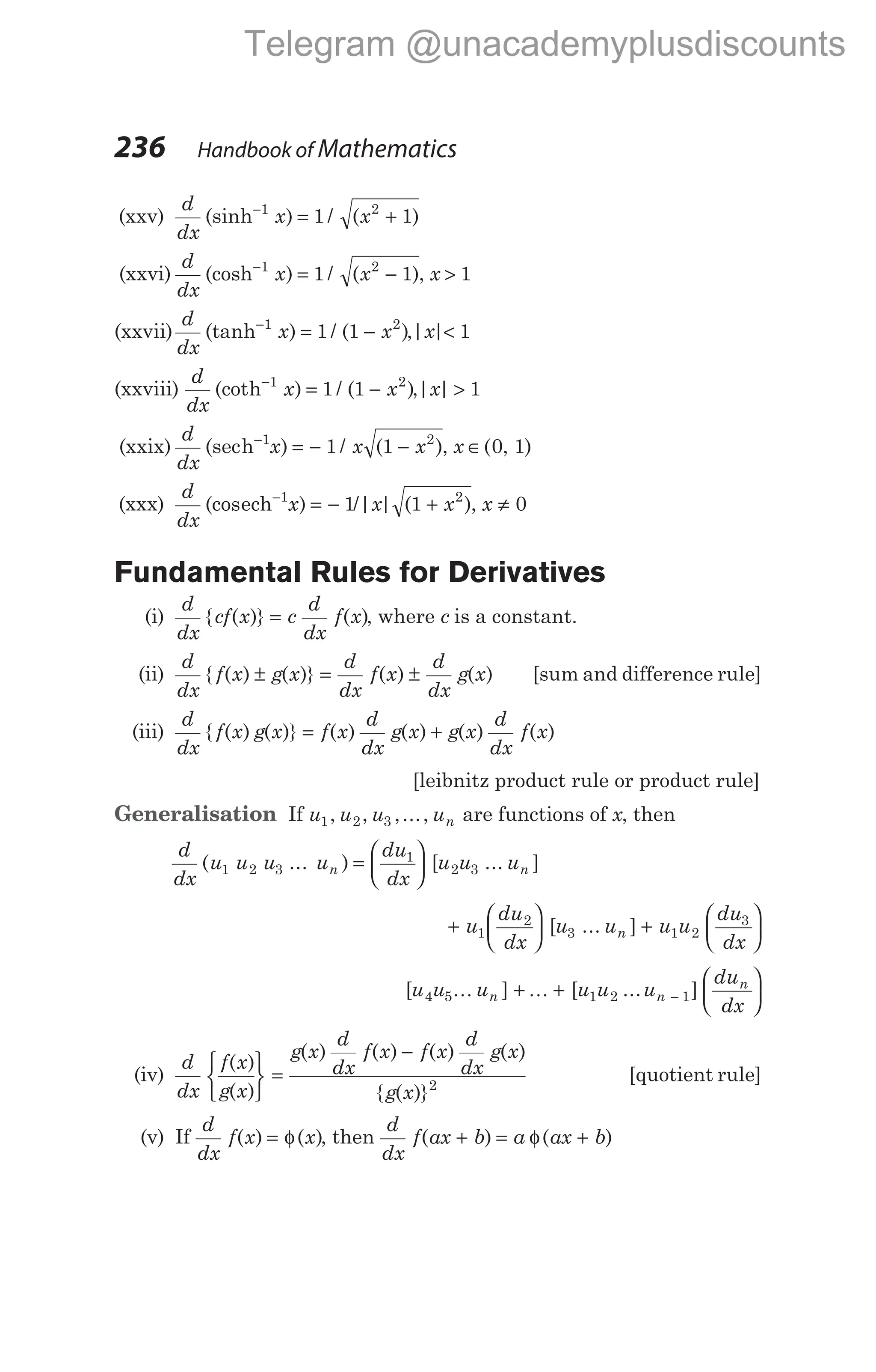 (xxv)
d
dx
x x
(sinh ) / ( )
−
= +
1 2
1 1
(xxvi)
d
dx
x x
(cosh ) / ( )
−
= −
1 2
1 1 , x > 1
(xxvii)
d
dx
x x
(tanh ) / ( )
−
= −
1 2
1 1 ,| |
x < 1
(xxviii)
d
dx
x x
(cot ) / ( )
h−
= −
1 2
1 1 ,| |
x > 1
(xxix)
d
dx
x x x
(sec ) / ( )
h−
= − −
1 2
1 1 , x ∈( , )
0 1
(xxx)
d
dx
x x x
(cos ) /| | ( )
ech−
= − +
1 2
1 1 , x ≠ 0
Fundamental Rules for Derivatives
(i)
d
dx
cf x c
d
dx
f x
{ ( )} ( )
= , where c is a constant.
(ii)
d
dx
f x g x
d
dx
f x
d
dx
g x
{ ( ) ( )} ( ) ( )
± = ± [sum and difference rule]
(iii)
d
dx
f x g x f x
d
dx
g x g x
d
dx
f x
{ ( ) ( )} ( ) ( ) ( ) ( )
= +
[leibnitz product rule or product rule]
Generalisation If u u u un
1 2 3
, , ,..., are functions of x, then
d
dx
u u u u
du
dx
u u u
n n
( ... ) [ ... ]
1 2 3
1
2 3
=






+






u
du
dx
u
1
2
3
[ ... ]
u u u
du
dx
n +






1 2
3
[ ]
u u un
4 5K + +






−
K [ ... ]
u u u
du
dx
n
n
1 2 1
(iv)
d
dx
f x
g x
g x
d
dx
f x f x
d
dx
g x
g x
( )
( )
( ) ( ) ( ) ( )
{ ( )}






=
−
2
[quotient rule]
(v) If
d
dx
f x x
( ) ( )
= φ , then
d
dx
f ax b a ax b
( ) ( )
+ = φ +
236 Handbook of Mathematics
Telegram @unacademyplusdiscounts
 