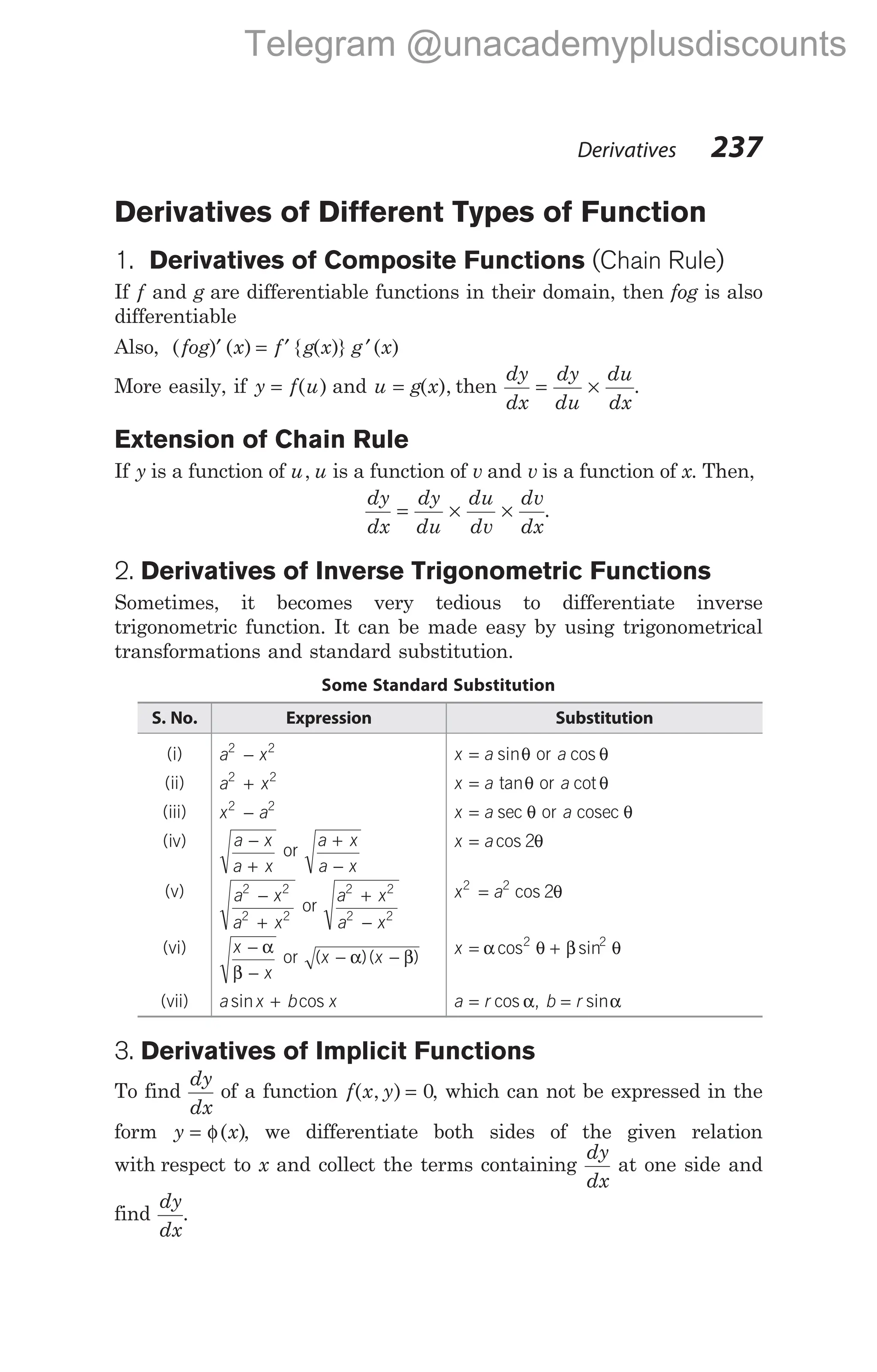Derivatives of Different Types of Function
1. Derivatives of Composite Functions (Chain Rule)
If f and g are differentiable functions in their domain, then fog is also
differentiable
Also, ( ) ( ) { ( )} ( )
fog x f g x g x
′ = ′ ′
More easily, if y f u
= ( ) and u g x
= ( ), then
dy
dx
dy
du
du
dx
= × .
Extension of Chain Rule
If y is a function of u u
, is a function of v and v is a function of x. Then,
dy
dx
dy
du
du
dv
dv
dx
= × × .
2. Derivatives of Inverse Trigonometric Functions
Sometimes, it becomes very tedious to differentiate inverse
trigonometric function. It can be made easy by using trigonometrical
transformations and standard substitution.
Some Standard Substitution
S. No. Expression Substitution
(i) a x
2 2
− x a
= sinθ or a cos θ
(ii) a x
2 2
+ x a
= tanθ or a cot θ
(iii) x a
2 2
− x a
= sec θ or a cosec θ
(iv) a x
a x
−
+
or
a x
a x
+
−
x a
= cos 2θ
(v) a x
a x
2 2
2 2
−
+
or
a x
a x
2 2
2 2
+
−
x a
2 2
2
= cos θ
(vi) x
x
−
−
α
β
or ( )( )
x x
− −
α β
x = +
α θ β θ
cos sin
2 2
(vii) a x b x
sin cos
+ a r
= cos α, b r
= sinα
3. Derivatives of Implicit Functions
To find
dy
dx
of a function f x y
( , ) = 0, which can not be expressed in the
form y x
= φ( ), we differentiate both sides of the given relation
with respect to x and collect the terms containing
dy
dx
at one side and
find
dy
dx
.
Derivatives 237
Telegram @unacademyplusdiscounts
 
