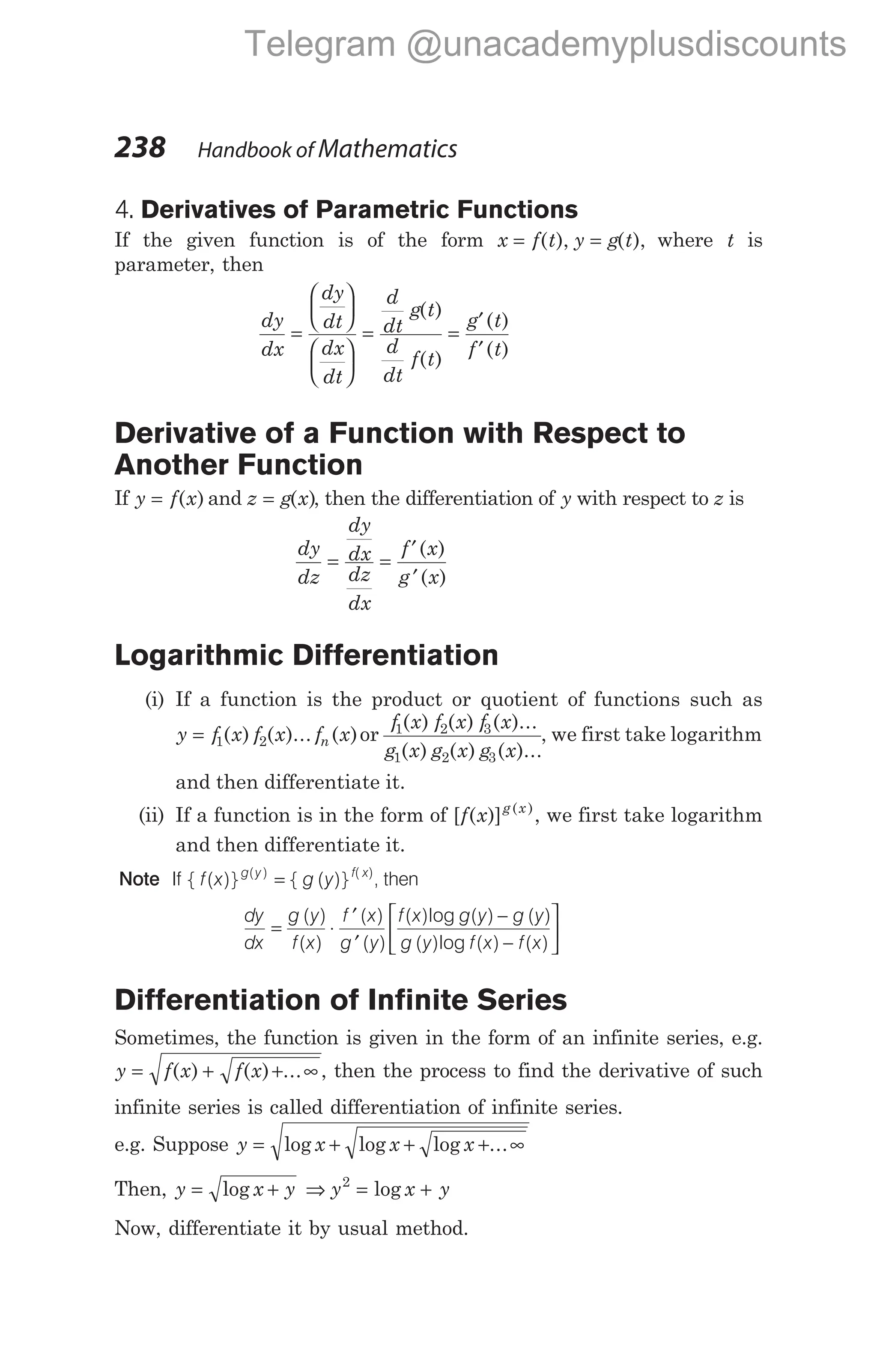 4. Derivatives of Parametric Functions
If the given function is of the form x f t y g t
= =
( ), ( ), where t is
parameter, then
dy
dx
dy
dt
dx
dt
d
dt
g t
d
dt
f t
g t
f t
=












= =
′
′
( )
( )
( )
( )
Derivative of a Function with Respect to
Another Function
If y f x
= ( ) and z g x
= ( ), then the differentiation of y with respect to z is
dy
dz
dy
dx
dz
dx
f x
g x
= =
′
′
( )
( )
Logarithmic Differentiation
(i) If a function is the product or quotient of functions such as
y f x f x f x
n
= 1 2
( ) ( )... ( )or
f x f x f x
g x g x g x
1 2 3
1 2 3
( ) ( ) ( )...
( ) ( ) ( )...
, we first take logarithm
and then differentiate it.
(ii) If a function is in the form of [ ( )] ( )
f x g x
, we first take logarithm
and then differentiate it.
Note If { ( )} { ( )} ,
( ) ( )
f x g y
g y f x
= then
dy
dx
g y
f x
f x
g y
f x g y g y
g y f x
= ⋅
′
′
−
( )
( )
( )
( )
( )log ( ) ( )
( )log ( ) ( )
−






f x
Differentiation of Infinite Series
Sometimes, the function is given in the form of an infinite series, e.g.
y f x f x
= + + ∞
( ) ( ) ... , then the process to find the derivative of such
infinite series is called differentiation of infinite series.
e.g. Suppose y x x x
= + + + ∞
log log log ...
Then, y x y y x y
= + ⇒ = +
log log
2
Now, differentiate it by usual method.
238 Handbook of Mathematics
Telegram @unacademyplusdiscounts
 
