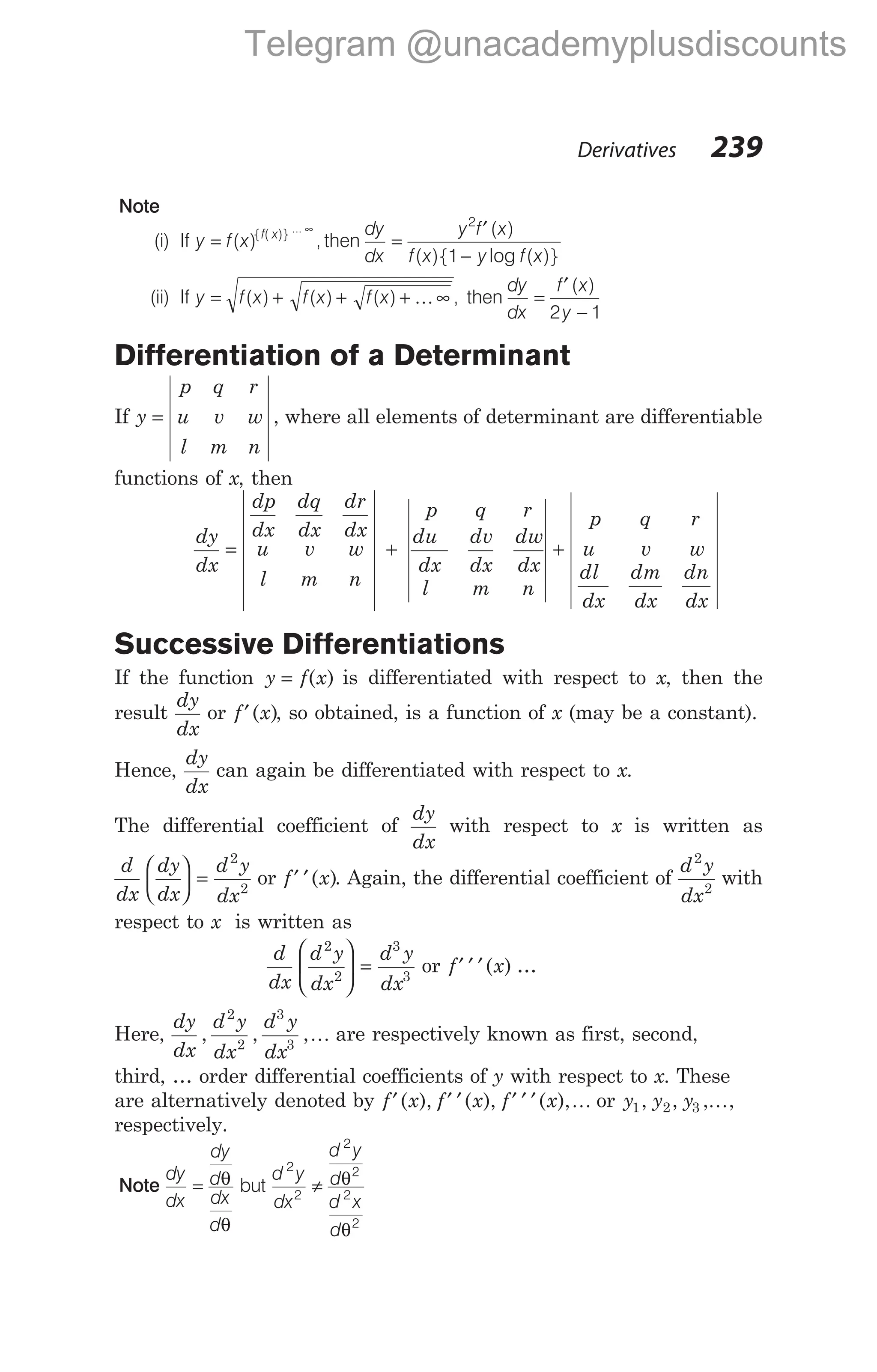 Note
(i) If y f x f x
=
∞
( ) ,
{ ( )} ...
then
dy
dx
y f x
f x y f x
=
′
−
2
1
( )
( ){ log ( )}
(ii) If y f x f x f x
= + + + ∞
( ) ( ) ( ) ,
K then
dy
dx
f x
y
=
′
−
( )
2 1
Differentiation of a Determinant
If y
p q r
u v w
l m n
= , where all elements of determinant are differentiable
functions of x, then
dy
dx
dp
dx
dq
dx
dr
dx
u v w
l m n
p q r
du
dx
dv
dx
dw
dx
l m n
= + +
p q r
u v w
dl
dx
dm
dx
dn
dx
Successive Differentiations
If the function y f x
= ( ) is differentiated with respect to x, then the
result
dy
dx
or f x
′( ), so obtained, is a function of x (may be a constant).
Hence,
dy
dx
can again be differentiated with respect to x.
The differential coefficient of
dy
dx
with respect to x is written as
d
dx
dy
dx
d y
dx





 =
2
2
or f x
′ ′( ). Again, the differential coefficient of
d y
dx
2
2
with
respect to x is written as
d
dx
d y
dx
d y
dx
2
2
3
3





 = or f x
′ ′ ′( ) …
Here,
dy
dx
d y
dx
d y
dx
, , ,
2
2
3
3
K are respectively known as first, second,
third, … order differential coefficients of y with respect to x. These
are alternatively denoted by f x f x
′ ′ ′
( ), ( ), f x
′ ′ ′( ),K or y y y
1 2 3
, , , ,
K
respectively.
Note
dy
dx
dy
d
dx
d
= θ
θ
but
d y
dx
d y
d
d x
d
2
2
2
2
2
2
≠ θ
θ
Derivatives 239
Telegram @unacademyplusdiscounts
 