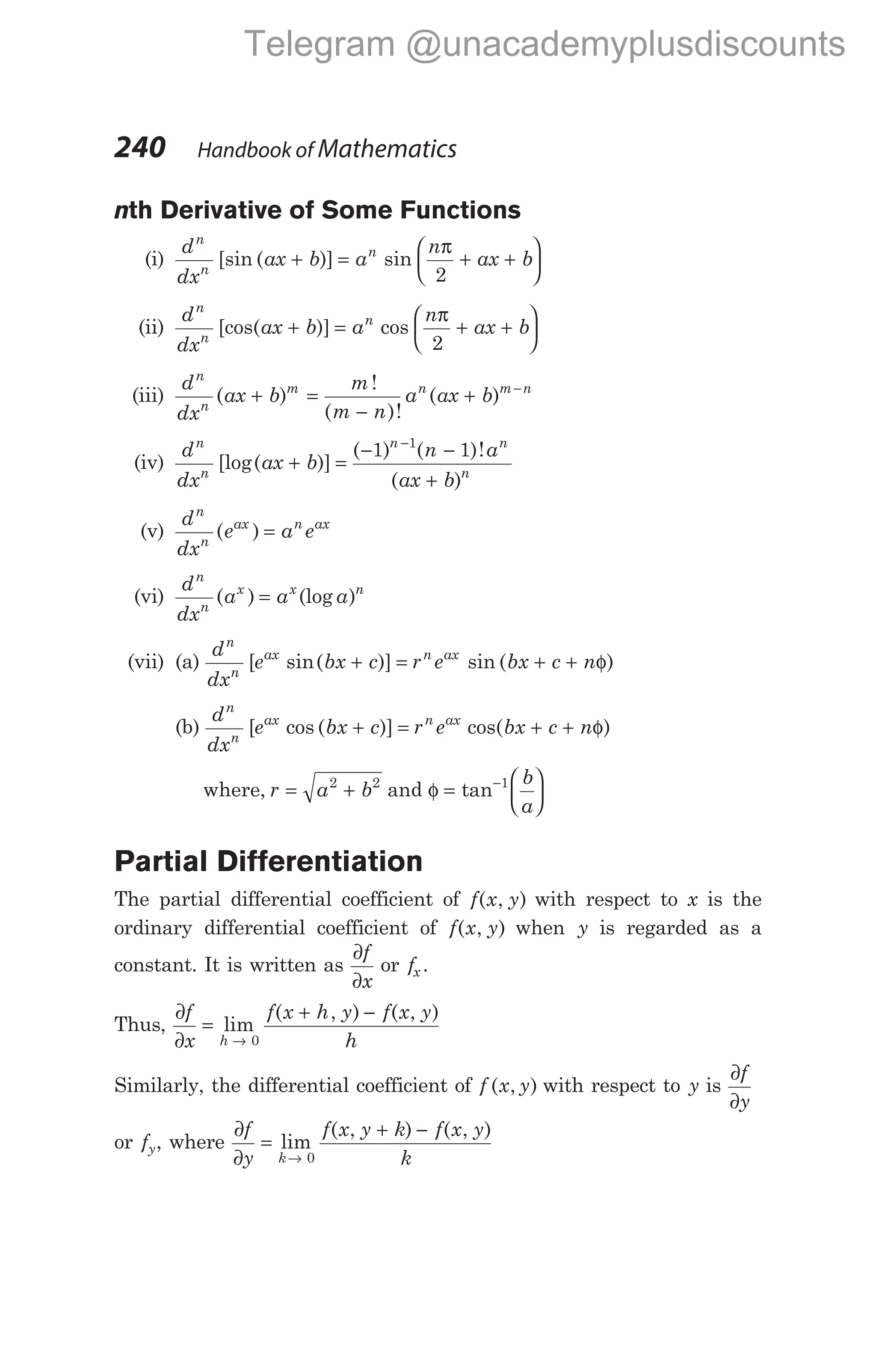 nth Derivative of Some Functions
(i)
d
dx
ax b a
n
ax b
n
n
n
[sin ( )] sin
+ = + +






π
2
(ii)
d
dx
ax b a
n
ax b
n
n
n
[cos( )] cos
+ = + +






π
2
(iii)
d
dx
ax b
m
m n
a ax b
n
n
m n m n
( )
!
( )!
( )
+ =
−
+ −
(iv)
d
dx
ax b
n a
ax b
n
n
n n
n
[log( )]
( ) ( )!
( )
+ =
− −
+
−
1 1
1
(v)
d
dx
e a e
n
n
ax n ax
( ) =
(vi)
d
dx
a a a
n
n
x x n
( ) (log )
=
(vii) (a)
d
dx
e bx c r e bx c n
n
n
ax n ax
[ sin( )] sin ( )
+ = + + φ
(b)
d
dx
e bx c r e bx c n
n
n
ax n ax
[ cos ( )] cos( )
+ = + + φ
where, r a b
= +
2 2
and φ =






−
tan 1 b
a
Partial Differentiation
The partial differential coefficient of f x y
( , ) with respect to x is the
ordinary differential coefficient of f x y
( , ) when y is regarded as a
constant. It is written as
∂
∂
f
x
or fx .
Thus,
∂
∂
=
+ −
→
f
x
f x h y f x y
h
h
lim
( , ) ( , )
0
Similarly, the differential coefficient of f x y
( , ) with respect to y is
∂
∂
f
y
or fy, where
∂
∂
=
+ −
→
f
y
f x y k f x y
k
k
lim
( , ) ( , )
0
240 Handbook of Mathematics
Telegram @unacademyplusdiscounts
 