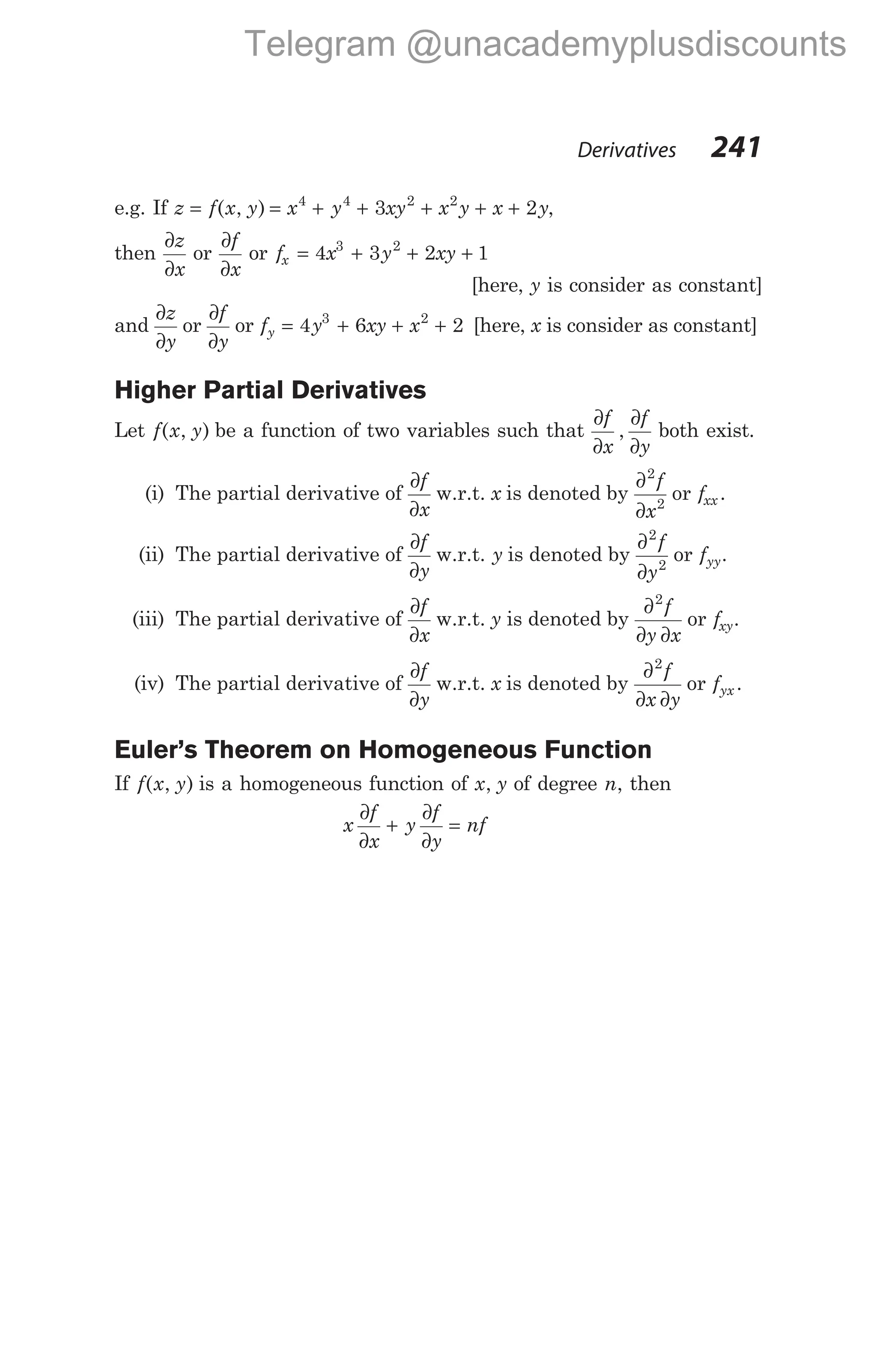 e.g. If z f x y x y xy x y x y
= = + + + + +
( , ) 4 4 2 2
3 2 ,
then
∂
∂
z
x
or
∂
∂
f
x
or f x y xy
x = + + +
4 3 2 1
3 2
[here, y is consider as constant]
and
∂
∂
z
y
or
∂
∂
f
y
or f y xy x
y = + + +
4 6 2
3 2
[here, x is consider as constant]
Higher Partial Derivatives
Let f x y
( , ) be a function of two variables such that
∂
∂
∂
∂
f
x
f
y
, both exist.
(i) The partial derivative of
∂
∂
f
x
w.r.t. x is denoted by
∂
∂
2
2
f
x
or fxx .
(ii) The partial derivative of
∂
∂
f
y
w.r.t. y is denoted by
∂
∂
2
2
f
y
or fyy.
(iii) The partial derivative of
∂
∂
f
x
w.r.t. y is denoted by
∂
∂ ∂
2
f
y x
or fxy.
(iv) The partial derivative of
∂
∂
f
y
w.r.t. x is denoted by
∂
∂ ∂
2
f
x y
or fyx .
Euler’s Theorem on Homogeneous Function
If f x y
( , ) is a homogeneous function of x y
, of degree n, then
x
f
x
y
f
y
nf
∂
∂
+
∂
∂
=
Derivatives 241
Telegram @unacademyplusdiscounts
 