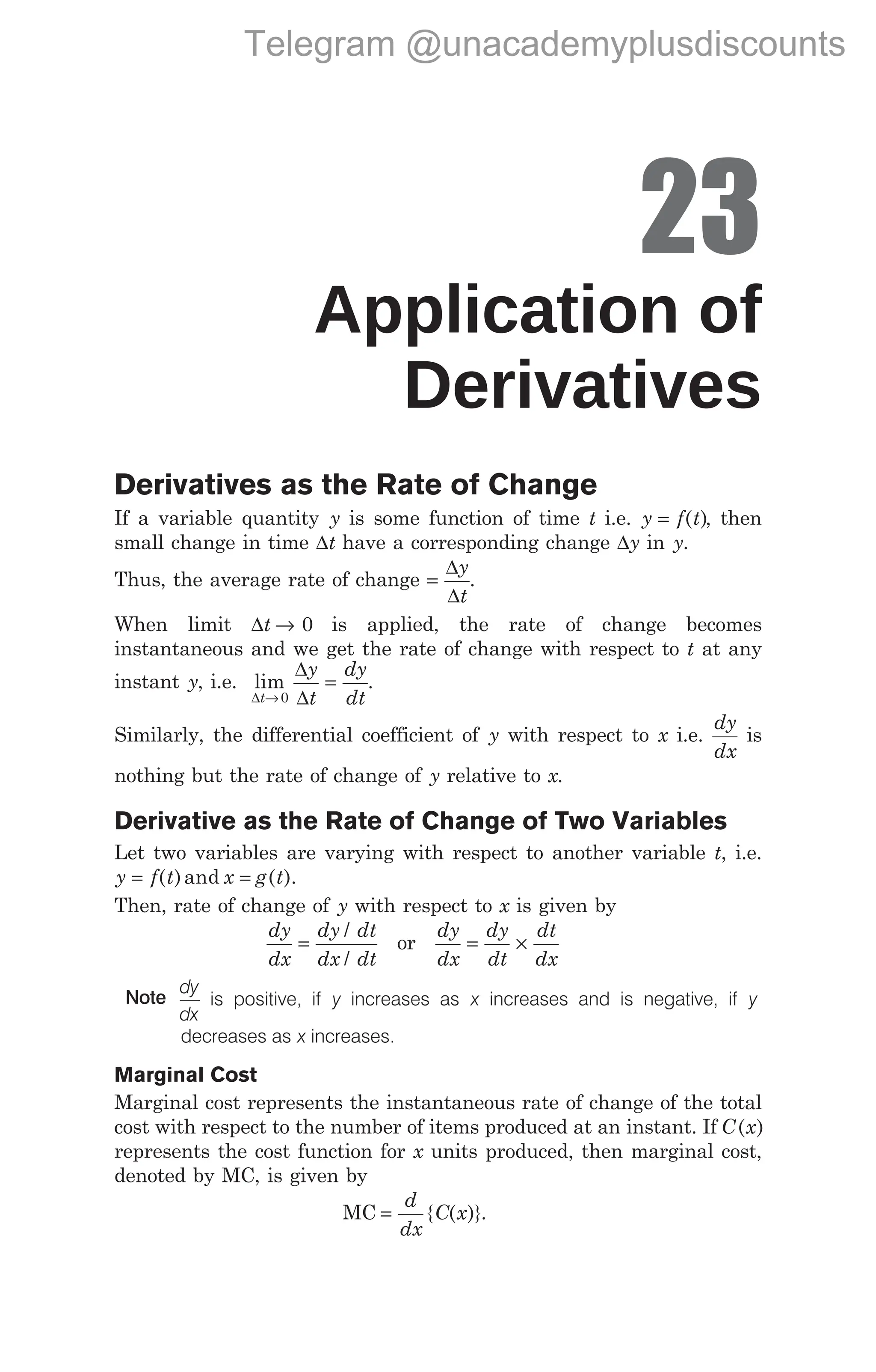23
Application of
Derivatives
Derivatives as the Rate of Change
If a variable quantity y is some function of time t i.e. y f t
= ( ), then
small change in time ∆t have a corresponding change ∆y in y.
Thus, the average rate of change =
∆
∆
y
t
.
When limit ∆t → 0 is applied, the rate of change becomes
instantaneous and we get the rate of change with respect to t at any
instant y, i.e. lim
∆
∆
∆
t
y
t
dy
dt
→
=
0
.
Similarly, the differential coefficient of y with respect to x i.e.
dy
dx
is
nothing but the rate of change of y relative to x.
Derivative as the Rate of Change of Two Variables
Let two variables are varying with respect to another variable t, i.e.
y f t x g t
= =
( )and ( ).
Then, rate of change of y with respect to x is given by
dy
dx
dy dt
dx dt
=
/
/
or
dy
dx
dy
dt
dt
dx
= ×
Note
dy
dx
is positive, if y increases as x increases and is negative, if y
decreases as x increases.
Marginal Cost
Marginal cost represents the instantaneous rate of change of the total
cost with respect to the number of items produced at an instant. If C x
( )
represents the cost function for x units produced, then marginal cost,
denoted by MC, is given by
MC =
d
dx
C x
{ ( )}.
Telegram @unacademyplusdiscounts
 