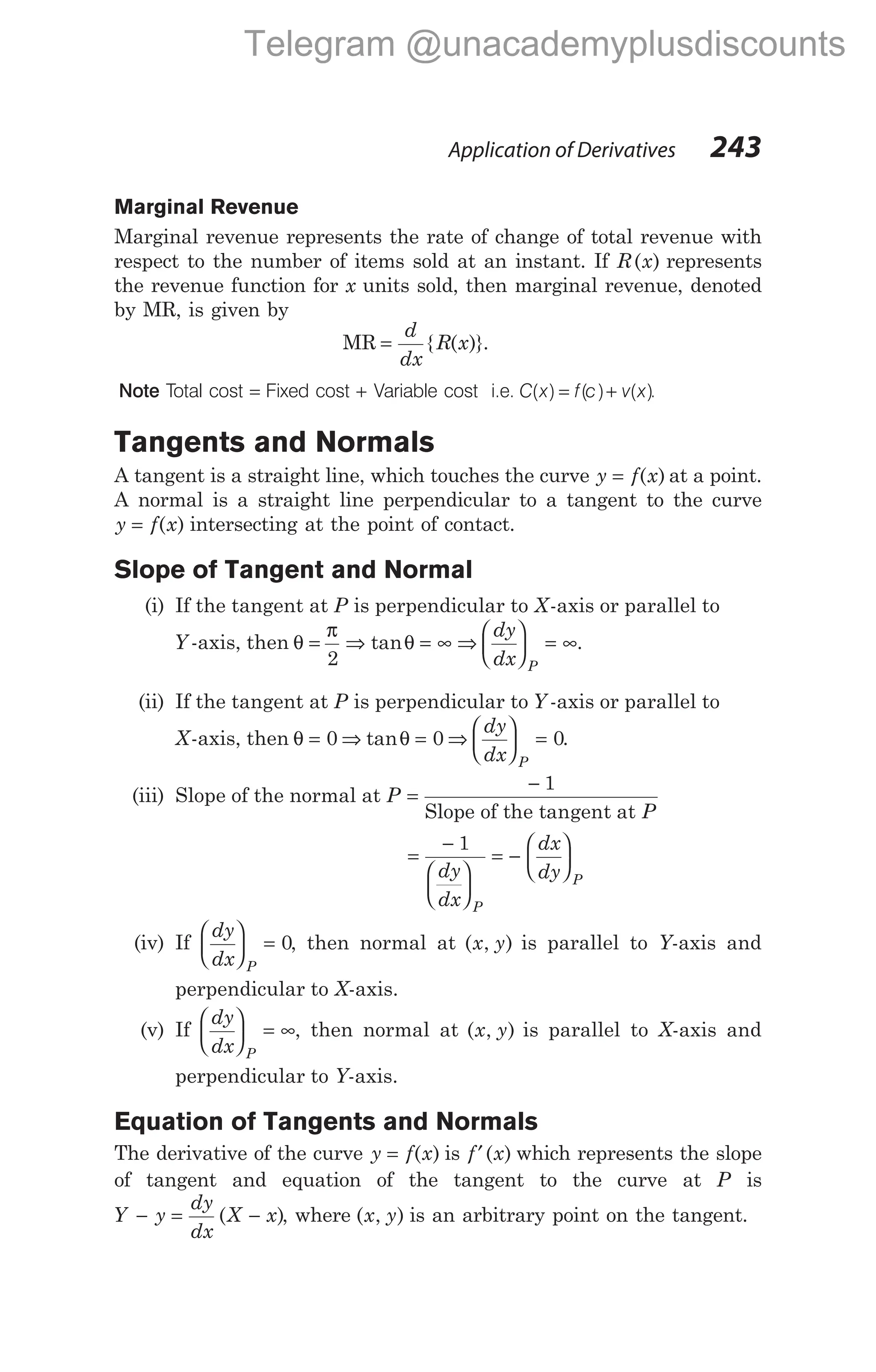 Application of Derivatives 243
Marginal Revenue
Marginal revenue represents the rate of change of total revenue with
respect to the number of items sold at an instant. If R x
( ) represents
the revenue function for x units sold, then marginal revenue, denoted
by MR, is given by
MR =
d
dx
R x
{ ( )}.
Note Total cost = Fixed cost + Variable cost i.e. C x f c v x
( ) ( ) ( )
= + .
Tangents and Normals
A tangent is a straight line, which touches the curve y f x
= ( ) at a point.
A normal is a straight line perpendicular to a tangent to the curve
y f x
= ( ) intersecting at the point of contact.
Slope of Tangent and Normal
(i) If the tangent at P is perpendicular to X-axis or parallel to
Y -axis, then θ =
π
θ
2
⇒ = ∞
tan ⇒
dy
dx P





 = ∞.
(ii) If the tangent at P is perpendicular to Y -axis or parallel to
X-axis, then θ = 0 ⇒ tanθ = 0 ⇒
dy
dx P





 = 0.
(iii) Slope of the normal at P
P
=
− 1
Slope of the tangent at
=
−






= −






1
dy
dx
dx
dy
P
P
(iv) If
dy
dx P





 = 0, then normal at ( , )
x y is parallel to Y-axis and
perpendicular to X-axis.
(v) If
dy
dx P





 = ∞, then normal at ( , )
x y is parallel to X-axis and
perpendicular to Y-axis.
Equation of Tangents and Normals
The derivative of the curve y f x
= ( ) is f x
′( ) which represents the slope
of tangent and equation of the tangent to the curve at P is
Y y
dy
dx
X x
− = −
( ), where ( , )
x y is an arbitrary point on the tangent.
Telegram @unacademyplusdiscounts
 