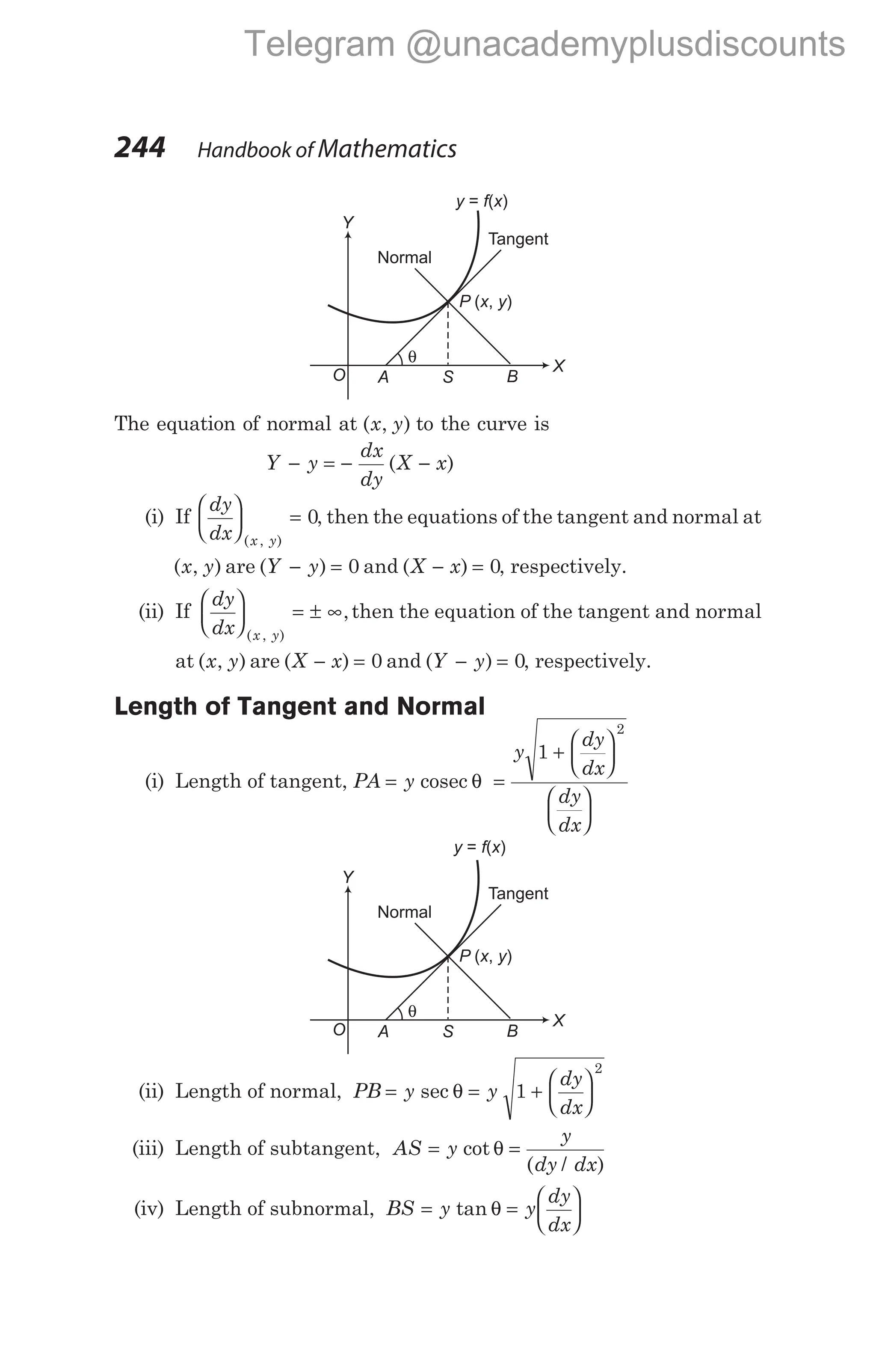 The equation of normal at ( , )
x y to the curve is
Y y
dx
dy
X x
− = − −
( )
(i) If
dy
dx x y





 =
( , )
0, then the equations of the tangent and normal at
( , )
x y are ( )
Y y
− = 0 and ( )
X x
− = 0, respectively.
(ii) If
dy
dx x y





 = ± ∞
( , )
,then the equation of the tangent and normal
at ( , )
x y are ( )
X x
− = 0 and ( )
Y y
− = 0, respectively.
Length of Tangent and Normal
(i) Length of tangent, PA y
y
dy
dx
dy
dx
= =
+












cosec θ
1
2
(ii) Length of normal, PB y y
dy
dx
= = +






sec θ 1
2
(iii) Length of subtangent, AS y
y
dy dx
= =
cot
( / )
θ
(iv) Length of subnormal, BS y y
dy
dx
= =






tan θ
244 Handbook of Mathematics
B
P x y
( , )
Tangent
Normal
X
Y
O
y f x
= ( )
S
A
θ
B
P x y
( , )
Tangent
Normal
X
Y
O
y f x
= ( )
S
A
θ
Telegram @unacademyplusdiscounts
 
