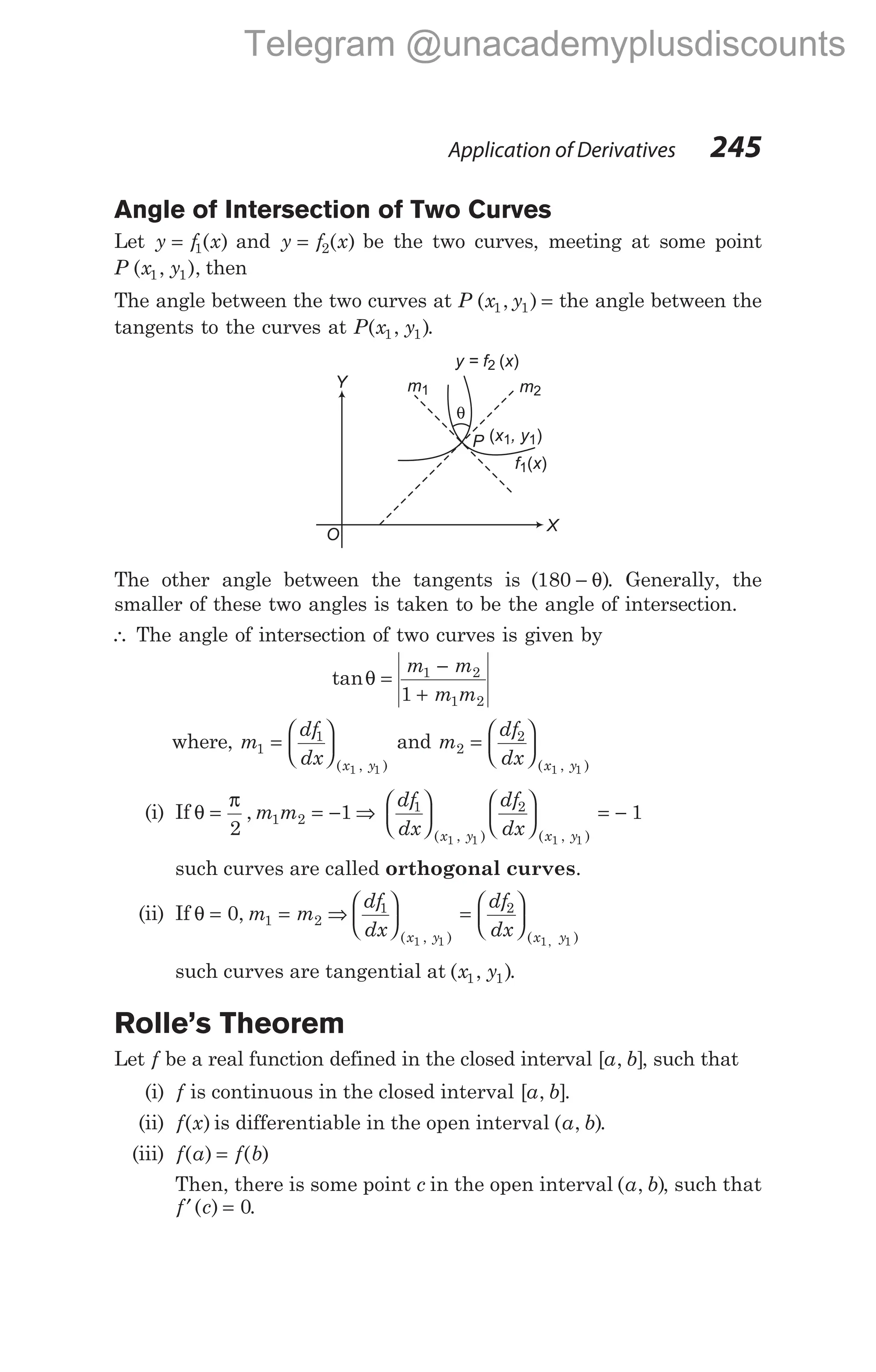 Angle of Intersection of Two Curves
Let y f x
= 1( ) and y f x
= 2( ) be the two curves, meeting at some point
P x y
( , ),
1 1 then
The angle between the two curves at P x y
( , )
1 1 = the angle between the
tangents to the curves at P x y
( , )
1 1 .
The other angle between the tangents is ( )
180 − θ . Generally, the
smaller of these two angles is taken to be the angle of intersection.
∴ The angle of intersection of two curves is given by
tanθ =
−
+
m m
m m
1 2
1 2
1
where, m
df
dx x y
1
1
1 1
=






( , )
and m
df
dx x y
2
2
1 1
=






( , )
(i) If θ
π
=
2
, m m
1 2 1
= − ⇒
df
dx
df
dx
x y x y
1 2
1 1 1 1
1











 = −
( , ) ( , )
such curves are called orthogonal curves.
(ii) If θ = =
0 1 2
, m m ⇒
df
dx
df
dx
x y x y
1 2
1 1 1 1





 =






( , ) ( )
,
such curves are tangential at ( , )
x y
1 1 .
Rolle’s Theorem
Let f be a real function defined in the closed interval [ , ]
a b , such that
(i) f is continuous in the closed interval [ , ]
a b .
(ii) f x
( ) is differentiable in the open interval ( , )
a b .
(iii) f a f b
( ) ( )
=
Then, there is some point c in the open interval ( , )
a b , such that
f c
′ =
( ) .
0
Application of Derivatives 245
θ
m1 m2
P
X
Y
O
( )
x , y
1 1
f x
1( )
y = f x
2 ( )
Telegram @unacademyplusdiscounts
 
