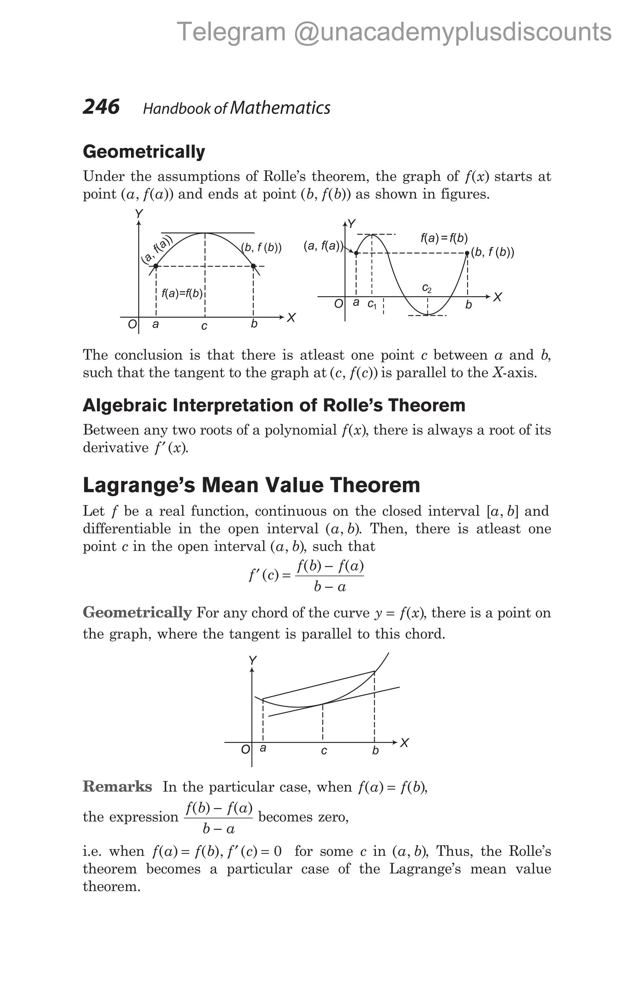 Geometrically
Under the assumptions of Rolle’s theorem, the graph of f x
( ) starts at
point ( , ( ))
a f a and ends at point ( , ( ))
b f b as shown in figures.
The conclusion is that there is atleast one point c between a and b,
such that the tangent to the graph at ( , ( ))
c f c is parallel to the X-axis.
Algebraic Interpretation of Rolle’s Theorem
Between any two roots of a polynomial f x
( ), there is always a root of its
derivative f x
′( ).
Lagrange’s Mean Value Theorem
Let f be a real function, continuous on the closed interval [ , ]
a b and
differentiable in the open interval ( , )
a b . Then, there is atleast one
point c in the open interval ( , )
a b , such that
f c
f b f a
b a
′ =
−
−
( )
( ) ( )
Geometrically For any chord of the curve y f x
= ( ), there is a point on
the graph, where the tangent is parallel to this chord.
Remarks In the particular case, when f a f b
( ) ( )
= ,
the expression
f b f a
b a
( ) ( )
−
−
becomes zero,
i.e. when f a
( ) = f b f c
( ), ( )
′ = 0 for some c in ( , )
a b , Thus, the Rolle’s
theorem becomes a particular case of the Lagrange’s mean value
theorem.
246 Handbook of Mathematics
X
Y
O
a b
X
O
Y
f a = f b
( ) ( )
( , ( ))
b f b
( , ( ))
a f a
c1
c2
a c b
(
,
(
))
a
f a ( , ( ))
b f b
f a =f b
( ) ( )
a b
c
O
X
O
O
Y
O
O
O
O
O
O
O
Telegram @unacademyplusdiscounts
 