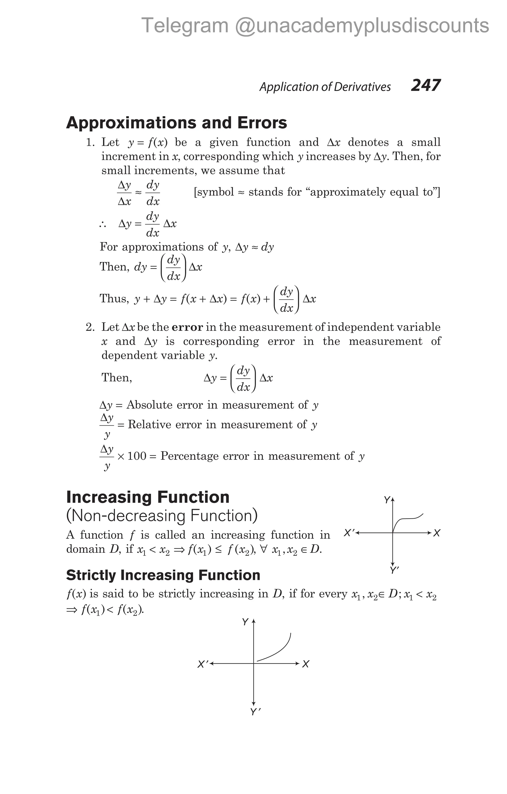 Approximations and Errors
1. Let y f x
= ( ) be a given function and ∆x denotes a small
increment in x, corresponding which y increases by ∆y. Then, for
small increments, we assume that
∆
∆
y
x
dy
dx
≈ [symbol ≈ stands for ‘‘approximately equal to’’]
∴ ∆ ∆
y
dy
dx
x
=
For approximations of y, ∆y dy
≈
Then, dy
dy
dx
x
=





 ∆
Thus, y y f x x
+ = +
∆ ∆
( ) = +






f x
dy
dx
x
( ) ∆
2. Let ∆x be the error in the measurement of independent variable
x and ∆y is corresponding error in the measurement of
dependent variable y.
Then, ∆ ∆
y
dy
dx
x
=






∆y = Absolute error in measurement of y
∆y
y
= Relative error in measurement of y
∆y
y
× 100 = Percentage error in measurement of y
Increasing Function
(Non-decreasing Function)
A function f is called an increasing function in
domain D, if x x f x f x
1 2 1 2
< ⇒ ≤
( ) ( ), ∀ x x
1 2
, ∈D.
Strictly Increasing Function
f x
( ) is said to be strictly increasing in D, if for every x x D x x
1 2 1 2
, ;
∈ <
⇒ <
f x f x
( ) ( )
1 2 .
Application of Derivatives 247
Y′
X ′ X
Y
Y ′
X
Y
X ′
Telegram @unacademyplusdiscounts
 