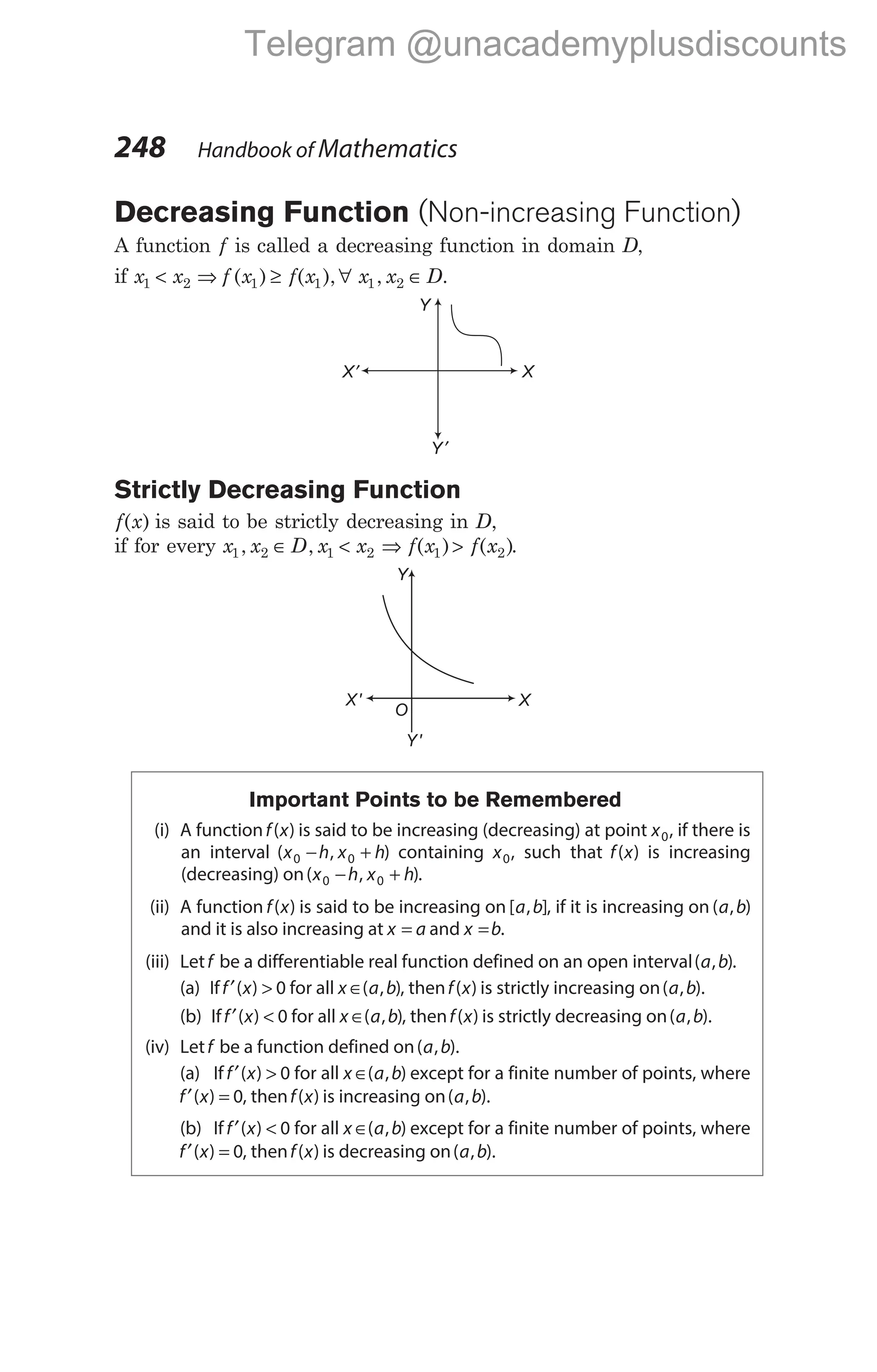 Decreasing Function (Non-increasing Function)
A function f is called a decreasing function in domain D,
if x x f x
1 2 1
< ⇒ ( ) ≥ ∀ ∈
f x x x D
( ), , .
1 1 2
Strictly Decreasing Function
f x
( ) is said to be strictly decreasing in D,
if for every x x D x x
1 2 1 2
, ,
∈ < ⇒ >
f x f x
( ) ( )
1 2 .
Important Points to be Remembered
(i) A functionf x
( ) is said to be increasing (decreasing) at point x0, if there is
an interval ( , )
x h x h
0 0
− + containing x0, such that f x
( ) is increasing
(decreasing) on( , )
x h x h
0 0
− + .
(ii) A function f x
( ) is said to be increasing on [ , ]
a b , if it is increasing on ( , )
a b
and it is also increasing at x a
= and x b
= .
(iii) Letf be a differentiable real function defined on an open interval( , )
a b .
(a) Iff x
′ >
( ) 0 for all x a b
∈( , ), thenf x
( ) is strictly increasing on( , ).
a b
(b) Iff x
′ <
( ) 0 for all x a b
∈( , ), thenf x
( ) is strictly decreasing on( , ).
a b
(iv) Letf be a function defined on( , ).
a b
(a) If f x
′ >
( ) 0 for all x a b
∈( , ) except for a finite number of points, where
f x
′ =
( ) 0, thenf x
( ) is increasing on( , ).
a b
(b) If f x
′ <
( ) 0 for all x a b
∈( , ) except for a finite number of points, where
f x
′ =
( ) 0, thenf x
( ) is decreasing on( , ).
a b
248 Handbook of Mathematics
Y ′
X′ X
Y
X' X
Y
O
Y'
Telegram @unacademyplusdiscounts
 