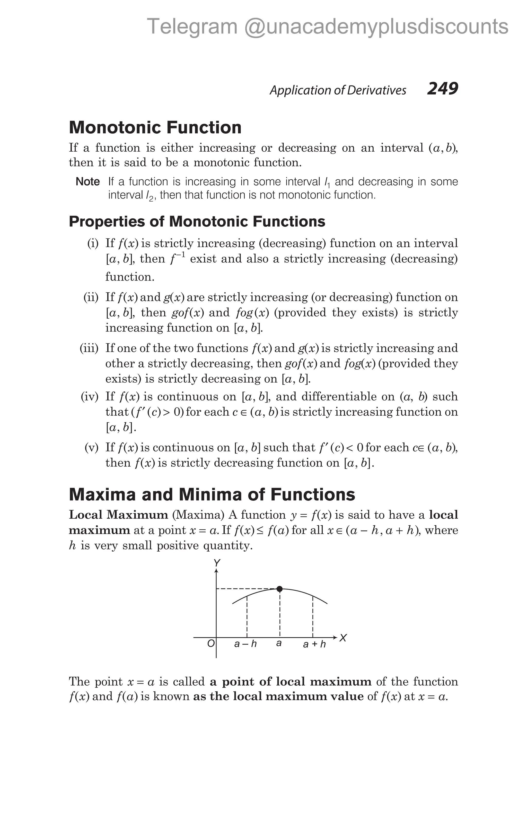 Monotonic Function
If a function is either increasing or decreasing on an interval ( , )
a b ,
then it is said to be a monotonic function.
Note If a function is increasing in some interval I1 and decreasing in some
interval I2, then that function is not monotonic function.
Properties of Monotonic Functions
(i) If f x
( ) is strictly increasing (decreasing) function on an interval
[ , ]
a b , then f−1
exist and also a strictly increasing (decreasing)
function.
(ii) If f x
( )and g x
( )are strictly increasing (or decreasing) function on
[ , ]
a b , then gof x
( ) and fog x
( ) (provided they exists) is strictly
increasing function on [ , ]
a b .
(iii) If one of the two functions f x
( )and g x
( )is strictly increasing and
other a strictly decreasing, then gof x
( )and fog x
( )(provided they
exists) is strictly decreasing on [ , ]
a b .
(iv) If f x
( ) is continuous on [ , ]
a b , and differentiable on (a, b) such
that( ( ) )
f c
′ > 0 for each c a b
∈( , )is strictly increasing function on
[ , ].
a b
(v) If f x
( ) is continuous on [ , ]
a b such that f c
′ <
( ) 0 for each c a b
∈( , ),
then f x
( ) is strictly decreasing function on [ , ].
a b
Maxima and Minima of Functions
Local Maximum (Maxima) A function y f x
= ( ) is said to have a local
maximum at a point x a
= . If f x f a
( ) ( )
≤ for all x a h a h
∈ − +
( , ), where
h is very small positive quantity.
The point x a
= is called a point of local maximum of the function
f x
( ) and f a
( ) is known as the local maximum value of f x
( ) at x a
= .
Application of Derivatives 249
a – h a + h
a X
Y
O
Telegram @unacademyplusdiscounts
 