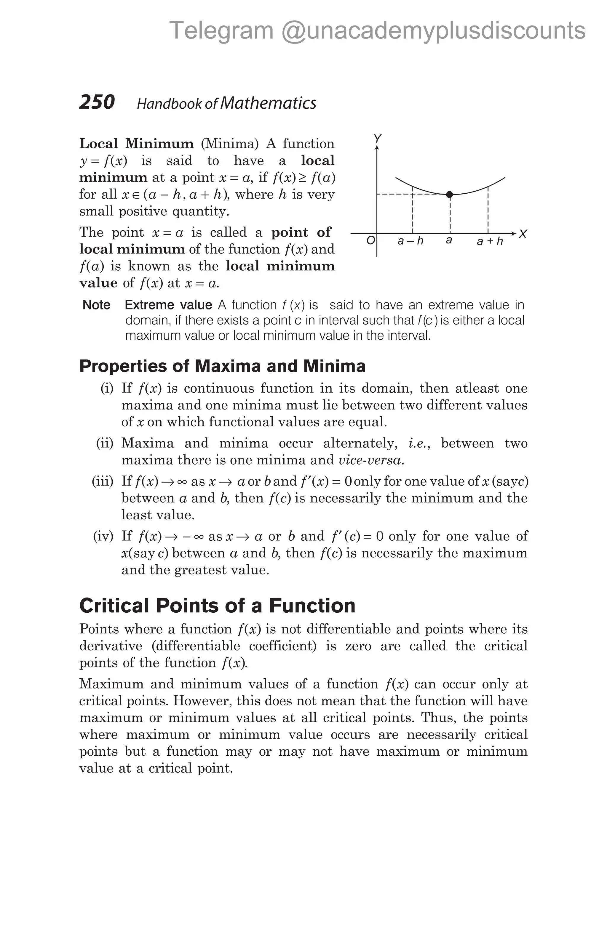 Local Minimum (Minima) A function
y f x
= ( ) is said to have a local
minimum at a point x a
= , if f x f a
( ) ( )
≥
for all x a h a h
∈ − +
( , ), where h is very
small positive quantity.
The point x a
= is called a point of
local minimum of the function f x
( ) and
f a
( ) is known as the local minimum
value of f x
( ) at x a
= .
Note Extreme value A function f x
( ) is said to have an extreme value in
domain, if there exists a point c in interval such that f c
( )is either a local
maximum value or local minimum value in the interval.
Properties of Maxima and Minima
(i) If f x
( ) is continuous function in its domain, then atleast one
maxima and one minima must lie between two different values
of x on which functional values are equal.
(ii) Maxima and minima occur alternately, i.e., between two
maxima there is one minima and vice-versa.
(iii) If f x x a
( )→ ∞ →
as or band f x
′ =
( ) 0only for one value of x (sayc)
between a and b, then f c
( ) is necessarily the minimum and the
least value.
(iv) If f x x a
( )→ − ∞ →
as or b and f c
′ =
( ) 0 only for one value of
x c
( )
say between a and b, then f c
( ) is necessarily the maximum
and the greatest value.
Critical Points of a Function
Points where a function f x
( ) is not differentiable and points where its
derivative (differentiable coefficient) is zero are called the critical
points of the function f x
( ).
Maximum and minimum values of a function f x
( ) can occur only at
critical points. However, this does not mean that the function will have
maximum or minimum values at all critical points. Thus, the points
where maximum or minimum value occurs are necessarily critical
points but a function may or may not have maximum or minimum
value at a critical point.
250 Handbook of Mathematics
a – h a + h
a X
Y
O
Telegram @unacademyplusdiscounts
 