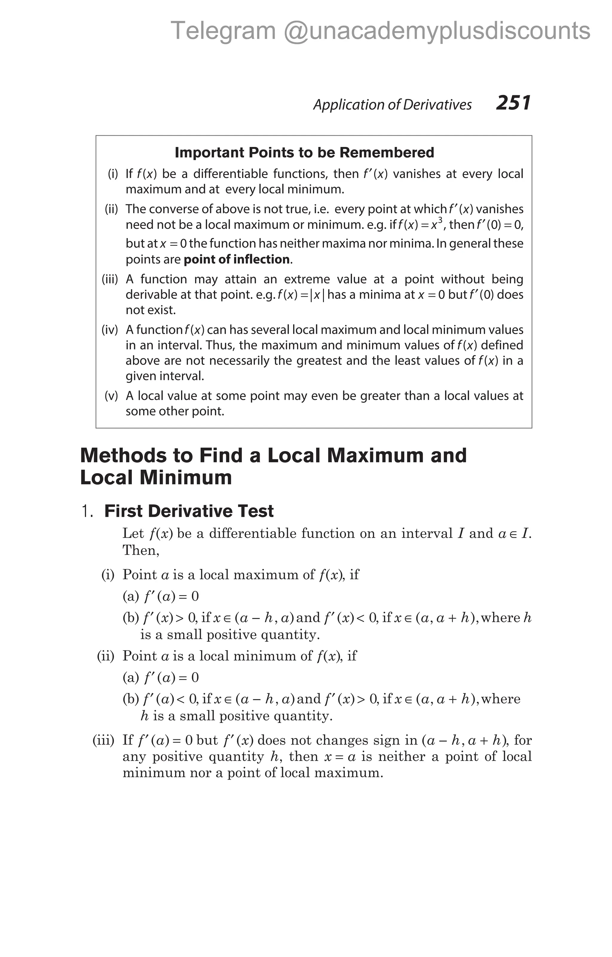 Important Points to be Remembered
(i) If f x
( ) be a differentiable functions, then f x
′( ) vanishes at every local
maximum and at every local minimum.
(ii) The converse of above is not true, i.e. every point at whichf x
′( ) vanishes
need not be a local maximum or minimum. e.g. iff x x
( ) = 3
, thenf′ =
( )
0 0,
but at x = 0 the function has neither maxima nor minima. In general these
points are point of inflection.
(iii) A function may attain an extreme value at a point without being
derivable at that point. e.g. f x x
( ) | |
= has a minima at x = 0 but f′( )
0 does
not exist.
(iv) A functionf x
( ) can has several local maximum and local minimum values
in an interval. Thus, the maximum and minimum values of f x
( ) defined
above are not necessarily the greatest and the least values of f x
( ) in a
given interval.
(v) A local value at some point may even be greater than a local values at
some other point.
Methods to Find a Local Maximum and
Local Minimum
1. First Derivative Test
Let f x
( ) be a differentiable function on an interval I and a I
∈ .
Then,
(i) Point a is a local maximum of f x
( ), if
(a) f a
′ =
( ) 0
(b) f x
′ >
( ) 0, if x a h a
∈ −
( , )and f x
′ <
( ) 0, if x a a h
∈ +
( , ),where h
is a small positive quantity.
(ii) Point a is a local minimum of f x
( ), if
(a) f a
′ =
( ) 0
(b) f a
′ <
( ) 0, if x a h a
∈ −
( , )and f x
′ >
( ) 0, if x a a h
∈ +
( , ),where
h is a small positive quantity.
(iii) If f a
′ =
( ) 0 but f x
′( ) does not changes sign in ( , )
a h a h
− + , for
any positive quantity h, then x a
= is neither a point of local
minimum nor a point of local maximum.
Application of Derivatives 251
Telegram @unacademyplusdiscounts
 