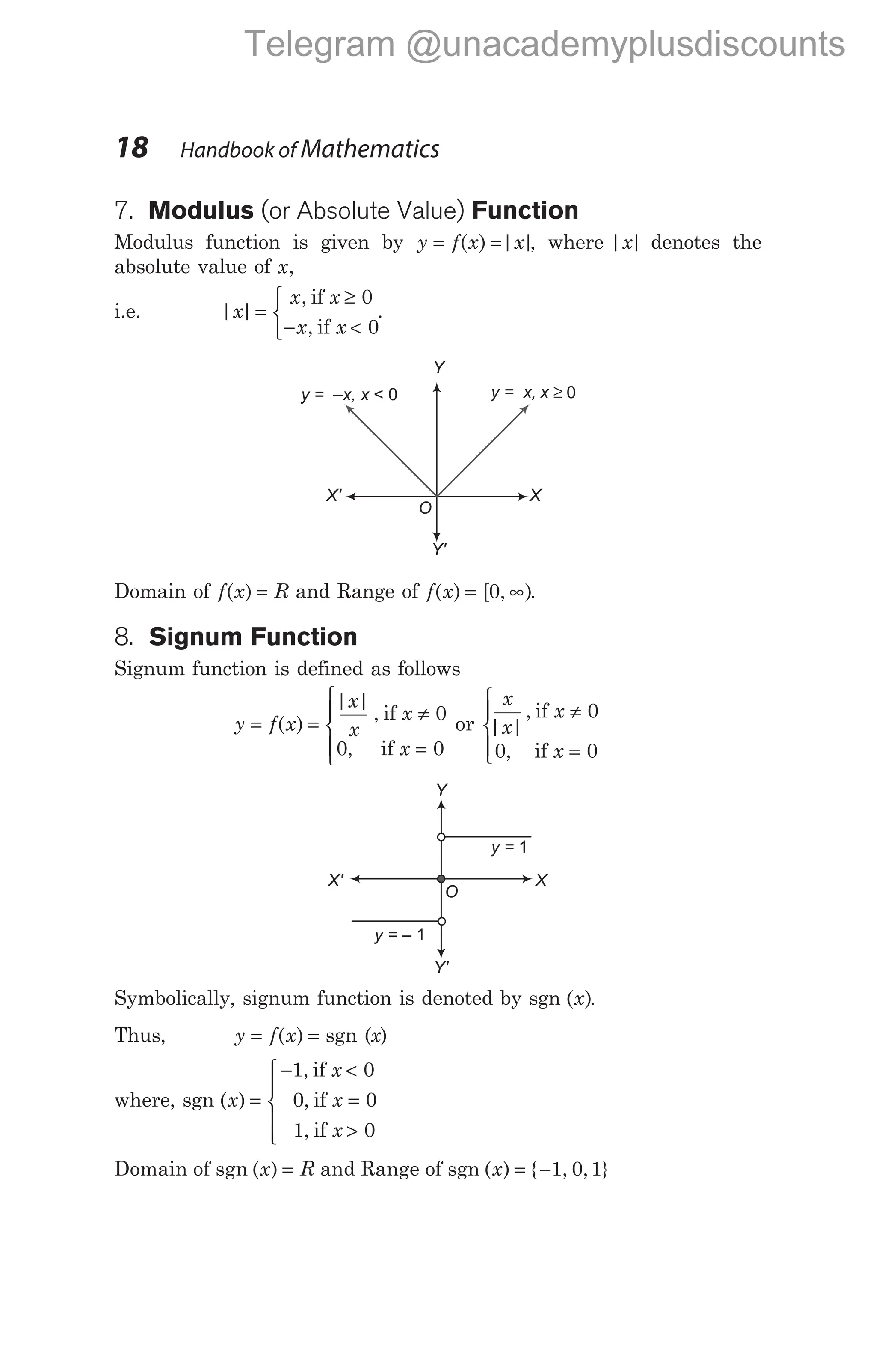 18 Handbook of Mathematics
7. Modulus (or Absolute Value) Function
Modulus function is given by y f x x
= =
( ) | |
, where | |
x denotes the
absolute value of x,
i.e. | |
,
,
x
x x
x x
=
≥
− <



if
if
0
0
.
Domain of f x R
( ) = and Range of f x
( ) [ , )
= ∞
0 .
8. Signum Function
Signum function is defined as follows
y f x
x
x
x
x
x
x
x
x
= =
≠
=
≠
=







( )
| |
,
,
| |
,
,
if
if
or
if
if
0
0 0
0
0 0



Symbolically, signum function is denoted by sgn ( )
x .
Thus, y f x
= =
( ) sgn (x)
where, sgn ( )
,
,
,
x
x
x
x
=
− <
=
>





1 0
0 0
1 0
if
if
if
Domain of sgn ( )
x = R and Range of sgn ( ) { , , }
x = −1 0 1
Y
y = x, x ≥ 0
X
O
y = –x, x < 0
X'
Y'
Y
y = 1
X
O
y = – 1
X'
Y'
Telegram @unacademyplusdiscounts
 