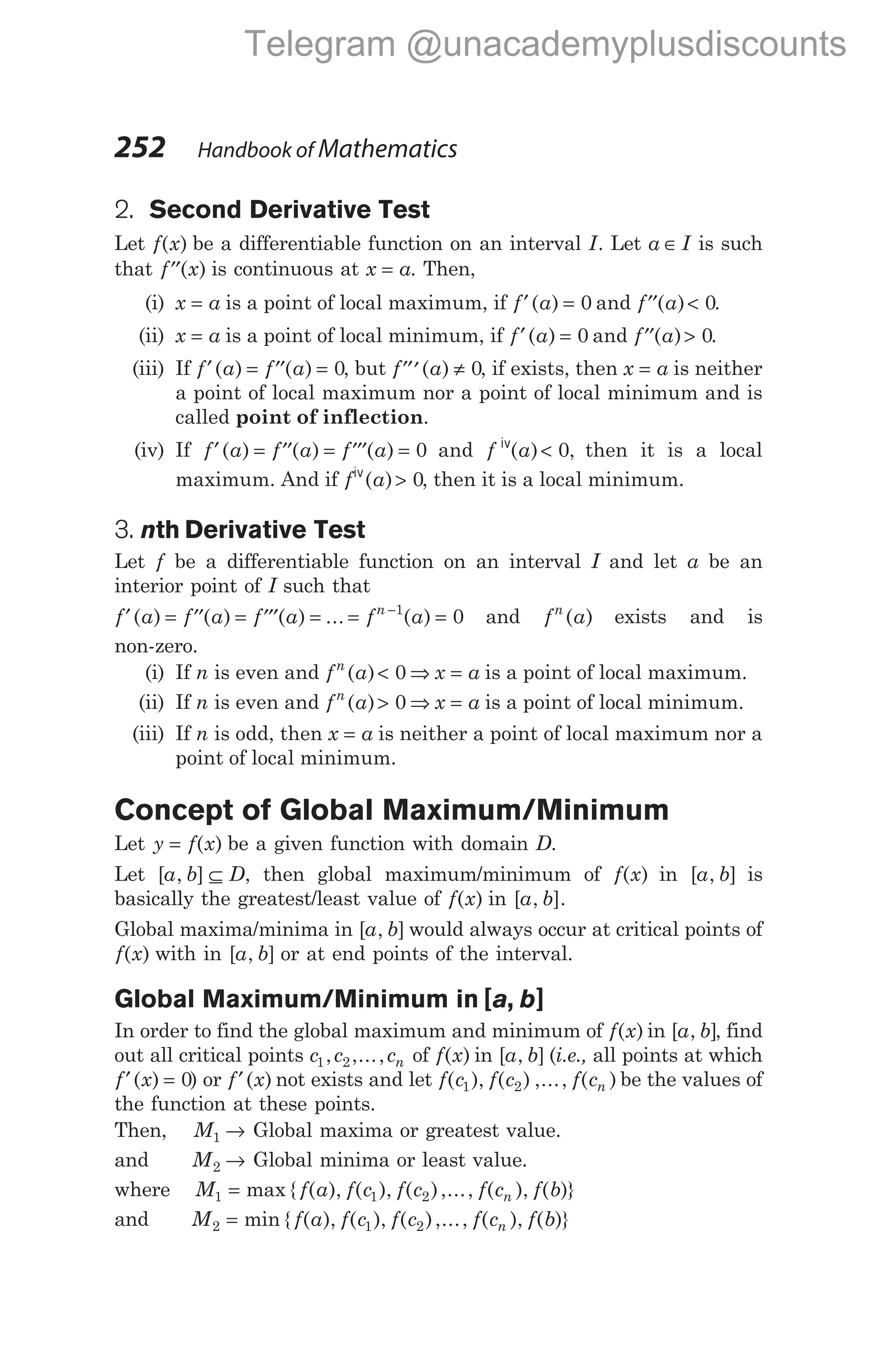2. Second Derivative Test
Let f x
( ) be a differentiable function on an interval I. Let a I
∈ is such
that ′′
f x
( ) is continuous at x a
= . Then,
(i) x a
= is a point of local maximum, if f a
′ =
( ) 0 and ′′ <
f a
( ) 0.
(ii) x a
= is a point of local minimum, if f a
′ =
( ) 0 and ′′ >
f a
( ) 0.
(iii) If f a f a
′ = ′′ =
( ) ( ) 0, but ′′′ ≠
f a
( ) 0, if exists, then x a
= is neither
a point of local maximum nor a point of local minimum and is
called point of inflection.
(iv) If f a f a f a
′ = ′′ = ′′′ =
( ) ( ) ( ) 0 and f a
iv
( ) ,
< 0 then it is a local
maximum. And if f a
iv
( )> 0, then it is a local minimum.
3. nth Derivative Test
Let f be a differentiable function on an interval I and let a be an
interior point of I such that
f a f a f a f a
n
′ = ′′ = ′′′ = = =
−
( ) ( ) ( ) ... ( )
1
0 and f a
n
( ) exists and is
non-zero.
(i) If n is even and f a
n
( )< 0 ⇒ x a
= is a point of local maximum.
(ii) If n is even and f a
n
( )> 0 ⇒ x a
= is a point of local minimum.
(iii) If n is odd, then x a
= is neither a point of local maximum nor a
point of local minimum.
Concept of Global Maximum/Minimum
Let y f x
= ( ) be a given function with domain D.
Let [ , ]
a b D
⊆ , then global maximum/minimum of f x
( ) in [ , ]
a b is
basically the greatest/least value of f x
( ) in [ , ].
a b
Global maxima/minima in [ , ]
a b would always occur at critical points of
f x
( ) with in [ , ]
a b or at end points of the interval.
Global Maximum/Minimum in [ , ]
a b
In order to find the global maximum and minimum of f x
( ) in [ , ]
a b , find
out all critical points c c cn
1 2
, ,..., of f x
( ) in [ , ]
a b (i.e., all points at which
f x
′ =
( ) 0) or f x
′( ) not exists and let f c f c f cn
( ), ( ) ,..., ( )
1 2 be the values of
the function at these points.
Then, M1 → Global maxima or greatest value.
and M2 → Global minima or least value.
where M f a f c f c f c f b
n
1 1 2
= max { ( ), ( ), ( ),..., ( ), ( )}
and M f a f c f c f c f b
n
2 1 2
= min { ( ), ( ), ( ),..., ( ), ( )}
252 Handbook of Mathematics
Telegram @unacademyplusdiscounts
 