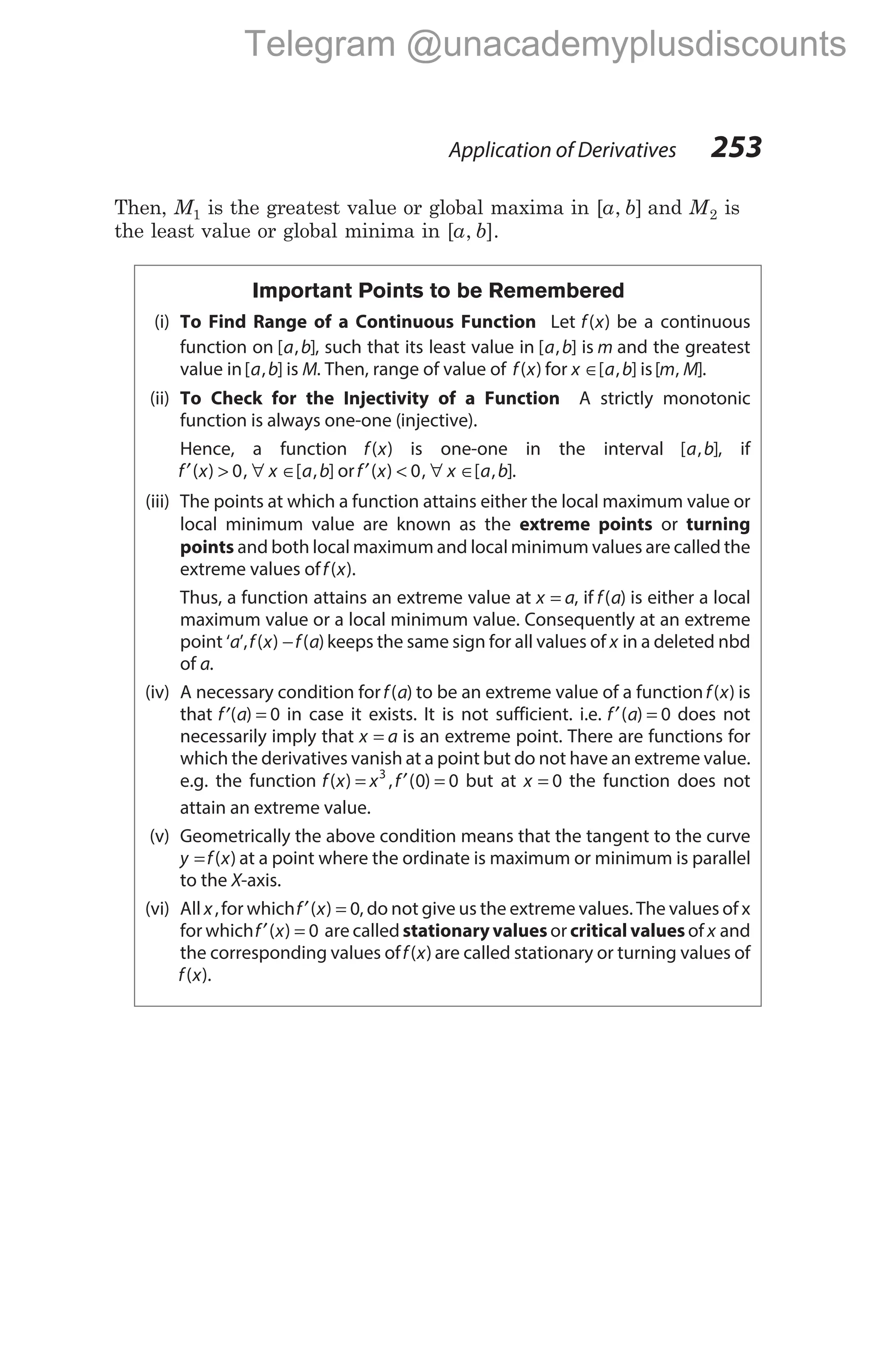 Then, M1 is the greatest value or global maxima in [ , ]
a b and M2 is
the least value or global minima in [ , ].
a b
Important Points to be Remembered
(i) To Find Range of a Continuous Function Let f x
( ) be a continuous
function on [ , ]
a b , such that its least value in [ , ]
a b is m and the greatest
value in[ , ]
a b is M. Then, range of value of f x
( ) for x a b
∈[ , ] is[ , ]
m M .
(ii) To Check for the Injectivity of a Function A strictly monotonic
function is always one-one (injective).
Hence, a function f x
( ) is one-one in the interval [ , ]
a b , if
f x x a b
′ > ∀ ∈
( ) , [ , ]
0 orf x x a b
′ < ∀ ∈
( ) , [ , ]
0 .
(iii) The points at which a function attains either the local maximum value or
local minimum value are known as the extreme points or turning
points and both local maximum and local minimum values are called the
extreme values off x
( ).
Thus, a function attains an extreme value at x a
= , if f a
( ) is either a local
maximum value or a local minimum value. Consequently at an extreme
point ‘a’,f x f a
( ) ( )
− keeps the same sign for all values of x in a deleted nbd
of a.
(iv) A necessary condition forf a
( ) to be an extreme value of a functionf x
( ) is
that ′ =
f a
( ) 0 in case it exists. It is not sufficient. i.e. f a
′ =
( ) 0 does not
necessarily imply that x a
= is an extreme point. There are functions for
which the derivatives vanish at a point but do not have an extreme value.
e.g. the function f x x f
( ) , ( )
= ′ =
3
0 0 but at x = 0 the function does not
attain an extreme value.
(v) Geometrically the above condition means that the tangent to the curve
y f x
= ( ) at a point where the ordinate is maximum or minimum is parallel
to the X-axis.
(vi) All x,for whichf x
′ =
( ) 0, do not give us the extreme values. The values of x
for whichf x
′ =
( ) 0 are called stationary values or critical values of x and
the corresponding values off x
( ) are called stationary or turning values of
f x
( ).
Application of Derivatives 253
Telegram @unacademyplusdiscounts
 