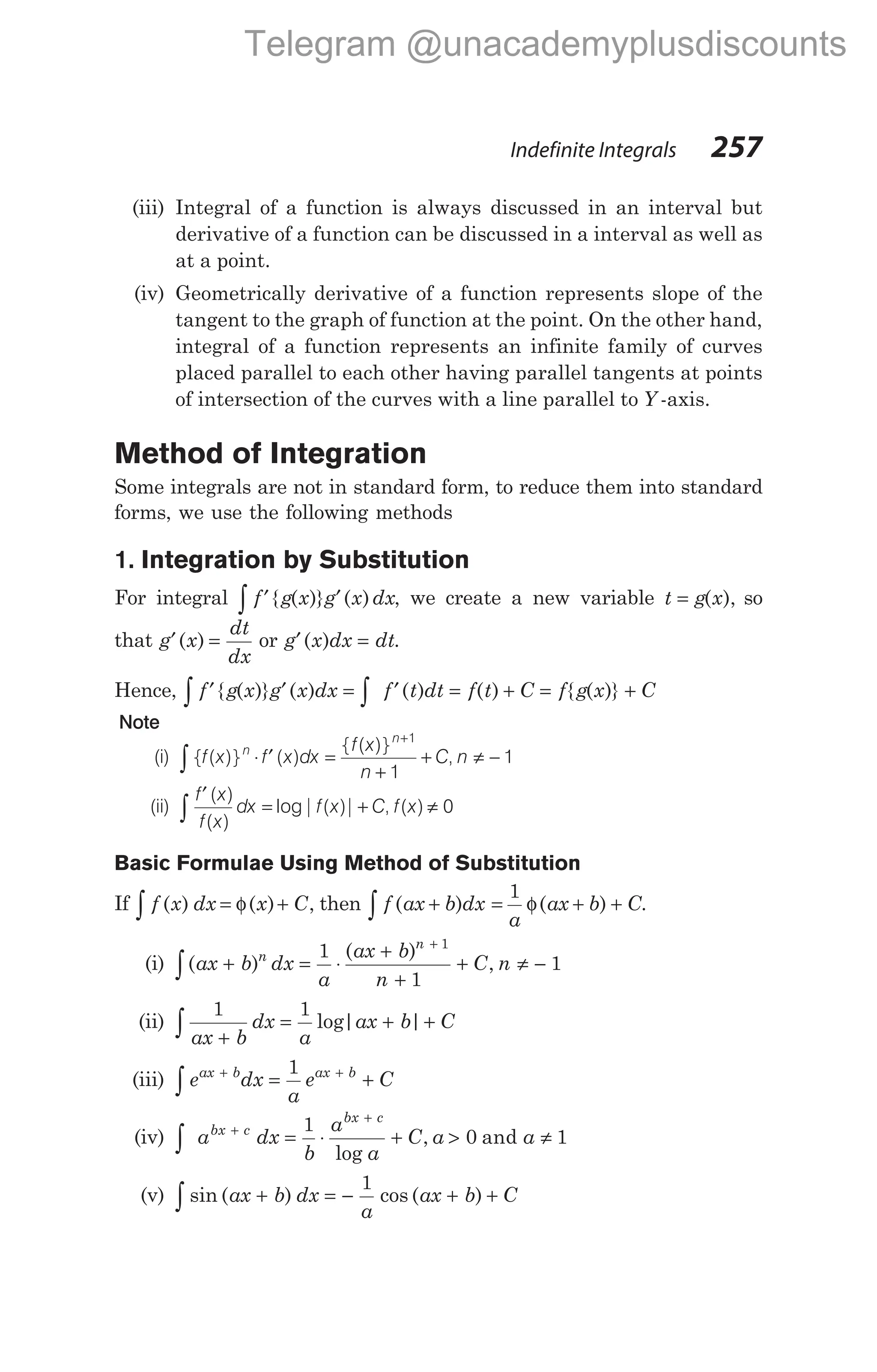 (iii) Integral of a function is always discussed in an interval but
derivative of a function can be discussed in a interval as well as
at a point.
(iv) Geometrically derivative of a function represents slope of the
tangent to the graph of function at the point. On the other hand,
integral of a function represents an infinite family of curves
placed parallel to each other having parallel tangents at points
of intersection of the curves with a line parallel to Y -axis.
Method of Integration
Some integrals are not in standard form, to reduce them into standard
forms, we use the following methods
1. Integration by Substitution
For integral f g x g x dx
∫ ′ ′
{ ( )} ( ) , we create a new variable t g x
= ( ), so
that g x
dt
dx
′ =
( ) or g x dx dt
′ =
( ) .
Hence, f g x g x dx f t dt f t C f g x C
∫ ∫
′ ′ = ′ = + = +
{ ( )} ( ) ( ) ( ) { ( )}
Note
(i) { ( )} ( )
{ ( )}
,
∫ ⋅ ′ =
+
+ ≠ −
+
f x f x dx
f x
n
C n
n
n 1
1
1
(ii)
f x
f x
dx f x C f x
′
= + ≠
∫
( )
( )
log| ( )| , ( ) 0
Basic Formulae Using Method of Substitution
If f x dx x C
( ) ( ) ,
∫ = +
φ then f ax b dx
( )
+
∫ = + +
1
a
ax b C
φ( ) .
(i) ( )
( )
,
ax b dx
a
ax b
n
C n
n
n
∫ + = ⋅
+
+
+ ≠ −
+
1
1
1
1
(ii)
1 1
ax b
dx
a
ax b C
+
= + +
∫ log| |
(iii) e dx
a
e C
ax b ax b
+ +
∫ = +
1
(iv) ∫
+
+
= ⋅ + > ≠
a dx
b
a
a
C a a
bx c
bx c
1
0 1
log
, and
(v) sin ( ) cos ( )
∫ + = − + +
ax b dx
a
ax b C
1
Indefinite Integrals 257
Telegram @unacademyplusdiscounts
 