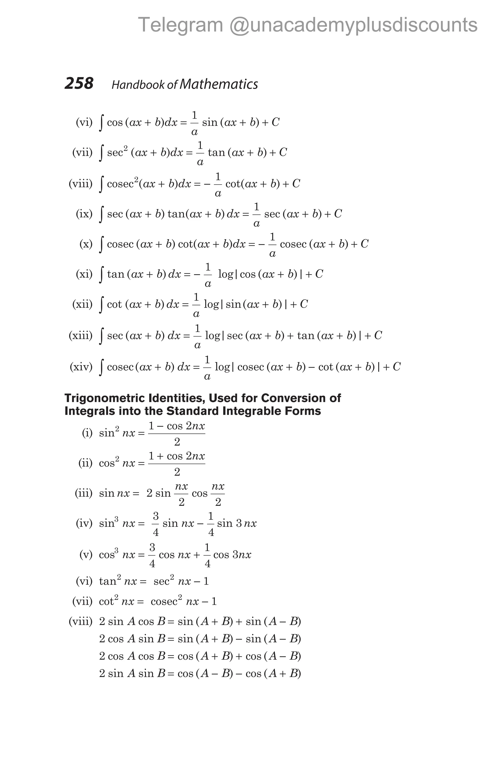 258 Handbook of Mathematics
(vi) cos ( ) sin ( )
∫ + = + +
ax b dx
a
ax b C
1
(vii) sec ( ) tan ( )
2 1
∫ + = + +
ax b dx
a
ax b C
(viii) cosec2 1
∫ + = − + +
( ) cot( )
ax b dx
a
ax b C
(ix) sec ( ) tan( ) sec ( )
∫ + + = + +
ax b ax b dx
a
ax b C
1
(x) cosec cosec
∫ + + = − + +
( ) cot( ) ( )
ax b ax b dx
a
ax b C
1
(xi) tan ( ) log|cos ( )|
∫ + = − + +
ax b dx
a
ax b C
1
(xii) cot ( ) log|sin( )|
∫ + = + +
ax b dx
a
ax b C
1
(xiii) sec ( ) log|sec ( ) tan ( )|
∫ + = + + + +
ax b dx
a
ax b ax b C
1
(xiv) cosec cosec
∫ + = + − + +
( ) log| ( ) cot ( )|
ax b dx
a
ax b ax b C
1
Trigonometric Identities, Used for Conversion of
Integrals into the Standard Integrable Forms
(i) sin
cos
2 1 2
2
nx
nx
=
−
(ii) cos
cos
2 1 2
2
nx
nx
=
+
(iii) sin sin cos
nx
nx nx
= 2
2 2
(iv) sin sin sin
3 3
4
1
4
3
nx nx nx
= −
(v) cos cos cos
3 3
4
1
4
3
nx nx nx
= +
(vi) tan sec
2 2
1
nx nx
= −
(vii) cot2
1
nx nx
= −
cosec2
(viii) 2 sin cos sin ( ) sin ( )
A B A B A B
= + + −
2 cos sin sin ( ) sin ( )
A B A B A B
= + − −
2 cos cos cos ( ) cos ( )
A B A B A B
= + + −
2 sin sin cos ( ) cos ( )
A B A B A B
= − − +
Telegram @unacademyplusdiscounts
 