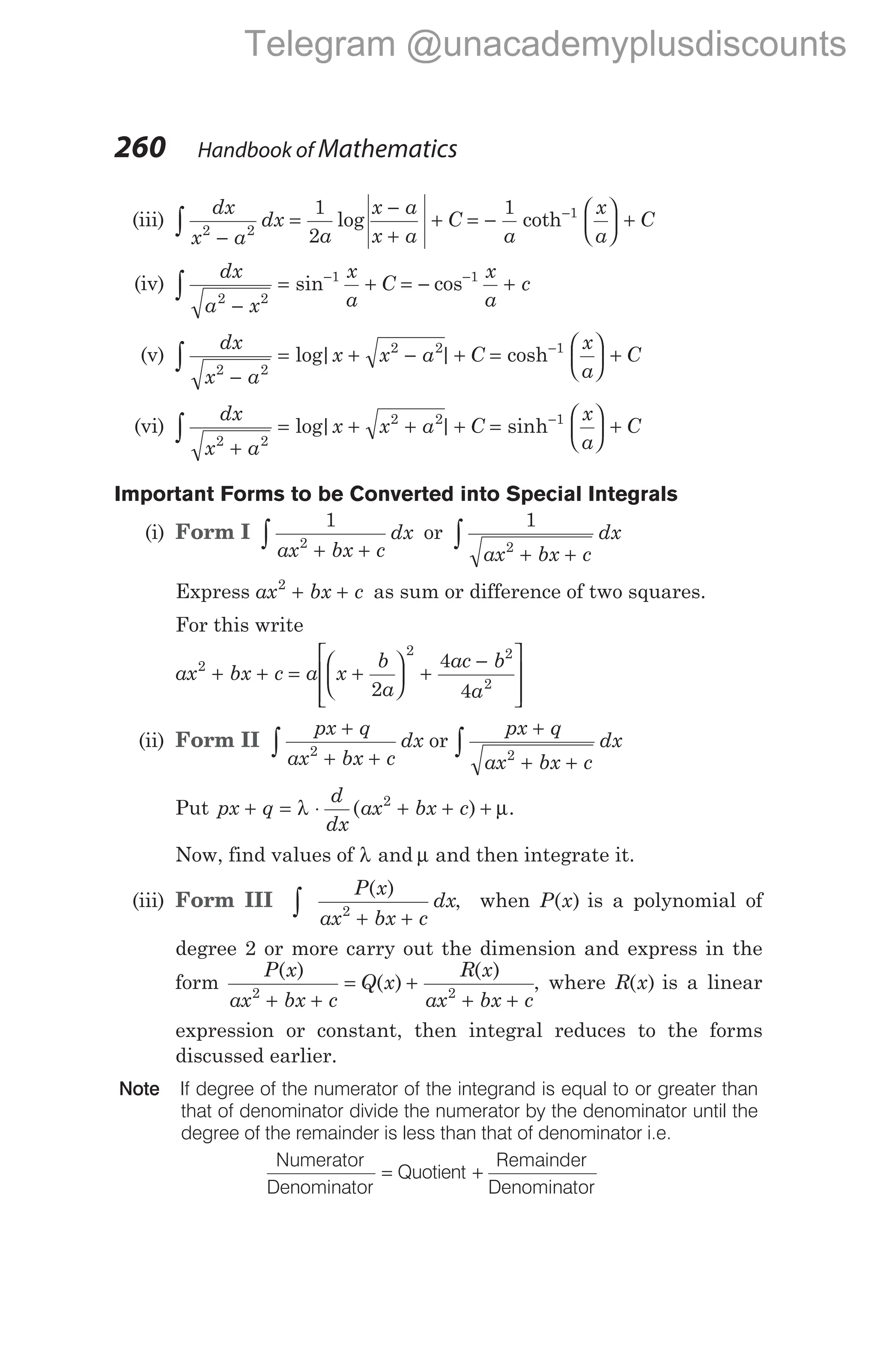 (iii)
dx
x a
dx
a
x a
x a
C
2 2
1
2
−
=
−
+
+
∫ log = −





 +
−
1 1
a
x
a
C
coth
(iv)
dx
a x
x
a
C
2 2
1
−
= +
−
∫ sin = − +
−
cos 1 x
a
c
(v)
dx
x a
x x a C
2 2
2 2
−
= + − +
∫ log| | =





 +
−
cosh 1 x
a
C
(vi)
dx
x a
x x a C
2 2
2 2
+
= + + +
∫ log| | =





 +
−
sinh 1 x
a
C
Important Forms to be Converted into Special Integrals
(i) Form I
1
2
ax bx c
dx
+ +
∫ or
1
2
ax bx c
dx
+ +
∫
Express ax bx c
2
+ + as sum or difference of two squares.
For this write
ax bx c a x
b
a
ac b
a
2
2 2
2
2
4
4
+ + = +





 +
−








(ii) Form II
px q
ax bx c
dx
px q
ax bx c
dx
+
+ +
+
+ +
∫ ∫
2 2
or
Put px q
d
dx
ax bx c
+ = ⋅ + + +
λ µ
( )
2
.
Now, find values of λ and µ and then integrate it.
(iii) Form III ∫ + +
P x
ax bx c
dx
( )
2
, when P x
( ) is a polynomial of
degree 2 or more carry out the dimension and express in the
form
P x
ax bx c
Q x
R x
ax bx c
( )
( )
( )
2 2
+ +
= +
+ +
, where R x
( ) is a linear
expression or constant, then integral reduces to the forms
discussed earlier.
Note If degree of the numerator of the integrand is equal to or greater than
that of denominator divide the numerator by the denominator until the
degree of the remainder is less than that of denominator i.e.
Numerator
Denominator
= Quotient +
Remainder
Denominator
260 Handbook of Mathematics
Telegram @unacademyplusdiscounts
 
