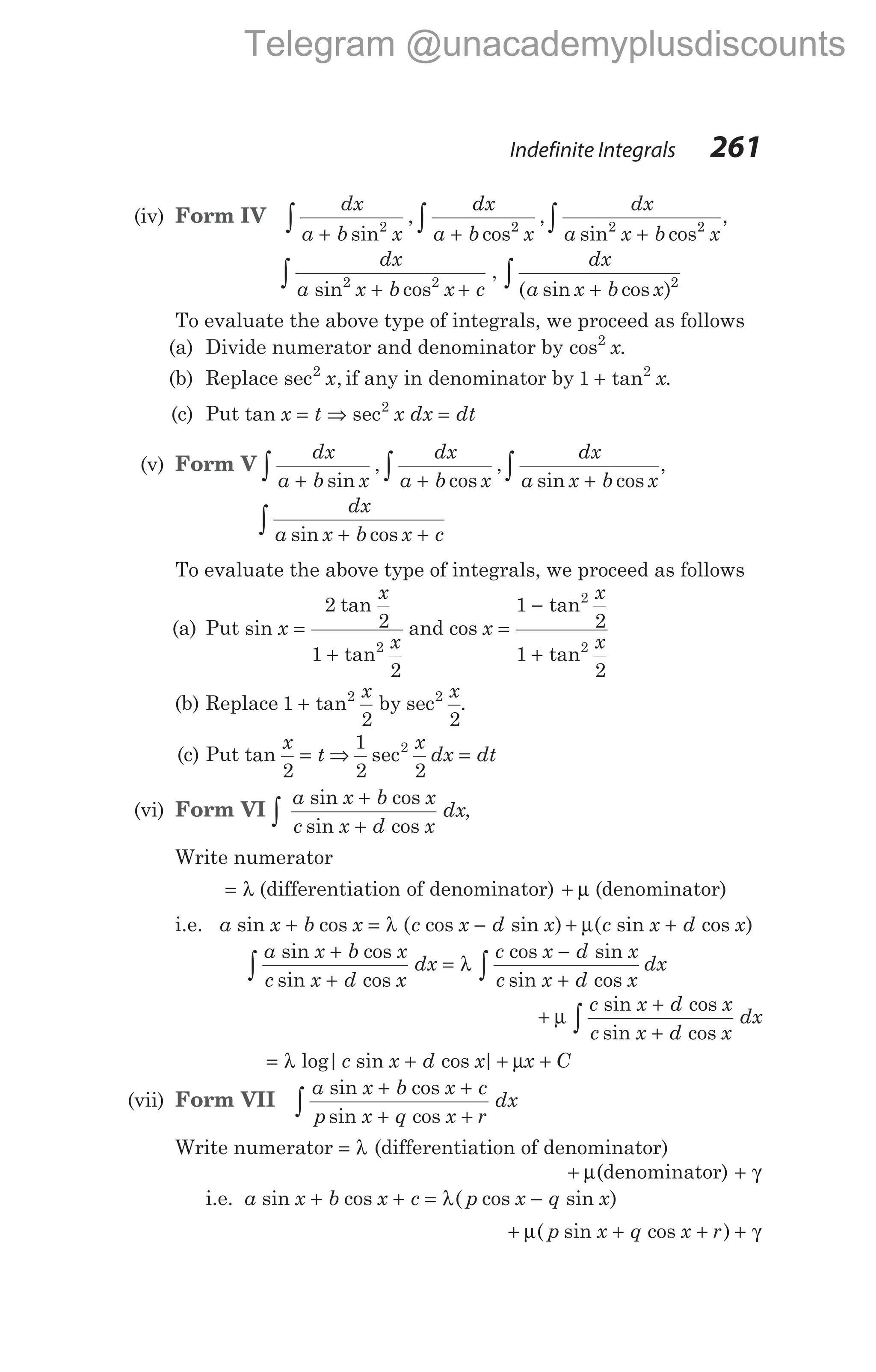 (iv) Form IV
dx
a b x
dx
a b x
+ +
∫ ∫
sin
,
cos
,
2 2
dx
a x b x
sin cos
,
2 2
+
∫
dx
a x b x c
sin cos
2 2
+ +
∫ ,
dx
a x b x
( sin cos )
+
∫ 2
To evaluate the above type of integrals, we proceed as follows
(a) Divide numerator and denominator by cos .
2
x
(b) Replace sec ,
2
x if any in denominator by 1 2
+ tan x.
(c) Put tan sec
x t x dx dt
= ⇒ =
2
(v) Form V
dx
a b x
dx
a b x
+ +
∫ ∫
sin
,
cos
,
dx
a x b x
sin cos
,
+
∫
dx
a x b x c
sin cos
+ +
∫
To evaluate the above type of integrals, we proceed as follows
(a) Put sin
tan
tan
x
x
x
=
+
2
2
1
2
2
and cos
tan
tan
x
x
x
=
−
+
1
2
1
2
2
2
(b) Replace 1
2 2
2 2
+ tan sec
x x
by .
(c) Put tan
x
t
2
= ⇒
1
2 2
2
sec
x
dx dt
=
(vi) Form VI
a x b x
c x d x
dx
sin cos
sin cos
+
+
∫ ,
Write numerator
= λ (differentiation of denominator) + µ (denominator)
i.e. a x b x c x d x
sin cos ( cos sin )
+ = −
λ + +
µ( sin cos )
c x d x
a x b x
c x d x
dx
c x d x
c x d x
d
sin cos
sin cos
cos sin
sin cos
+
+
=
−
+
∫ λ x
∫
+
+
+
∫
µ
c x d x
c x d x
dx
sin cos
sin cos
= + + +
λ µ
log| sin cos |
c x d x x C
(vii) Form VII
a x b x c
p x q x r
dx
sin cos
sin cos
+ +
+ +
∫
Write numerator = λ (differentiation of denominator)
+ µ(denominator) + γ
i.e. a x b x c p x q x
sin cos ( cos sin )
+ + = −
λ
+ + + +
µ γ
( sin cos )
p x q x r
Indefinite Integrals 261
Telegram @unacademyplusdiscounts
 