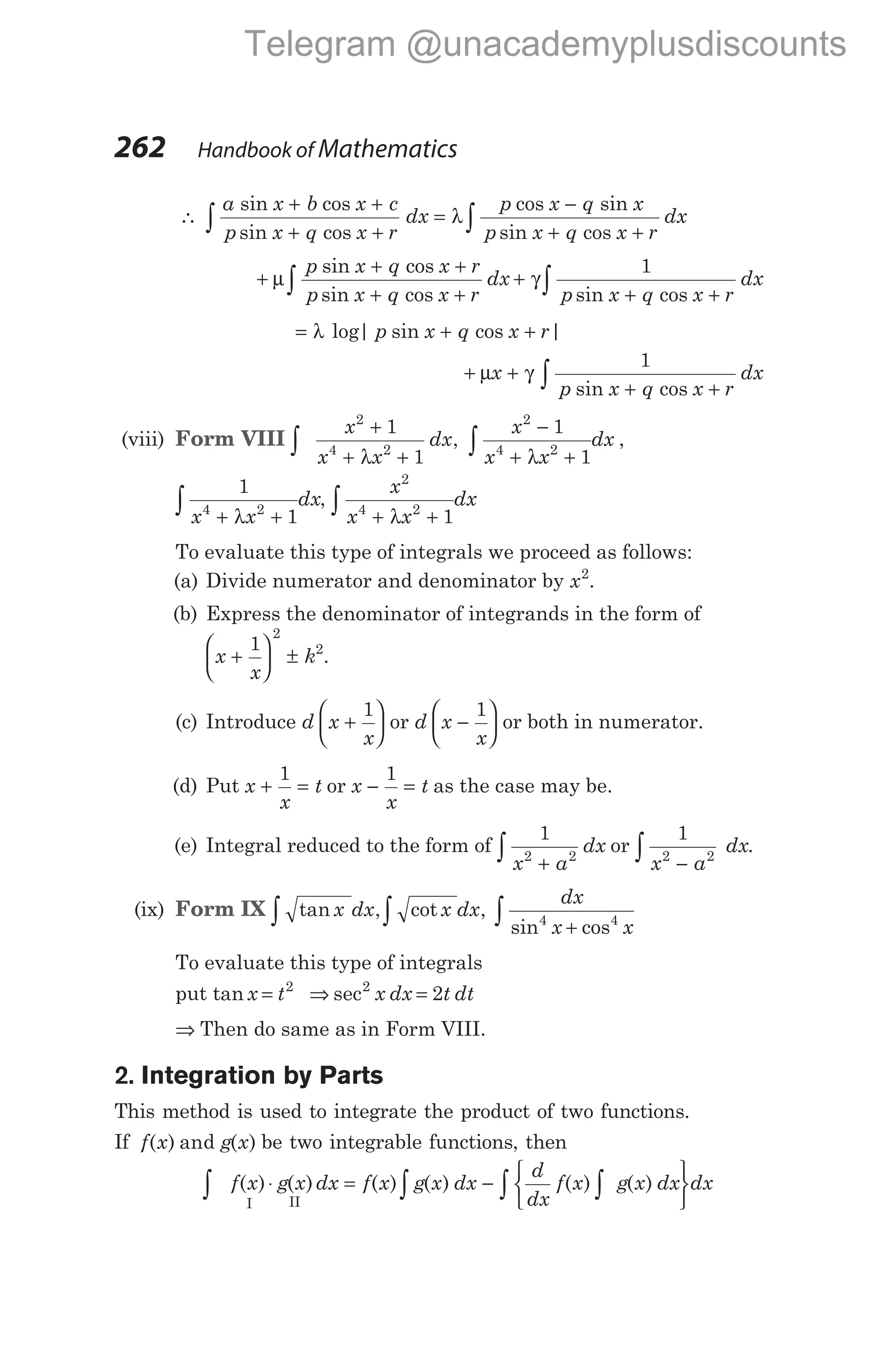 ∴
a x b x c
p x q x r
dx
p x q x
p x q
sin cos
sin cos
cos sin
sin c
+ +
+ +
=
−
+
∫ λ
os x r
dx
+
∫
+
+ +
+ +
+
+ +
∫ ∫
µ γ
p x q x r
p x q x r
dx
p x q x r
dx
sin cos
sin cos sin cos
1
= + +
λ log| sin cos |
p x q x r
+ +
+ +
∫
µ γ
x
p x q x r
dx
1
sin cos
(viii) Form VIII ∫ ∫
+
+ +
−
+ +
x
x x
dx
x
x x
dx
2
4 2
2
4 2
1
1
1
1
λ λ
, ,
1
1
4 2
x x
dx
+ +
∫ λ
,
x
x x
dx
2
4 2
1
+ +
∫ λ
To evaluate this type of integrals we proceed as follows:
(a) Divide numerator and denominator by x2
.
(b) Express the denominator of integrands in the form of
x
x
k
+





 ±
1
2
2
.
(c) Introduce d x
x
+






1
or d x
x
−






1
or both in numerator.
(d) Put x
x
t
+ =
1
or x
x
t
− =
1
as the case may be.
(e) Integral reduced to the form of
1
2 2
x a
dx
+
∫ or
1
2 2
x a
dx
−
∫ .
(ix) Form IX tan , cot ,
sin cos
x dx x dx
dx
x x
4 4
+
∫
∫
∫
To evaluate this type of integrals
put tan x t
= 2
⇒ =
sec2
2
x dx t dt
⇒ Then do same as in Form VIII.
2. Integration by Parts
This method is used to integrate the product of two functions.
If f x g x
( ) and ( ) be two integrable functions, then
∫ ∫ ∫
∫
⋅ = −






f x g x dx f x g x dx
d
dx
f x g x dx d
( ) ( ) ( ) ( ) ( ) ( )
I II
x
262 Handbook of Mathematics
Telegram @unacademyplusdiscounts
 