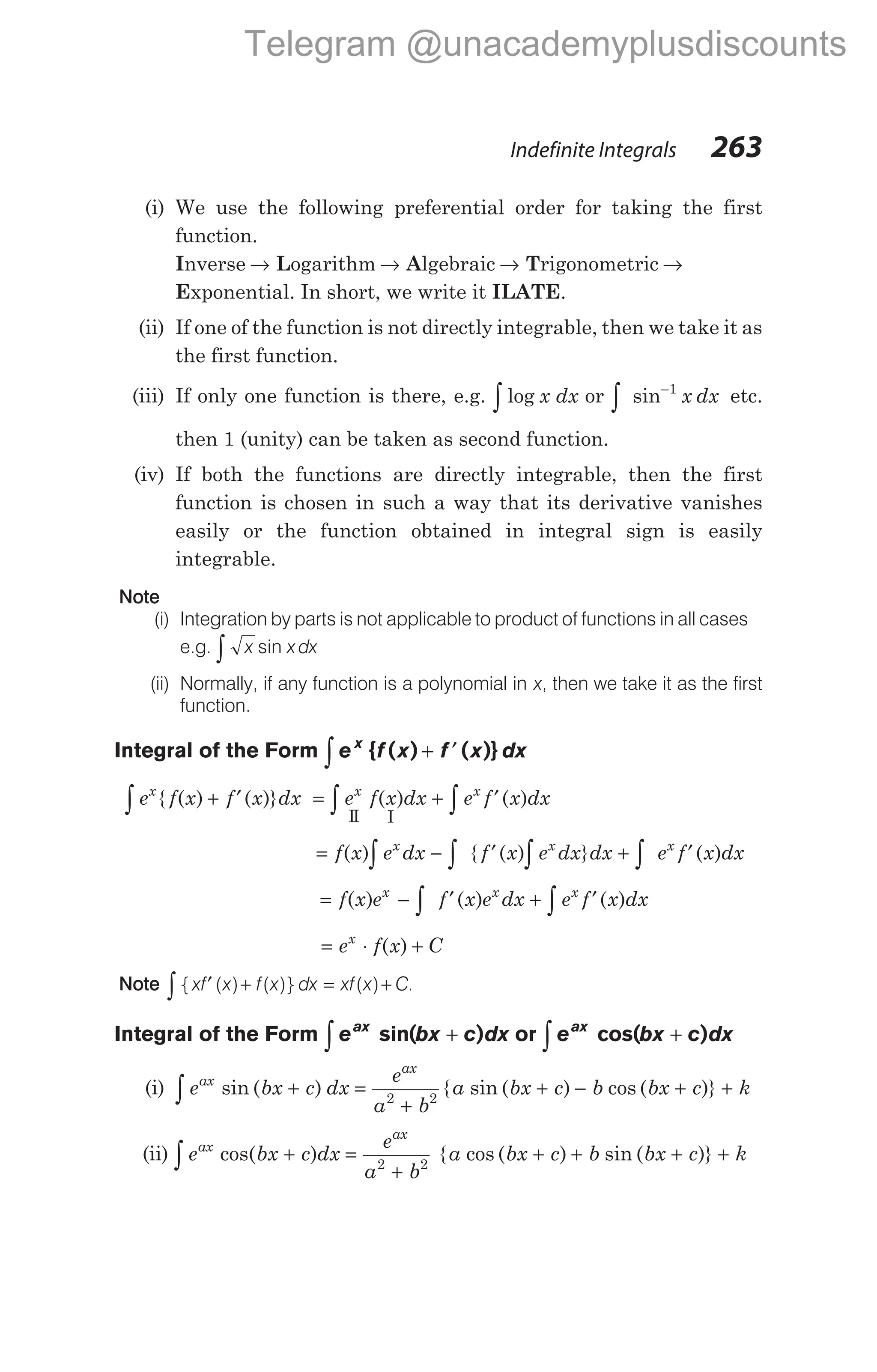 (i) We use the following preferential order for taking the first
function.
Inverse → Logarithm → Algebraic → Trigonometric →
Exponential. In short, we write it ILATE.
(ii) If one of the function is not directly integrable, then we take it as
the first function.
(iii) If only one function is there, e.g. log
∫ x dx or sin−
∫
1
x dx etc.
then 1 (unity) can be taken as second function.
(iv) If both the functions are directly integrable, then the first
function is chosen in such a way that its derivative vanishes
easily or the function obtained in integral sign is easily
integrable.
Note
(i) Integration by parts is not applicable to product of functions in all cases
e.g. x x dx
sin
∫
(ii) Normally, if any function is a polynomial in x, then we take it as the first
function.
Integral of the Form e f x f x dx
x
∫ + ′
{ ( ) ( )}
e f x f x dx e f x dx e f x dx
x x x
∫ ∫ ∫
+ ′ = + ′
{ ( ) ( )} ( ) ( )
II I
= − ′ + ′
∫ ∫ ∫ ∫
f x e dx f x e dx dx e f x dx
x x x
( ) { ( ) } ( )
= − ′ + ′
∫ ∫
f x e f x e dx e f x dx
x x x
( ) ( ) ( )
= ⋅ +
e f x C
x
( )
Note { ( ) ( )} ( ) .
xf x f x dx xf x C
′ + = +
∫
Integral of the Form e bx c dx
ax
sin( )
+
∫ or e bx c dx
ax
cos( )
+
∫
(i) e bx c dx
e
a b
ax
ax
∫ + =
+
sin ( ) 2 2
{ sin ( ) cos ( )}
a bx c b bx c k
+ − + +
(ii) e bx c dx
e
a b
ax
ax
∫ + =
+
cos( ) 2 2
{ cos ( ) sin ( )}
a bx c b bx c k
+ + + +
Indefinite Integrals 263
Telegram @unacademyplusdiscounts
 