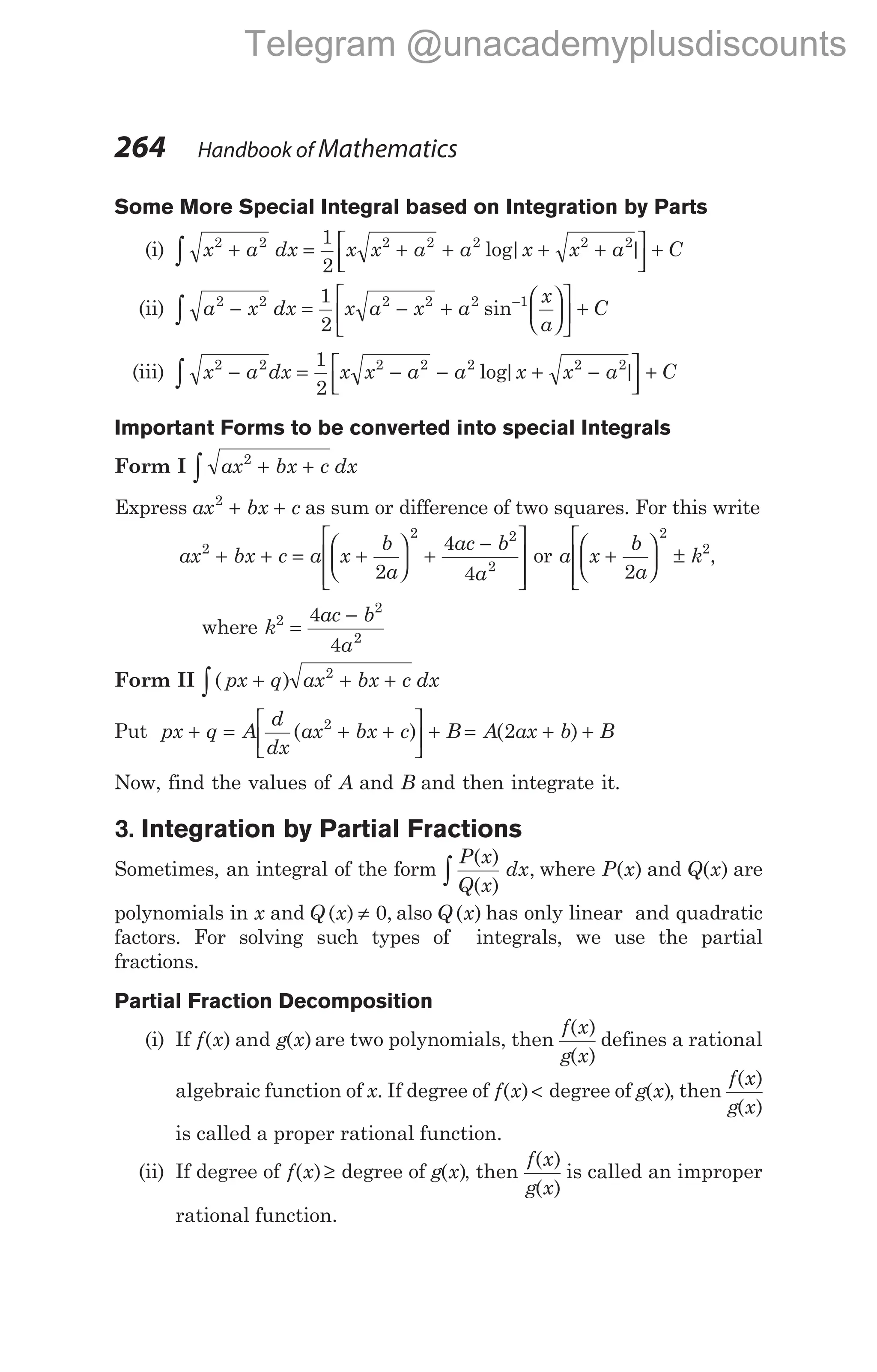 Some More Special Integral based on Integration by Parts
(i) x a dx x x a a x x a C
2 2 2 2 2 2 2
1
2
+ = + + + +






+
∫ log| |
(ii) a x dx x a x a
x
a
C
2 2 2 2 2 1
1
2
− = − +











 +
∫
−
sin
(iii) x a dx x x a a x x a C
2 2 2 2 2 2 2
1
2
− = − − + −






+
∫ log| |
Important Forms to be converted into special Integrals
Form I ax bx c dx
2
+ +
∫
Express ax bx c
2
+ + as sum or difference of two squares. For this write
ax bx c a x
b
a
ac b
a
2
2 2
2
2
4
4
+ + = +





 +
−








or a x
b
a
k
+





 ±



 2
2
2
,
where k
ac b
a
2
2
2
4
4
=
−
Form II ( )
px q ax bx c dx
+ + +
∫
2
Put px q A
d
dx
ax bx c B
+ = + +





 +
( )
2
= + +
A ax b B
( )
2
Now, find the values of A and B and then integrate it.
3. Integration by Partial Fractions
Sometimes, an integral of the form
P x
Q x
( )
( )
∫ dx, where P x
( ) and Q x
( ) are
polynomials in x and Q x
( ) ≠ 0, also Q x
( ) has only linear and quadratic
factors. For solving such types of integrals, we use the partial
fractions.
Partial Fraction Decomposition
(i) If f x g x
( ) and ( ) are two polynomials, then
f x
g x
( )
( )
defines a rational
algebraic function of x. If degree of f x
( )< degree of g x
( ), then
f x
g x
( )
( )
is called a proper rational function.
(ii) If degree of f x
( )≥ degree of g x
( ), then
f x
g x
( )
( )
is called an improper
rational function.
264 Handbook of Mathematics
Telegram @unacademyplusdiscounts
 