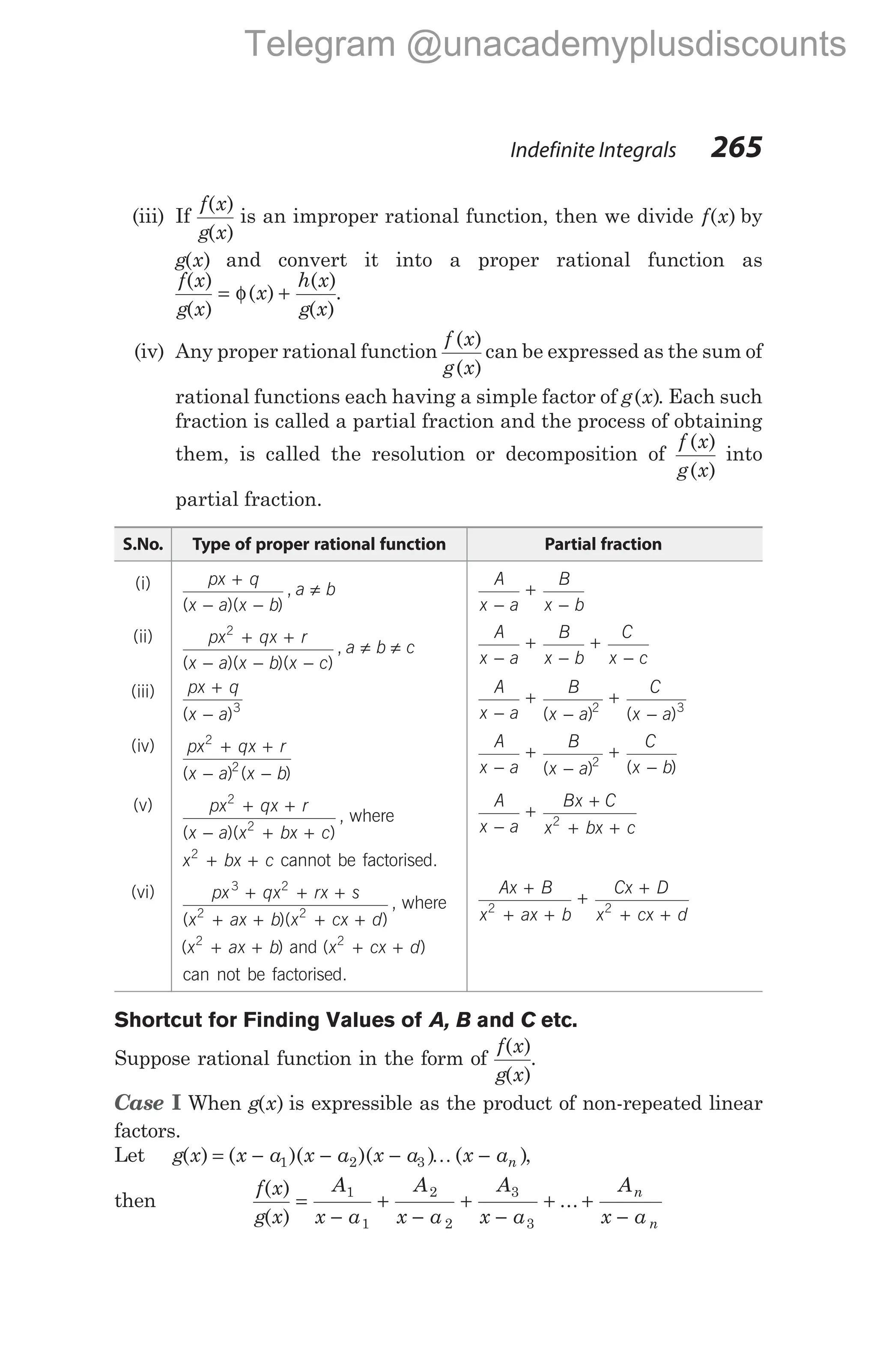 (iii) If
f x
g x
( )
( )
is an improper rational function, then we divide f x
( ) by
g x
( ) and convert it into a proper rational function as
f x
g x
x
h x
g x
( )
( )
( )
( )
( )
= φ + .
(iv) Any proper rational function
f x
g x
( )
( )
can be expressed as the sum of
rational functions each having a simple factor of g x
( ). Each such
fraction is called a partial fraction and the process of obtaining
them, is called the resolution or decomposition of
f x
g x
( )
( )
into
partial fraction.
S.No. Type of proper rational function Partial fraction
(i) px q
x a x b
a b
+
− −
≠
( )( )
,
A
x a
B
x b
−
+
−
(ii) px qx r
x a x b x c
a b c
2
+ +
− − −
≠ ≠
( )( )( )
,
A
x a
B
x b
C
x c
−
+
−
+
−
(iii) px q
x a
+
−
( )3
A
x a
B
x a
C
x a
−
+
−
+
−
( ) ( )
2 3
(iv) px qx r
x a x b
2
2
+ +
− −
( ) ( )
A
x a
B
x a
C
x b
−
+
−
+
−
( ) ( )
2
(v) px qx r
x a x bx c
2
2
+ +
− + +
( )( )
, where
x bx c
2
+ + cannot be factorised.
A
x a
Bx C
x bx c
−
+
+
+ +
2
(vi) px qx rx s
x ax b x cx d
3 2
2 2
+ + +
+ + + +
( )( )
, where
( )
x ax b
2
+ + and ( )
x cx d
2
+ +
can not be factorised.
Ax B
x ax b
Cx D
x cx d
+
+ +
+
+
+ +
2 2
Shortcut for Finding Values of A, B C
and etc.
Suppose rational function in the form of
f x
g x
( )
( )
.
Case I When g x
( ) is expressible as the product of non-repeated linear
factors.
Let g x x a x a x a x an
( ) ( )( )( ) ( )
= − − − −
1 2 3 K ,
then
f x
g x
A
x a
A
x a
A
x a
A
x a
n
n
( )
( )
...
=
−
+
−
+
−
+ +
−
1
1
2
2
3
3
Indefinite Integrals 265
Telegram @unacademyplusdiscounts
 