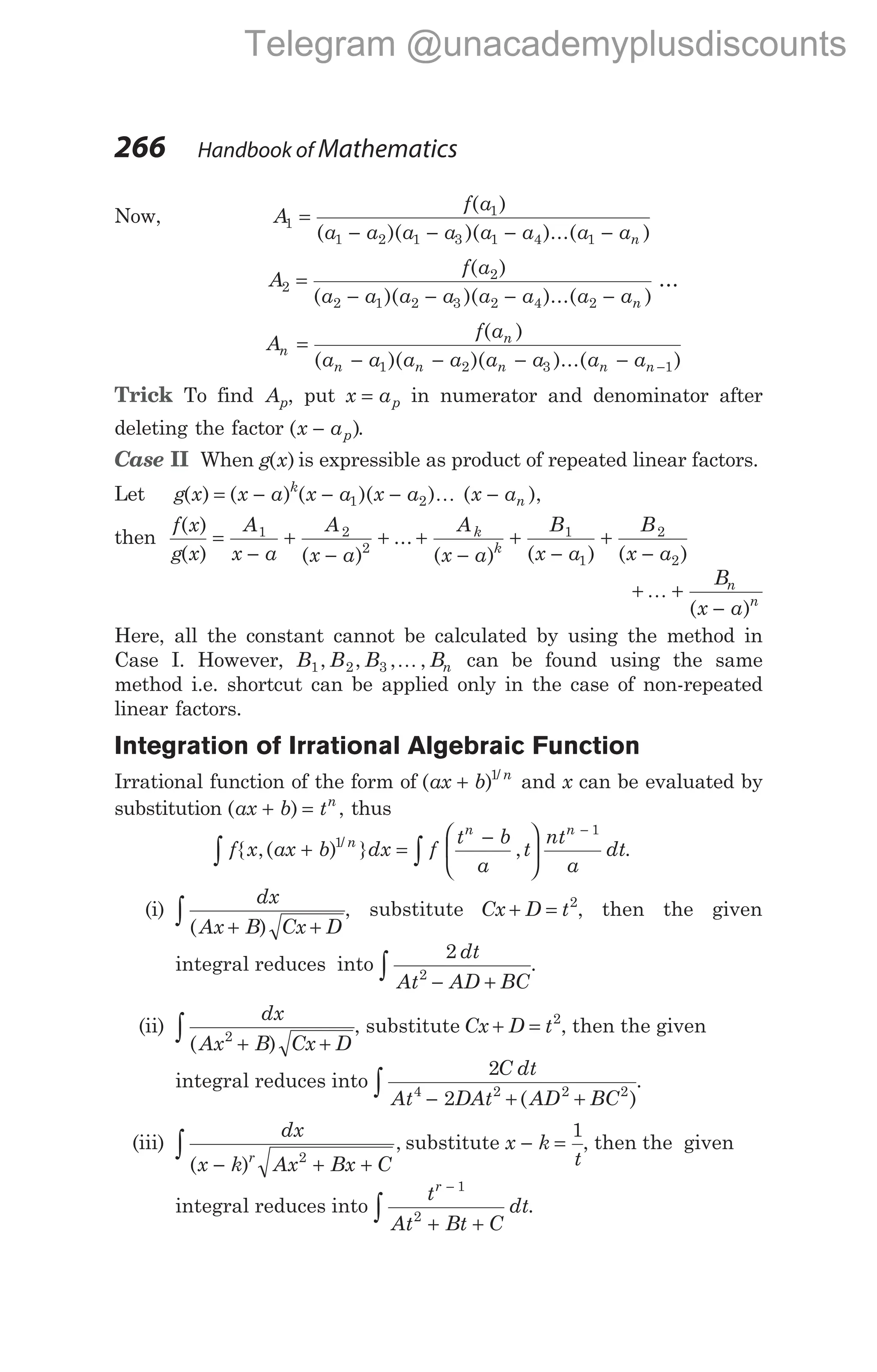 Now, A
f a
a a a a a a a an
1
1
1 2 1 3 1 4 1
=
− − − −
( )
( )( )( )...( )
A
f a
a a a a a a a an
2
2
2 1 2 3 2 4 2
=
− − − −
( )
( )( )( )...( )
…
A
f a
a a a a a a a a
n
n
n n n n n
=
− − − − −
( )
( )( )( )...( )
1 2 3 1
Trick To find Ap, put x ap
= in numerator and denominator after
deleting the factor ( )
x ap
− .
Case II When g x
( ) is expressible as product of repeated linear factors.
Let g x x a x a x a x a
k
n
( ) ( ) ( )( ) ( ),
= − − − −
1 2 K
then
f x
g x
A
x a
A
x a
A
x a
B
x a
B
x
k
k
( )
( ) ( )
...
( ) ( ) (
=
−
+
−
+ +
−
+
−
+
1 2
2
1
1
2
− a2)
+ +
−
K
B
x a
n
n
( )
Here, all the constant cannot be calculated by using the method in
Case I. However, B B B Bn
1 2 3
, , , ,
K can be found using the same
method i.e. shortcut can be applied only in the case of non-repeated
linear factors.
Integration of Irrational Algebraic Function
Irrational function of the form of ( ) /
ax b n
+ 1
and x can be evaluated by
substitution ( )
ax b tn
+ = , thus
f x ax b dx f
t b
a
t
nt
a
dt
n
n n
∫ ∫
+ =
−






−
{ ,( ) } , .
/
1
1
(i)
dx
Ax B Cx D
( )
+ +
∫ , substitute Cx D t
+ = 2
, then the given
integral reduces into
2
2
dt
At AD BC
− +
∫ .
(ii)
dx
Ax B Cx D
( )
2
+ +
∫ , substitute Cx D t
+ = 2
, then the given
integral reduces into
2
2
4 2 2 2
C dt
At DAt AD BC
− + +
∫ ( )
.
(iii)
dx
x k Ax Bx C
r
( )
,
− + +
∫ 2
substitute x k
t
− =
1
, then the given
integral reduces into
t
At Bt C
dt
r −
+ +
∫
1
2
.
266 Handbook of Mathematics
Telegram @unacademyplusdiscounts
 
