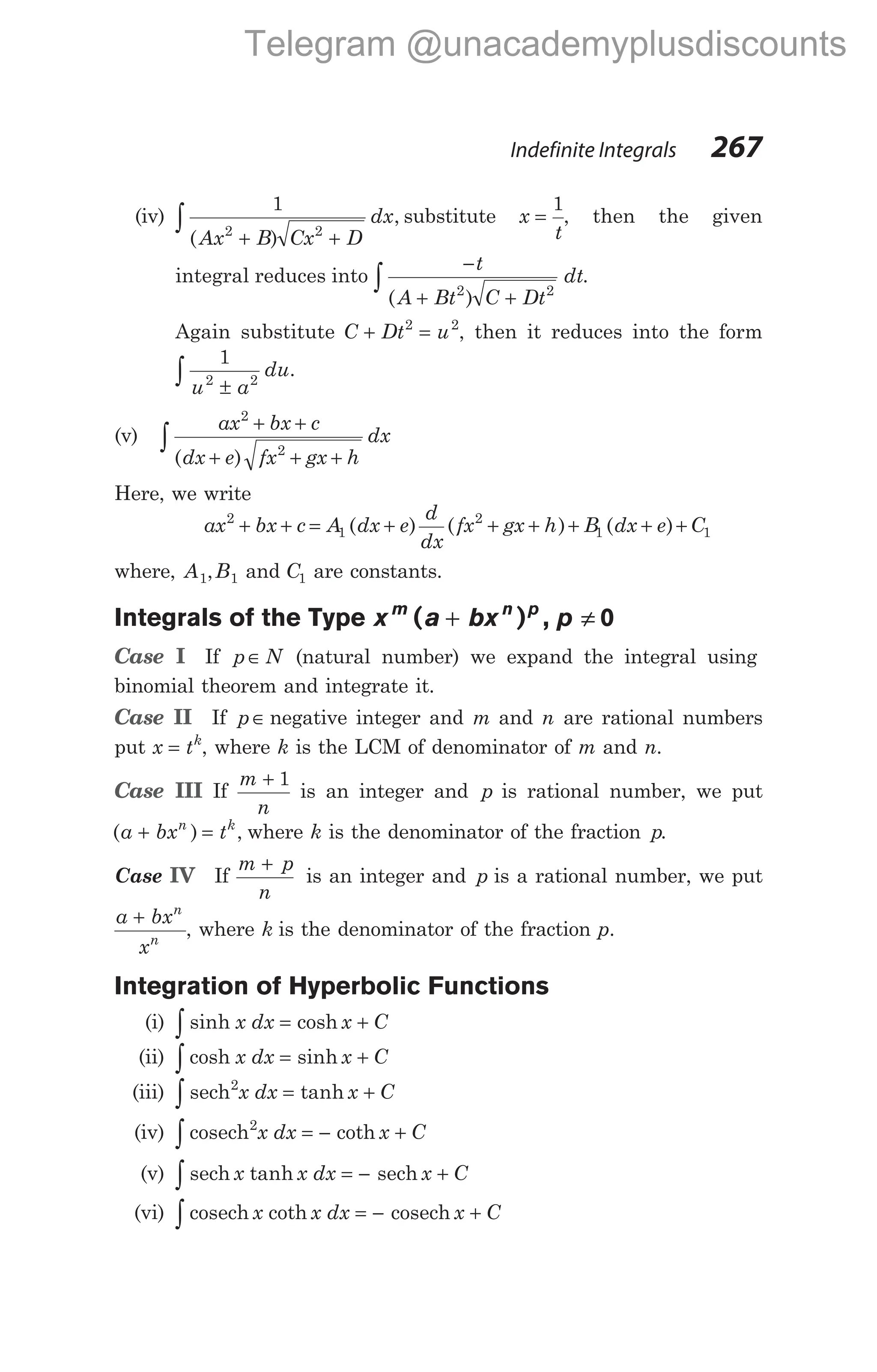 (iv)
1
2 2
( )
,
Ax B Cx D
dx
+ +
∫ substitute x
t
=
1
, then the given
integral reduces into
−
+ +
∫
t
A Bt C Dt
dt
( )
2 2
.
Again substitute C Dt u
+ =
2 2
, then it reduces into the form
1
2 2
u a
du
±
∫ .
(v)
ax bx c
dx e fx gx h
dx
2
2
+ +
+ + +
∫ ( )
Here, we write
ax bx c A dx e
d
dx
fx gx h B dx e C
2
1
2
1 1
+ + = + + + + + +
( ) ( ) ( )
where, A B
1 1
, and C1 are constants.
Integrals of the Type x bx
m n p
( )
a p
+ ≠
, 0
Case I If p N
∈ (natural number) we expand the integral using
binomial theorem and integrate it.
Case II If p∈ negative integer and m and n are rational numbers
put x tk
= , where k is the LCM of denominator of m and n.
Case III If
m
n
+ 1
is an integer and p is rational number, we put
( ) ,
a bx t
n k
+ = where k is the denominator of the fraction p.
Case IV If
m p
n
+
is an integer and p is a rational number, we put
a bx
x
n
n
+
, where k is the denominator of the fraction p.
Integration of Hyperbolic Functions
(i) sinh cosh
x dx x C
∫ = +
(ii) cosh sinh
∫ = +
x dx x C
(iii) sech2
x dx x C
= +
∫ tanh
(iv) cosech2
x dx x C
= − +
∫ coth
(v) sech sech
∫ = − +
x x dx x C
tanh
(vi) cosech coth cosech
x x dx x C
= − +
∫
Indefinite Integrals 267
Telegram @unacademyplusdiscounts
 