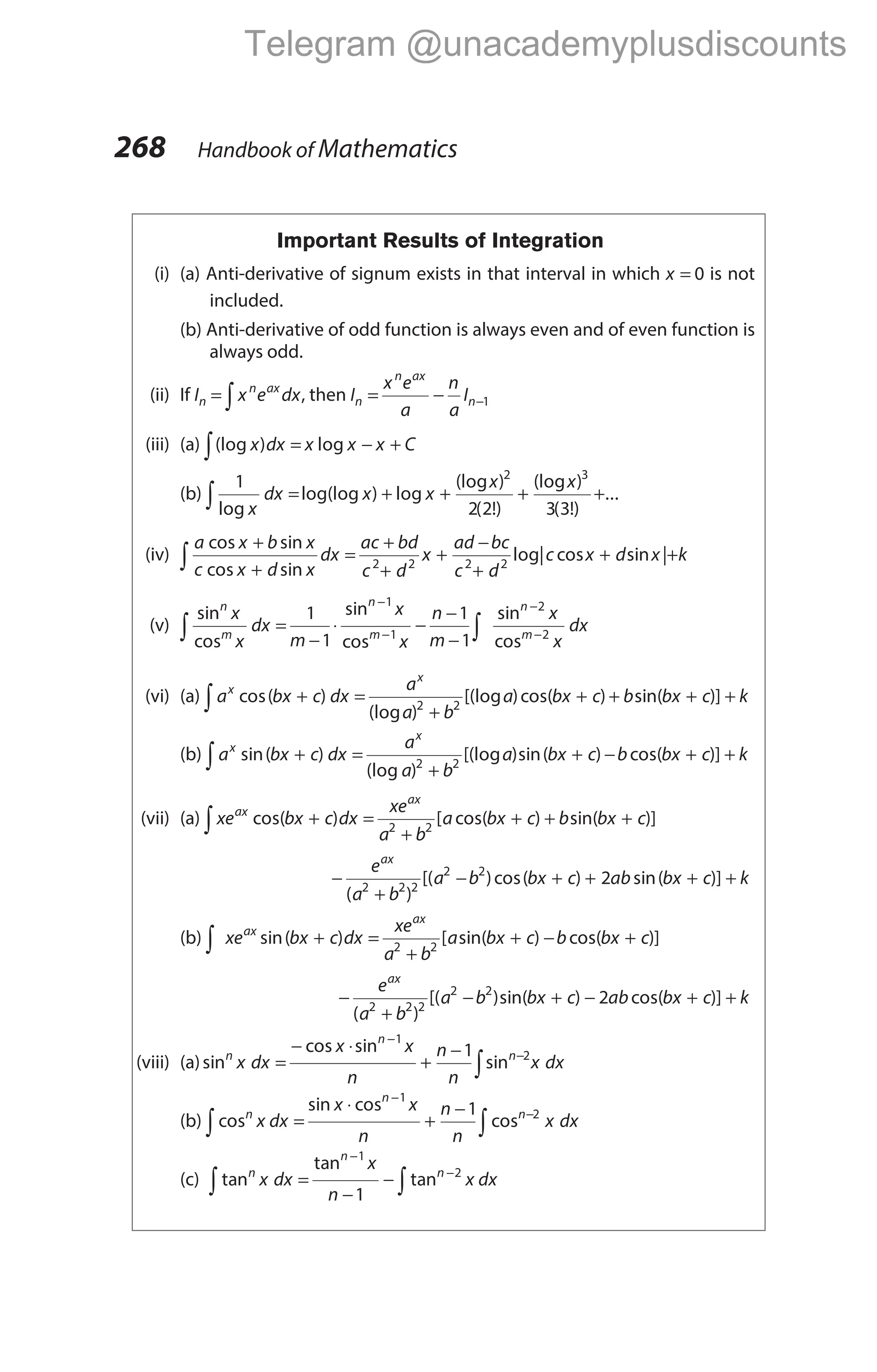 Important Results of Integration
(i) (a) Anti-derivative of signum exists in that interval in which x = 0 is not
included.
(b) Anti-derivative of odd function is always even and of even function is
always odd.
(ii) If In = ∫ x e dx
n ax
, then I
x e
a
n
a
I
n
n ax
n
= − −1
(iii) (a) (log ) log
x dx x x x C
= − +
∫
(b)
1
2 2 3 3
2 3
log
log(log ) log
(log )
( !)
(log )
( !)
x
dx x x
x x
∫ = + + + +...
(iv)
a x b x
c x d x
dx
ac bd
c d
x
ad bc
c d
cos sin
cos sin
+
+
=
+
+
+
−
+
∫ 2 2 2 2
log| cos sin |
c x d x k
+ +
(v)
sin
cos
sin
cos
sin
co
n
m
n
m
n
x
x
dx
m
x
x
n
m
x
∫ ∫
=
−
⋅ −
−
−
−
−
−
1
1
1
1
1
1
2
sm
x
dx
−2
(vi) (a) a bx c dx
a
a b
a bx c
x
x
∫ + =
+
+
cos( )
(log )
[(log )cos( )
2 2
+ + +
b bx c k
sin( )]
(b) a bx c dx
a
a b
a bx c
x
x
∫ + =
+
+
sin( )
(log )
[(log )sin( )
2 2
− + +
b bx c k
cos( )]
(vii) (a) xe bx c dx
xe
a b
a bx c b bx c
ax
ax
cos( ) [ cos( ) sin( )]
+ =
+
+ + +
∫ 2 2
−
+
− + + + +
e
a b
a b bx c ab bx c k
ax
( )
[( )cos( ) sin( )]
2 2 2
2 2
2
(b) ∫ + =
+
+ − +
xe bx c dx
xe
a b
a bx c b bx c
ax
ax
sin( ) [ sin( ) cos( )]
2 2
−
+
− + − + +
e
a b
a b bx c ab bx c k
ax
( )
[( )sin( ) cos( )]
2 2 2
2 2
2
(viii) (a)sin
cos sin
sin
n
n
n
x dx
x x
n
n
n
x dx
=
− ⋅
+
−
−
−
∫
1
2
1
(b) cos
sin cos
cos
n
n
n
x dx
x x
n
n
n
x dx
=
⋅
+
−
−
−
∫
∫
1
2
1
(c) tan
tan
tan
n
n
n
x dx
x
n
x dx
=
−
−
−
−
∫
∫
1
2
1
268 Handbook of Mathematics
Telegram @unacademyplusdiscounts
 