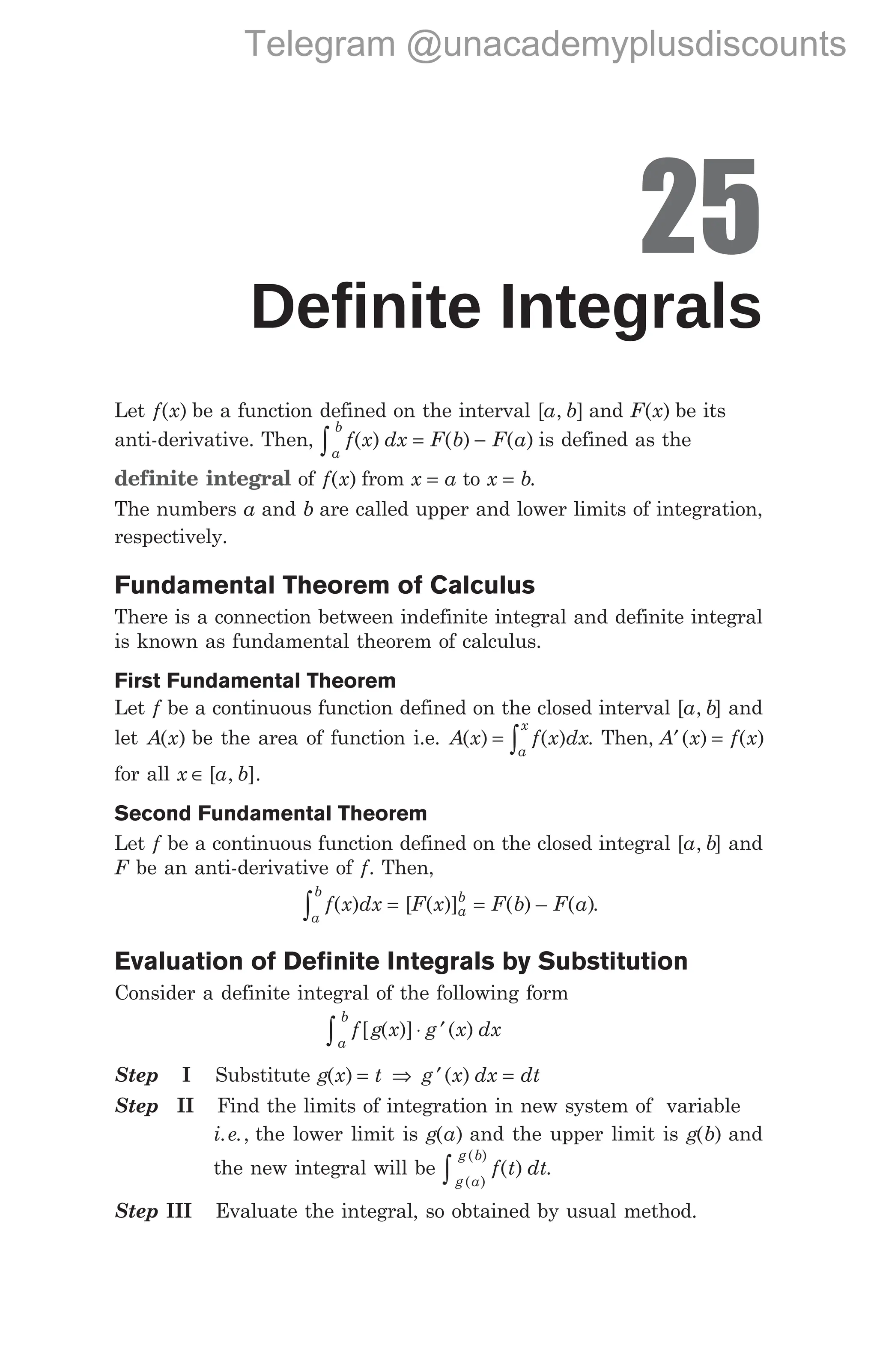 25
Definite Integrals
Let f x
( ) be a function defined on the interval [ , ]
a b and F x
( ) be its
anti-derivative. Then, f x dx F b F a
a
b
∫ = −
( ) ( ) ( ) is defined as the
definite integral of f x
( ) from x a
= to x b
= .
The numbers a and b are called upper and lower limits of integration,
respectively.
Fundamental Theorem of Calculus
There is a connection between indefinite integral and definite integral
is known as fundamental theorem of calculus.
First Fundamental Theorem
Let f be a continuous function defined on the closed interval [a b
, ] and
let A x
( ) be the area of function i.e. A x f x dx
a
x
( ) ( )
= ∫ . Then, ( ) ( )
A x f x
′ =
for all x a b
∈ [ , ].
Second Fundamental Theorem
Let f be a continuous function defined on the closed integral [a b
, ] and
F be an anti-derivative of f. Then,
f x dx F x F b F a
a
b
a
b
( ) [ ( )] ( ) – ( )
∫ = = .
Evaluation of Definite Integrals by Substitution
Consider a definite integral of the following form
f g x g x dx
a
b
∫ ⋅ ′
[ ( )] ( )
Step I Substitute g x t
( ) = ⇒ g x dx dt
′ =
( )
Step II Find the limits of integration in new system of variable
i e
. ., the lower limit is g a
( ) and the upper limit is g b
( ) and
the new integral will be f t dt
g a
g b
( )
( )
( )
∫ .
Step III Evaluate the integral, so obtained by usual method.
Telegram @unacademyplusdiscounts
 