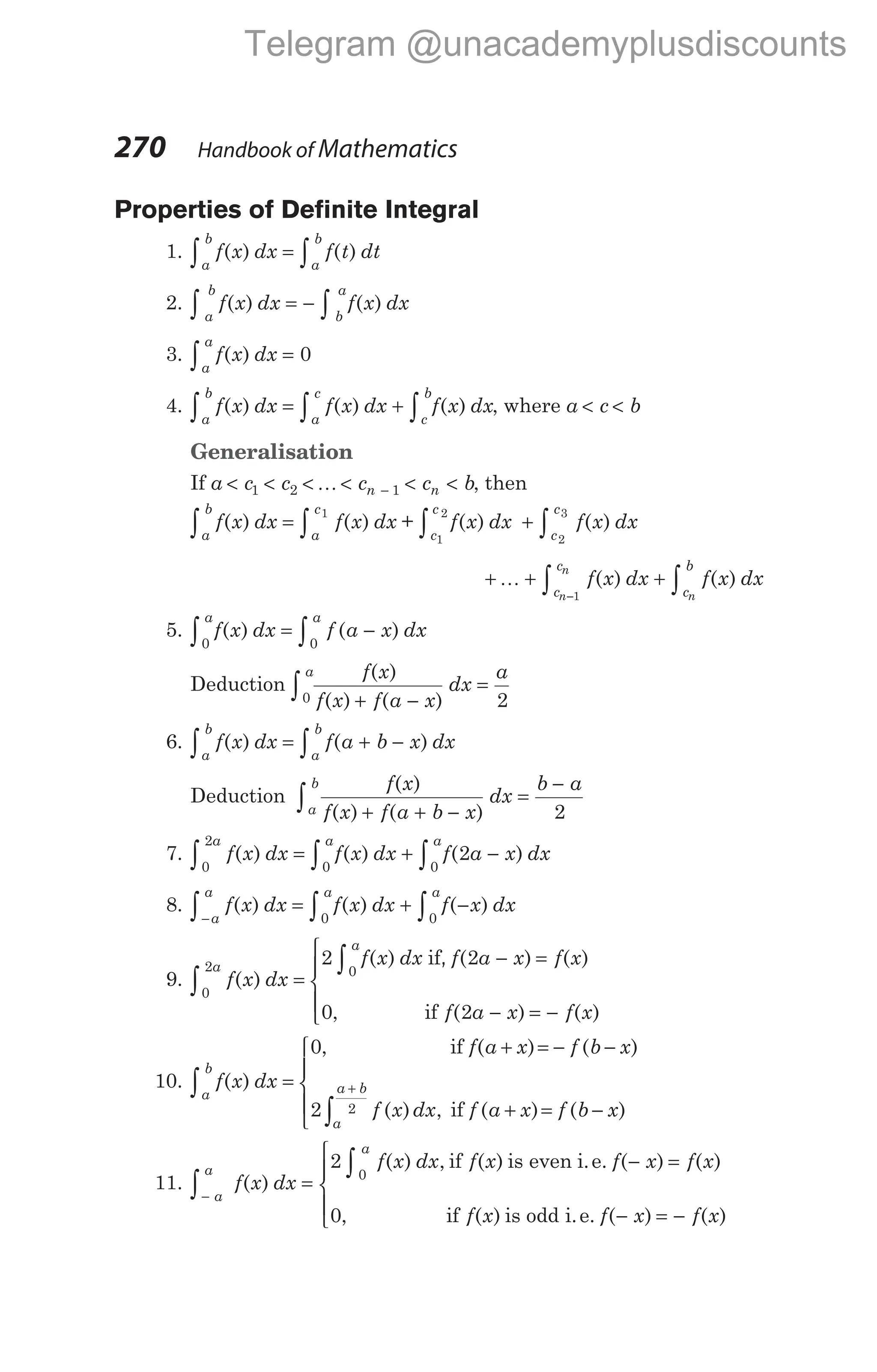 Properties of Definite Integral
1. f x dx f t dt
a
b
a
b
∫ ∫
=
( ) ( )
2. f x dx f x dx
a
b
b
a
∫ ∫
= −
( ) ( )
3. f x dx
a
a
∫ =
( ) 0
4. f x dx f x dx f x dx
a
b
a
c
c
b
∫ ∫ ∫
= +
( ) ( ) ( ) , where a c b
< <
Generalisation
If a c c c c b
n n
< < < < < <
−
1 2 1
K , then
f x dx f x dx
a
b
a
c
∫ ∫
=
( ) ( )
1
+ f x dx
c
c
1
2
∫ ( ) + ∫ f x dx
c
c
2
3
( )
+ + +
−
∫ ∫
K f x dx f x dx
c
c
c
b
n
n
n
1
( ) ( )
5. f x dx f a x dx
a a
0 0
∫ ∫
= −
( ) ( )
Deduction
f x
f x f a x
dx
a
a ( )
( ) ( )
+ −
=
∫0 2
6. f x dx f a b x dx
a
b
a
b
∫ ∫
= + −
( ) ( )
Deduction
f x
f x f a b x
dx
b a
a
b ( )
( ) ( )
+ + −
=
−
∫ 2
7. f x dx f x dx f a x dx
a a
a
0
2
0
0
2
∫ ∫
∫
= + −
( ) ( ) ( )
8. f x dx f x dx f x dx
a
a a a
−
∫ ∫ ∫
= + −
( ) ( ) ( )
0 0
9. f x dx
a
0
2
∫ =
( )
2 2
0 2
0
f x dx f a x f x
f a x f x
a
∫ − =
− = −





( ) ( ) ( )
, ( ) ( )
if
if
,
10. f x dx
a
b
∫ =
( )
0
2 2
, ( ) ( )
( ) , ( ) ( )
if
if
f a x f b x
f x dx f a x f b x
a
a b
+ = − −
+ = −



+
∫


11. f x dx
f x dx f x f x f x
a
a
a
−
∫
∫
=
− =
( )
( ) , ( ) ( ) ( )
2
0
0
if is even i.e.
, ( ) ( ) ( )
if is odd i.e.
f x f x f x
− = −





270 Handbook of Mathematics
Telegram @unacademyplusdiscounts
 
