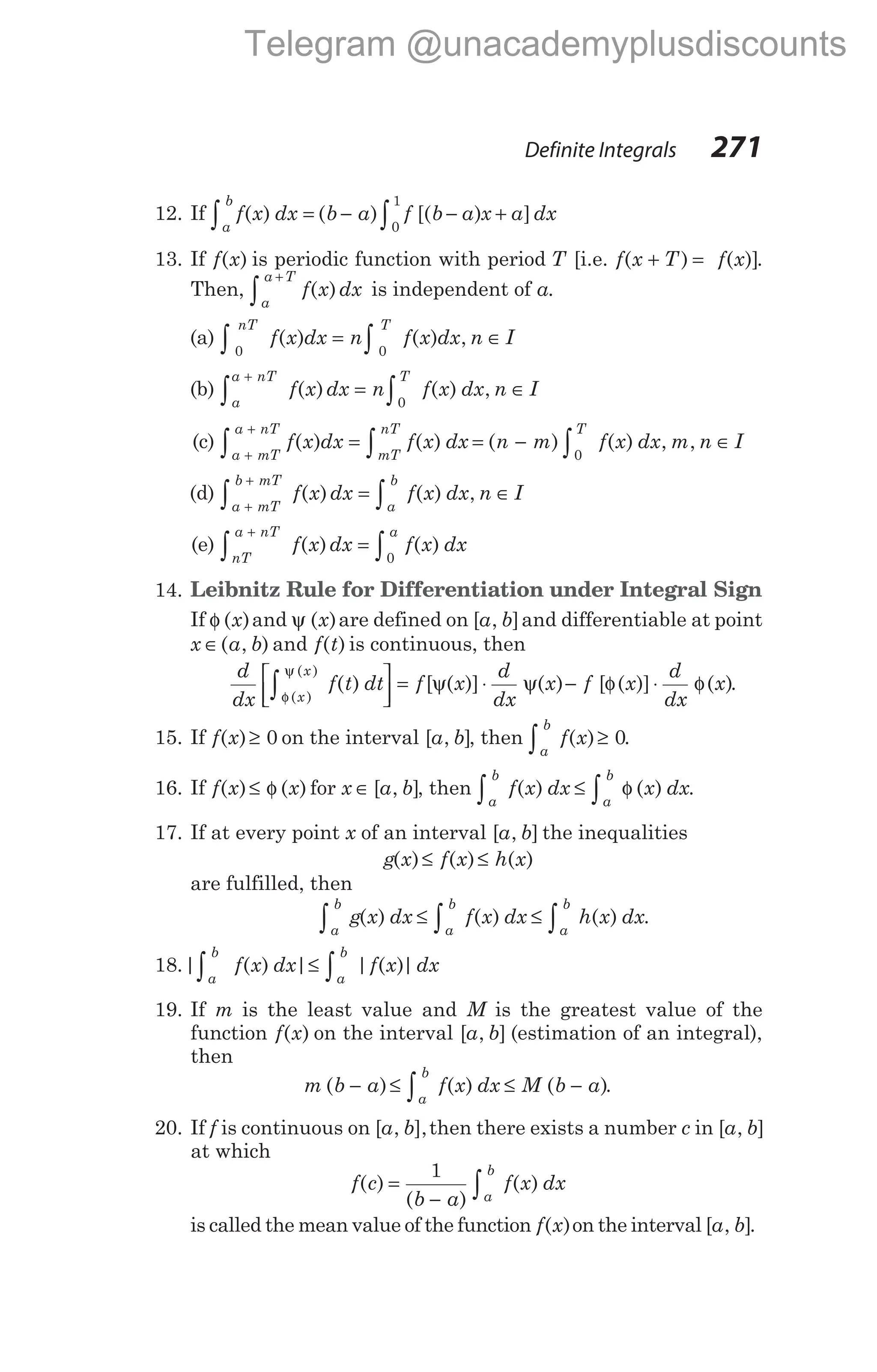 12. If f x dx
a
b
∫ =
( ) ( ) [( ) ]
b a f b a x a dx
− − +
∫0
1
13. If f x
( ) is periodic function with period T [i.e. f x T
( )
+ = f x
( )].
Then, f x dx
a
a T
( )
+
∫ is independent of a.
(a)
0 0
nT T
f x dx n f x dx n I
∫ ∫
= ∈
( ) ( ) ,
(b)
a
a nT T
f x dx n f x dx n I
+
∫ ∫
= ∈
( ) ( ) ,
0
(c) f x dx f x dx n m f x dx m n I
a mT
a nT T
mT
nT
( ) ( ) ( ) ( ) , ,
= = − ∈
+
+
∫ ∫
∫ 0
(d)
a mT
b mT
a
b
f x dx f x dx n I
+
+
∫ ∫
= ∈
( ) ( ) ,
(e)
nT
a nT a
f x dx f x dx
+
∫ ∫
=
( ) ( )
0
14. Leibnitz Rule for Differentiation under Integral Sign
If φ ( )
x and ψ ( )
x are defined on [ , ]
a b and differentiable at point
x a b
∈( , ) and f t
( ) is continuous, then
d
dx
f t dt f x
d
dx
x
x
x
φ
∫






= ψ ⋅ ψ
( )
( )
( ) [ ( )] ( )
ψ
− φ ⋅ φ
f x
d
dx
x
[ ( )] ( ).
15. If f x
( )≥ 0 on the interval [ , ]
a b , then
a
b
f x
∫ ≥
( ) 0.
16. If f x x
( ) ( )
≤ φ for x a b
∈ [ , ], then
a
b
a
b
f x dx x dx
∫ ∫
≤ φ
( ) ( ) .
17. If at every point x of an interval [ , ]
a b the inequalities
g x f x h x
( ) ( ) ( )
≤ ≤
are fulfilled, then
a
b
a
b
a
b
g x dx f x dx h x dx
∫ ∫ ∫
≤ ≤
( ) ( ) ( ) .
18.| ( ) | | ( )|
a
b
a
b
f x dx f x dx
∫ ∫
≤
19. If m is the least value and M is the greatest value of the
function f x
( ) on the interval [ , ]
a b (estimation of an integral),
then
m b a f x dx M b a
a
b
( ) ( ) ( )
− ≤ ≤ −
∫ .
20. If f is continuous on [ , ],
a b then there exists a number c in [ , ]
a b
at which
f c
b a
f x dx
a
b
( )
( )
( )
=
− ∫
1
is called the mean value of the function f x
( )on the interval [ , ]
a b .
Definite Integrals 271
Telegram @unacademyplusdiscounts
 
