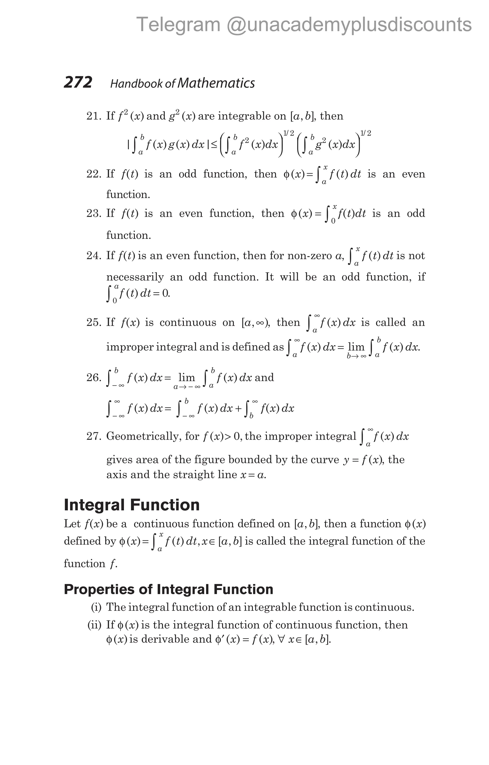 21. If f x
2
( ) and g x
2
( ) are integrable on [ , ]
a b , then
| ( ) ( ) | ( ) ( )
/
f x g x dx f x dx g x dx
a
b
a
b
a
b
∫ ∫ ∫
≤ 

 

 

 

2
1 2
2

1 2
/
22. If f t
( ) is an odd function, then φ( ) ( )
x f t dt
a
x
= ∫ is an even
function.
23. If f t
( ) is an even function, then φ( ) ( )
x f t dt
x
= ∫0
is an odd
function.
24. If f t
( ) is an even function, then for non-zero a, f t dt
a
x
( )
∫ is not
necessarily an odd function. It will be an odd function, if
f t dt
a
( )
0
0
∫ = .
25. If f x
( ) is continuous on [ , )
a ∞ , then f x dx
a
( )
∞
∫ is called an
improper integral and is defined as f x dx f x dx
a b a
b
( ) lim ( )
∞
→ ∞
∫ ∫
= .
26. f x dx
b
( ) =
− ∞
∫ lim ( )
a a
b
f x dx
→ − ∞ ∫ and
f x dx f x dx
b
( ) ( )
− ∞
∞
− ∞
∫ ∫
= +
∞
∫ f x dx
b
( )
27. Geometrically, for f x
( ) ,
> 0 the improper integral f x dx
a
( )
∞
∫
gives area of the figure bounded by the curve y f x
= ( ), the
axis and the straight line x a
= .
Integral Function
Let f x
( ) be a continuous function defined on [ , ]
a b , then a function φ( )
x
defined by φ( ) ( ) , [ , ]
x f t dt x a b
a
x
= ∈
∫ is called the integral function of the
function f.
Properties of Integral Function
(i) The integral function of an integrable function is continuous.
(ii) If φ( )
x is the integral function of continuous function, then
φ( )
x is derivable and ′ =
φ ( ) ( )
x f x , ∀ x a b
∈[ , ].
272 Handbook of Mathematics
Telegram @unacademyplusdiscounts
 