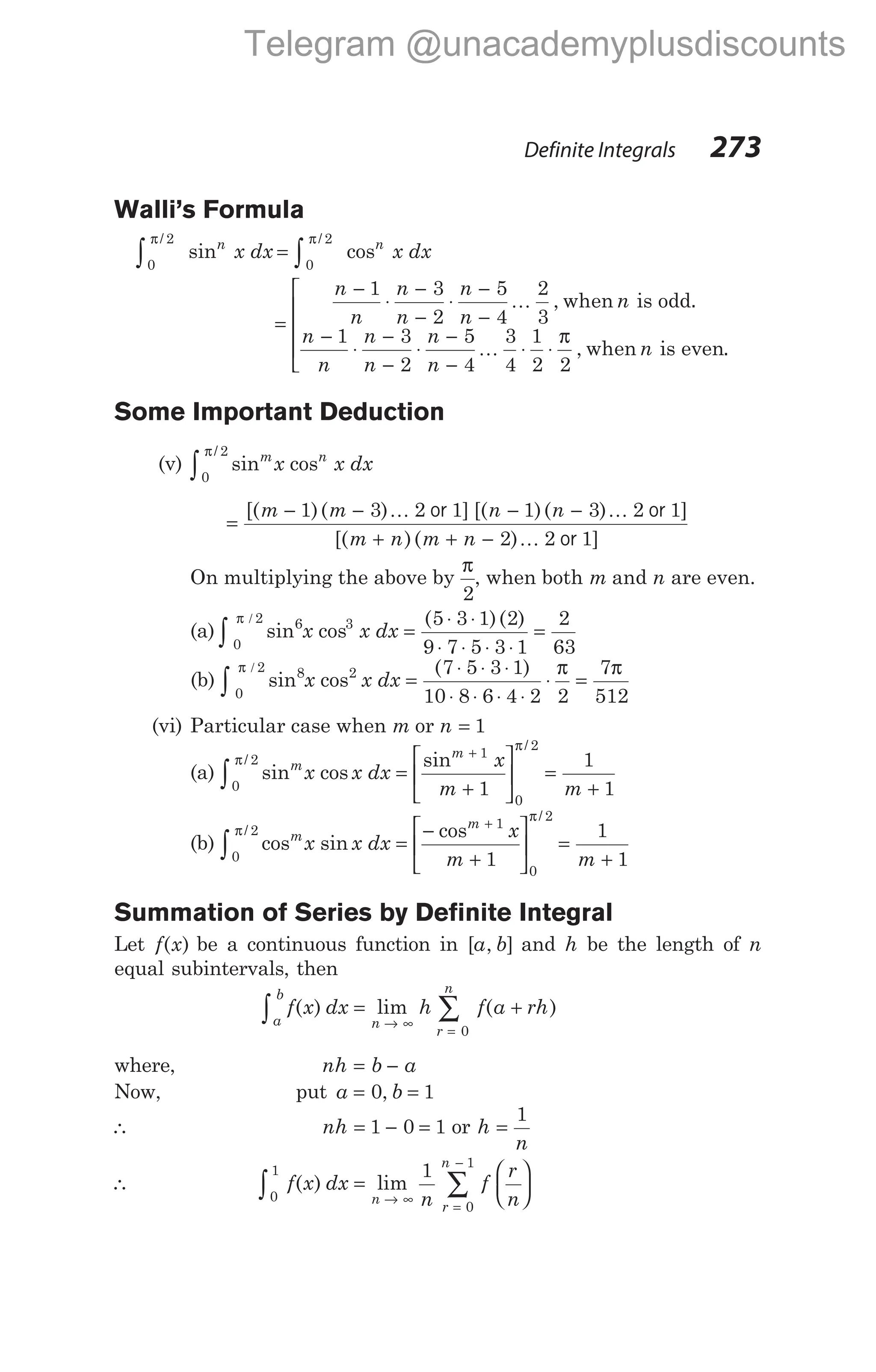 Walli’s Formula
0
2
0
2
π π
/ /
sin cos
∫ ∫
=
n n
x dx x dx
=
−
⋅
−
−
⋅
−
−
−
⋅
−
−
⋅
n
n
n
n
n
n
n
n
n
n
n
n
1 3
2
5
4
2
3
1 3
2
K , when is odd.
−
−
⋅ ⋅





5
4
3
4
1
2 2
n
n
K
π
, when is even.
Some Important Deduction
(v) sin cos
/ m n
x x dx
0
2
π
∫
=
− − − −
+ + −
[( )( ) ] [( )( ) ]
[( )( )
m m n n
m n m n
1 3 2 1 1 3 2 1
2 2
K K
K
or or
or 1]
On multiplying the above by
π
2
, when both m and n are even.
(a) sin cos
( )( )
6
0
2 3 5 3 1 2
9 7 5 3 1
2
63
π /
∫ =
⋅ ⋅
⋅ ⋅ ⋅ ⋅
=
x x dx
(b) sin cos
( )
8
0
2 2 7 5 3 1
10 8 6 4 2 2
7
512
π / π π
∫ =
⋅ ⋅ ⋅
⋅ ⋅ ⋅ ⋅
⋅ =
x x dx
(vi) Particular case when m or n = 1
(a) sin cos
sin
/
/
m
m
x x dx
x
m
0
2
1
0
2
1
π
π
∫ =
+






+
=
+
1
1
m
(b) cos sin
cos
/
/
m
m
x x dx
x
m
0
2 1
0
2
1
π
π
∫ =
−
+






+
=
+
1
1
m
Summation of Series by Definite Integral
Let f x
( ) be a continuous function in [ , ]
a b and h be the length of n
equal subintervals, then
f x dx h f a rh
a
b
n
r
n
∫ ∑
= +
→ ∞
=
( ) lim ( )
0
where, nh b a
= −
Now, put a b
= =
0 1
,
∴ nh = − =
1 0 1 or h
n
=
1
∴ f x dx
n
f
r
n
n
r
n
0
1
0
1
1
∫ ∑
=






→ ∞
=
−
( ) lim
Definite Integrals 273
Telegram @unacademyplusdiscounts
 