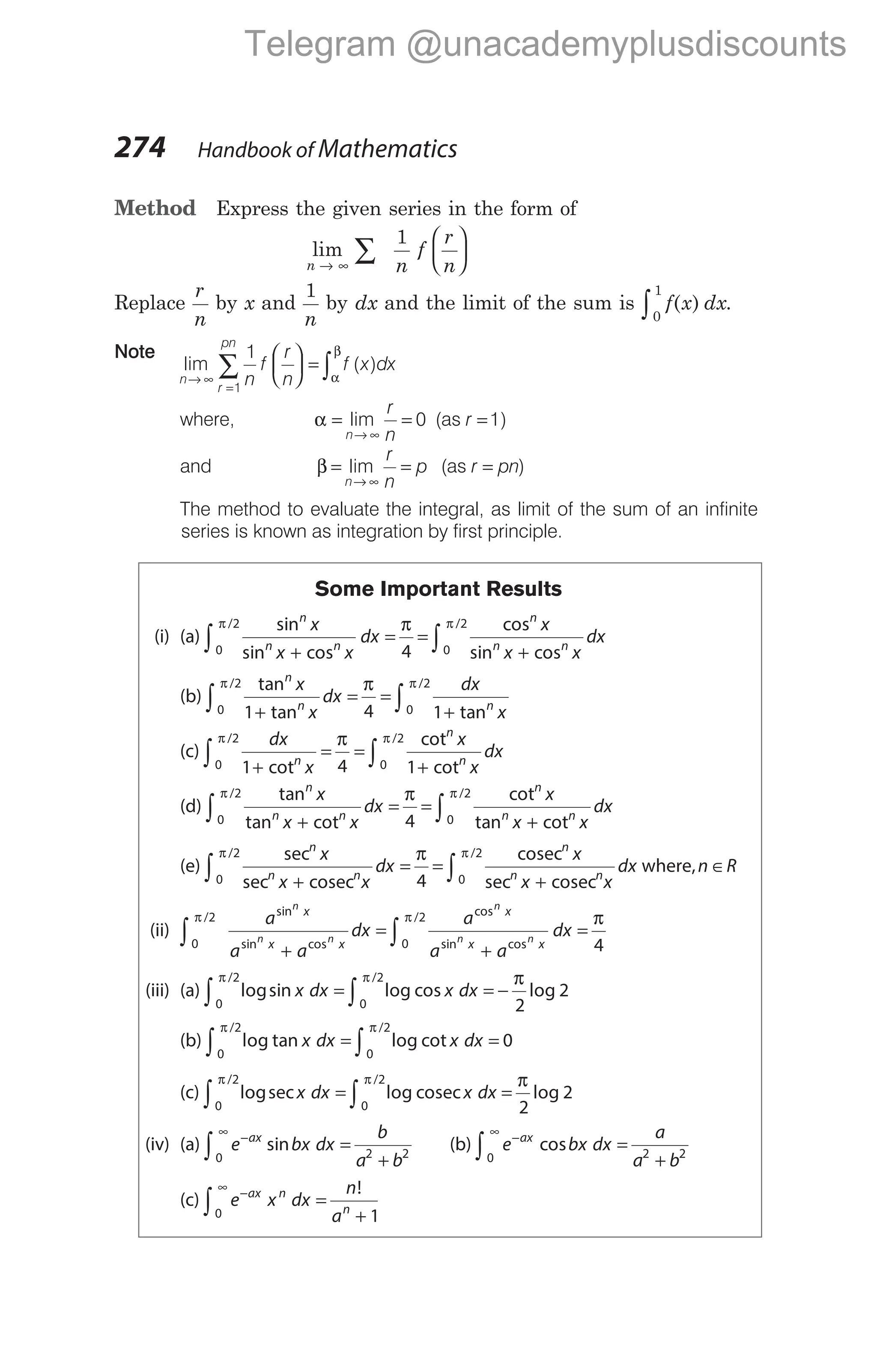 Method Express the given series in the form of
lim
n n
f
r
n
→ ∞
∑






1
Replace
r
n
by x and
1
n
by dx and the limit of the sum is f x dx
0
1
∫ ( ) .
Note
lim ( )
n
r
pn
n
f
r
n
f x dx
→ ∞
=





 = ∫
∑
1
1
α
β
where, α = lim
n
r
n
→ ∞
= 0 (as r =1)
and β = lim
n
r
n
p
→ ∞
= (as r pn
= )
The method to evaluate the integral, as limit of the sum of an infinite
series is known as integration by first principle.
Some Important Results
(i) (a)
sin
sin cos
/ n
n n
x
x x
dx
+
=
∫0
2
4
π π
=
+
∫
cos
sin cos
/ n
n n
x
x x
dx
0
2
π
(b)
tan
tan tan
/ /
n
n n
x
x
dx
dx
x
1 4 1
0
2
0
2
+
= =
+
∫ ∫
π π
π
(c)
dx
x
x
x
dx
n
n
n
1 4 1
0
2
0
2
+
= =
+
∫ ∫
cot
cot
cot
/ /
π π
π
(d)
tan
tan cot
/ n
n n
x
x x
dx
+
=
∫0
2
4
π π
=
+
∫
cot
tan cot
/ n
n n
x
x x
dx
0
2
π
(e)
sec
sec
/ n
n n
x
x x
dx
+
=
∫ cosec
π
π
4
0
2
=
+
∫
cosec
cosec
n
n n
x
x x
dx
sec
/
0
2
π
where,n R
∈
(ii)
0
2
0
2
π π
/ sin
sin cos
cos
sin cos
/
∫ +
=
+
a
a a
dx
a
a a
n
n n
n
n n
x
x x
x
x x
∫ =
dx
π
4
(iii) (a) logsin log cos log
/
/
x dx x dx
= = −
∫
∫
π
π
π
2
2
0
2
0
2
(b) log tan log cot
/
/
x dx x dx
= =
∫
∫ 0
0
2
0
2 π
π
(c) logsec log
/
/
x dx x dx
= ∫
∫ cosec
0
2
0
2 π
π
=
π
2
2
log
(iv) (a) e bx dx
b
a b
ax
−
∞
∫ =
+
0 2 2
sin (b) e bx dx
a
a b
ax
−
∞
∫ =
+
0 2 2
cos
(c) e x dx
n
a
ax n
n
−
∞
∫ =
+
0 1
!
274 Handbook of Mathematics
Telegram @unacademyplusdiscounts
 