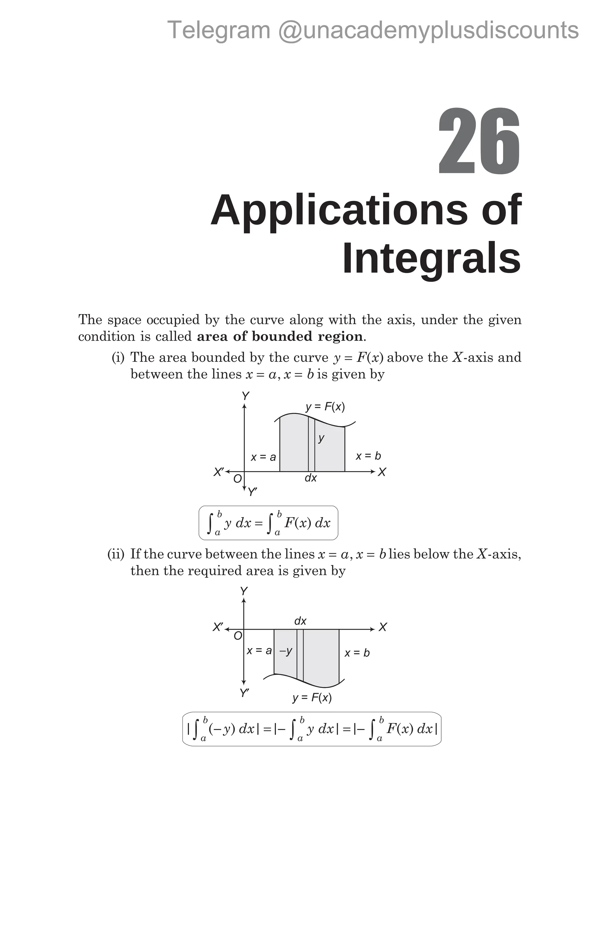 26
Applications of
Integrals
The space occupied by the curve along with the axis, under the given
condition is called area of bounded region.
(i) The area bounded by the curve y F x
= ( ) above the X-axis and
between the lines x a x b
= =
, is given by
y dx F x dx
a
b
a
b
∫ ∫
= ( )
(ii) If the curve between the lines x a x b
= =
, lies below the X-axis,
then the required area is given by
| ( ) | | | | ( ) |
− = − = −
∫ ∫ ∫
y dx y dx F x dx
a
b
a
b
a
b
Y
X
O
x a
= x b
=
y F x
= ( )
−y
dx
Y′
X′
Y
X
O
x a
= x b
=
y F x
= ( )
y
dx
Y′
X′
Telegram @unacademyplusdiscounts
 
