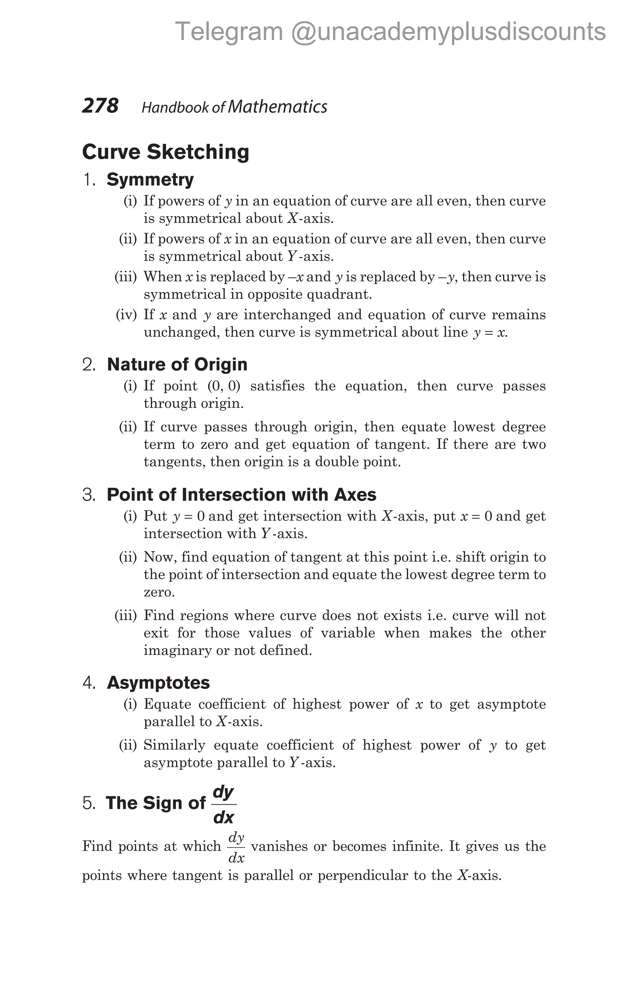 Curve Sketching
1. Symmetry
(i) If powers of y in an equation of curve are all even, then curve
is symmetrical about X-axis.
(ii) If powers of x in an equation of curve are all even, then curve
is symmetrical about Y -axis.
(iii) When x is replaced by –x and y is replaced by –y, then curve is
symmetrical in opposite quadrant.
(iv) If x and y are interchanged and equation of curve remains
unchanged, then curve is symmetrical about line y x
= .
2. Nature of Origin
(i) If point (0, 0) satisfies the equation, then curve passes
through origin.
(ii) If curve passes through origin, then equate lowest degree
term to zero and get equation of tangent. If there are two
tangents, then origin is a double point.
3. Point of Intersection with Axes
(i) Put y = 0 and get intersection with X-axis, put x = 0 and get
intersection with Y -axis.
(ii) Now, find equation of tangent at this point i.e. shift origin to
the point of intersection and equate the lowest degree term to
zero.
(iii) Find regions where curve does not exists i.e. curve will not
exit for those values of variable when makes the other
imaginary or not defined.
4. Asymptotes
(i) Equate coefficient of highest power of x to get asymptote
parallel to X-axis.
(ii) Similarly equate coefficient of highest power of y to get
asymptote parallel to Y -axis.
5. The Sign of
dy
dx
Find points at which
dy
dx
vanishes or becomes infinite. It gives us the
points where tangent is parallel or perpendicular to the X-axis.
278 Handbook of Mathematics
Telegram @unacademyplusdiscounts
 