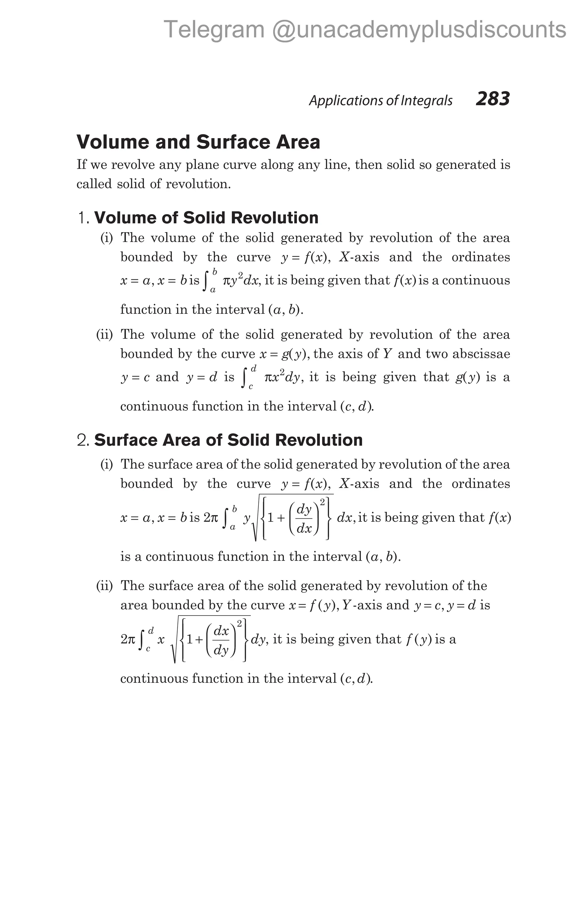 Volume and Surface Area
If we revolve any plane curve along any line, then solid so generated is
called solid of revolution.
1. Volume of Solid Revolution
(i) The volume of the solid generated by revolution of the area
bounded by the curve y f x
= ( ), X-axis and the ordinates
x a x b
= =
, is
a
b
y dx
∫ π 2
, it is being given that f x
( )is a continuous
function in the interval ( , ).
a b
(ii) The volume of the solid generated by revolution of the area
bounded by the curve x g y
= ( ), the axis of Y and two abscissae
y c
= and y d
= is
c
d
x dy
∫ π 2
, it is being given that g y
( ) is a
continuous function in the interval ( , )
c d .
2. Surface Area of Solid Revolution
(i) The surface area of the solid generated by revolution of the area
bounded by the curve y f x
= ( ), X-axis and the ordinates
x a x b
= =
, is 2 1
2
π
a
b
y
dy
dx
dx
∫ +
















,it is being given that f x
( )
is a continuous function in the interval ( , ).
a b
(ii) The surface area of the solid generated by revolution of the
area bounded by the curve x f y
= ( ),Y -axis and y c y d
= =
, is
2 1
2
π x
dx
dy
dy
c
d
+
















∫ , it is being given that f y
( ) is a
continuous function in the interval ( , )
c d .
Applications of Integrals 283
Telegram @unacademyplusdiscounts
 
