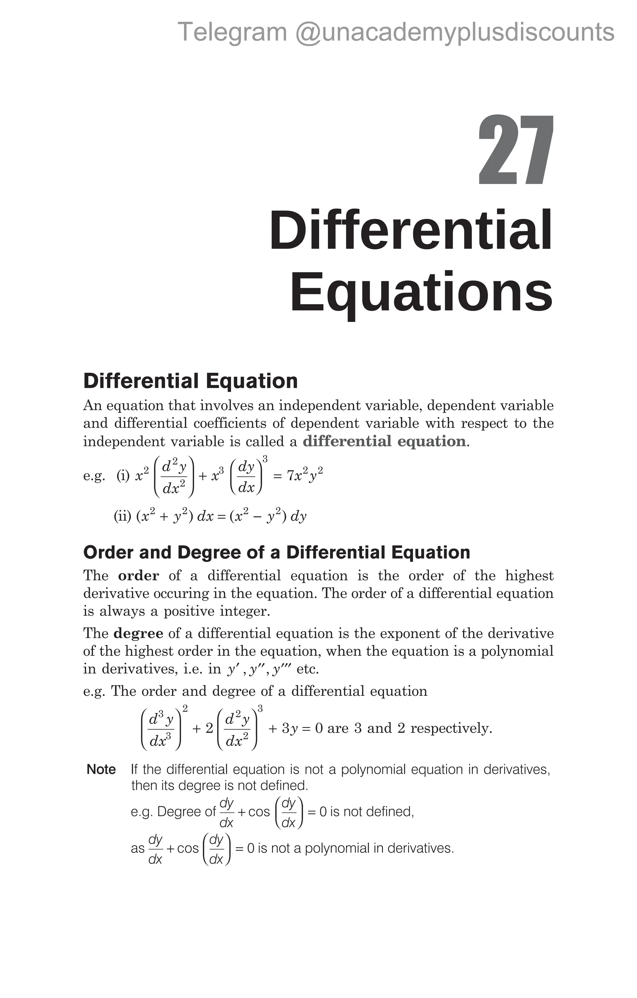 27
Differential
Equations
Differential Equation
An equation that involves an independent variable, dependent variable
and differential coefficients of dependent variable with respect to the
independent variable is called a differential equation.
e.g. (i) x
d y
dx
x
dy
dx
x y
2
2
2
3
3
2 2
7





 +





 =
(ii) ( ) ( )
x y dx x y dy
2 2 2 2
+ = −
Order and Degree of a Differential Equation
The order of a differential equation is the order of the highest
derivative occuring in the equation. The order of a differential equation
is always a positive integer.
The degree of a differential equation is the exponent of the derivative
of the highest order in the equation, when the equation is a polynomial
in derivatives, i.e. in y y y
′ ′′ ′′′
, , etc.
e.g. The order and degree of a differential equation
d y
dx
d y
dx
y
3
3
2
2
2
3
2 3 0





 +





 + = are 3 and 2 respectively.
Note If the differential equation is not a polynomial equation in derivatives,
then its degree is not defined.
e.g. Degree of
dy
dx
dy
dx
+





 =
cos 0 is not defined,
as
dy
dx
dy
dx
+





 =
cos 0 is not a polynomial in derivatives.
Telegram @unacademyplusdiscounts
 