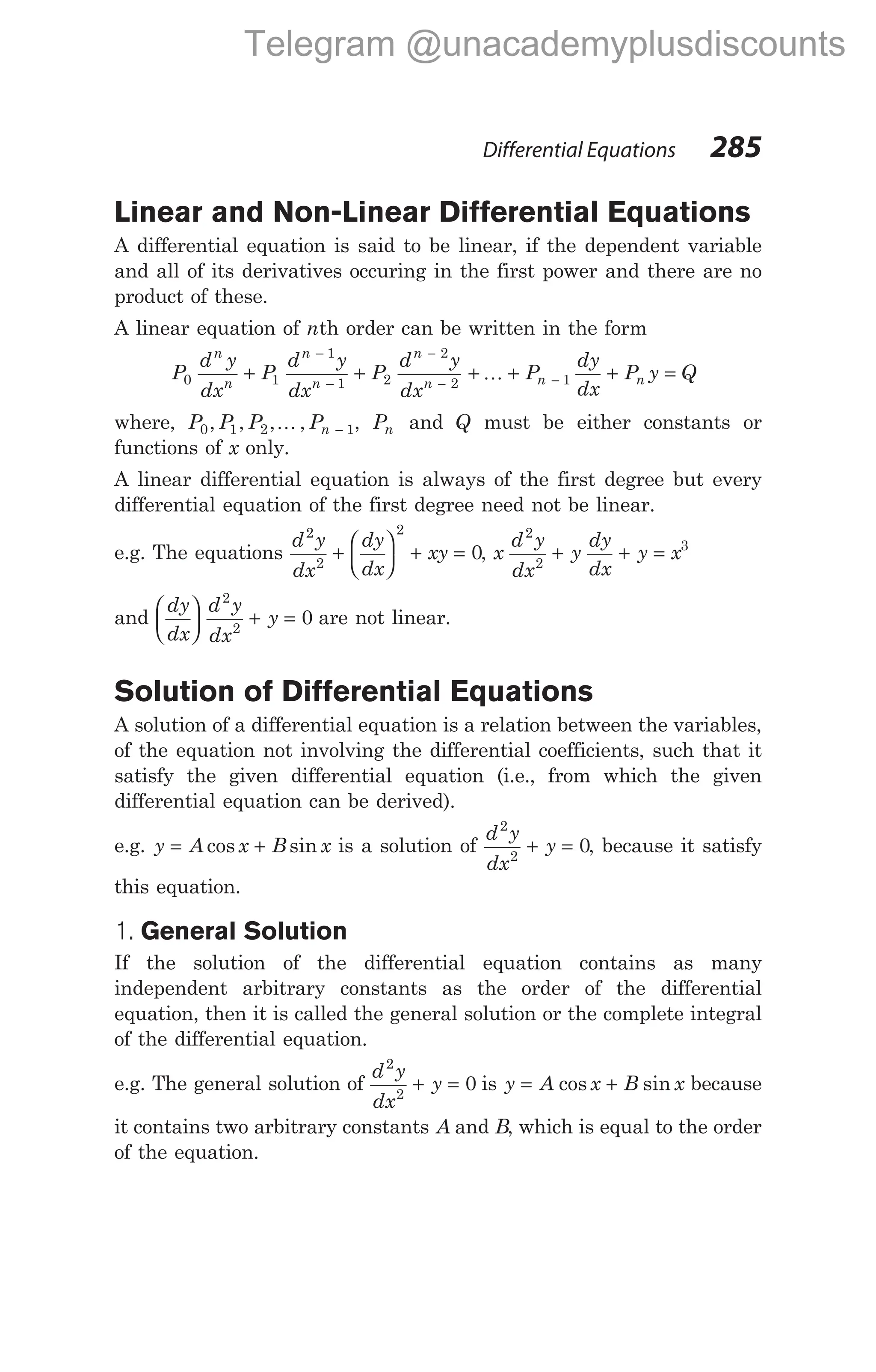 Linear and Non-Linear Differential Equations
A differential equation is said to be linear, if the dependent variable
and all of its derivatives occuring in the first power and there are no
product of these.
A linear equation of nth order can be written in the form
P
d y
dx
P
d y
dx
P
d y
dx
n
n
n
n
n
n
0 1
1
1 2
2
2
+ +
−
−
−
−
+ + + =
−
K P
dy
dx
P y Q
n n
1
where, P P P Pn
0 1 2 1
, , , ,
K − , Pn and Q must be either constants or
functions of x only.
A linear differential equation is always of the first degree but every
differential equation of the first degree need not be linear.
e.g. The equations
d y
dx
dy
dx
xy
2
2
2
0
+





 + = , x
d y
dx
y
dy
dx
y x
2
2
3
+ + =
and
dy
dx
d y
dx
y





 + =
2
2
0 are not linear.
Solution of Differential Equations
A solution of a differential equation is a relation between the variables,
of the equation not involving the differential coefficients, such that it
satisfy the given differential equation (i.e., from which the given
differential equation can be derived).
e.g. y A x B x
= +
cos sin is a solution of
d y
dx
y
2
2
0
+ = , because it satisfy
this equation.
1. General Solution
If the solution of the differential equation contains as many
independent arbitrary constants as the order of the differential
equation, then it is called the general solution or the complete integral
of the differential equation.
e.g. The general solution of
d y
dx
y
2
2
0
+ = is y A x B x
= +
cos sin because
it contains two arbitrary constants A and B, which is equal to the order
of the equation.
Differential Equations 285
Telegram @unacademyplusdiscounts
 