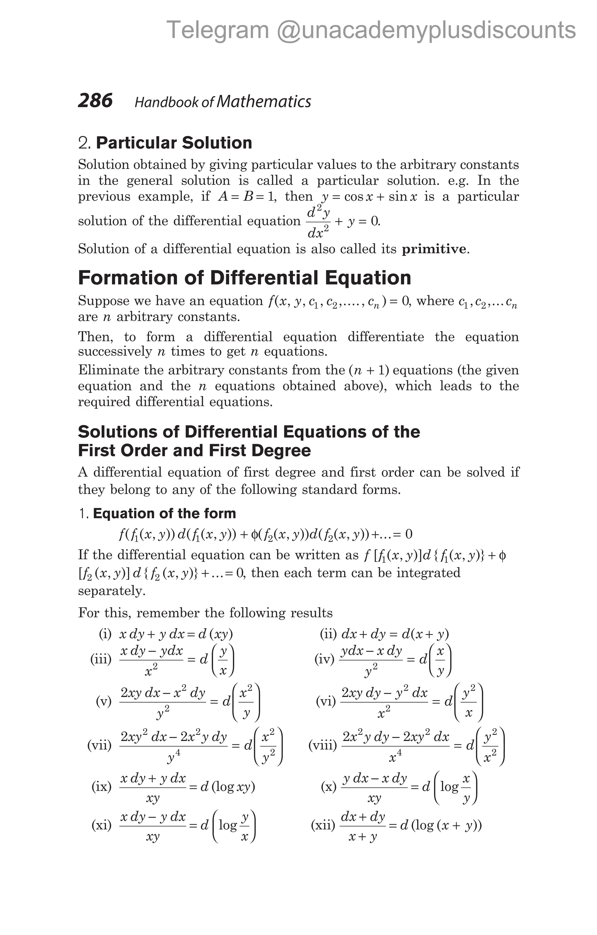 2. Particular Solution
Solution obtained by giving particular values to the arbitrary constants
in the general solution is called a particular solution. e.g. In the
previous example, if A B
= = 1, then y x x
= +
cos sin is a particular
solution of the differential equation
d y
dx
y
2
2
0
+ = .
Solution of a differential equation is also called its primitive.
Formation of Differential Equation
Suppose we have an equation f x y c c cn
( , , , ,...., )
1 2 0
= , where c c cn
1 2
, ,...
are n arbitrary constants.
Then, to form a differential equation differentiate the equation
successively n times to get n equations.
Eliminate the arbitrary constants from the ( )
n + 1 equations (the given
equation and the n equations obtained above), which leads to the
required differential equations.
Solutions of Differential Equations of the
First Order and First Degree
A differential equation of first degree and first order can be solved if
they belong to any of the following standard forms.
1. Equation of the form
f f x y d f x y
( ( , )) ( ( , ))
1 1 + + =
φ( ( , )) ( ( , )) ...
f x y d f x y
2 2 0
If the differential equation can be written as f f x y d f x y
[ ( , )] { ( , )}
1 1 + φ
[ ( , )] { ( , )} ...
f x y d f x y
2 2 0
+ = , then each term can be integrated
separately.
For this, remember the following results
(i) x dy y dx d xy
+ = ( ) (ii) dx dy d x y
+ = +
( )
(iii)
x dy ydx
x
d
y
x
−
=






2
(iv)
ydx x dy
y
d
x
y
−
=






2
(v)
2 2
2
2
xy dx x dy
y
d
x
y
−
=





 (vi)
2 2
2
2
xy dy y dx
x
d
y
x
−
=






(vii)
2 2
2 2
4
2
2
xy dx x y dy
y
d
x
y
−
=





 (viii)
2 2
2 2
4
2
2
x y dy xy dx
x
d
y
x
−
=






(ix)
x dy y dx
xy
d xy
+
= (log ) (x)
y dx x dy
xy
d
x
y
−
=






log
(xi)
x dy y dx
xy
d
y
x
−
=






log (xii)
dx dy
x y
d x y
+
+
= +
(log ( ))
286 Handbook of Mathematics
Telegram @unacademyplusdiscounts
 