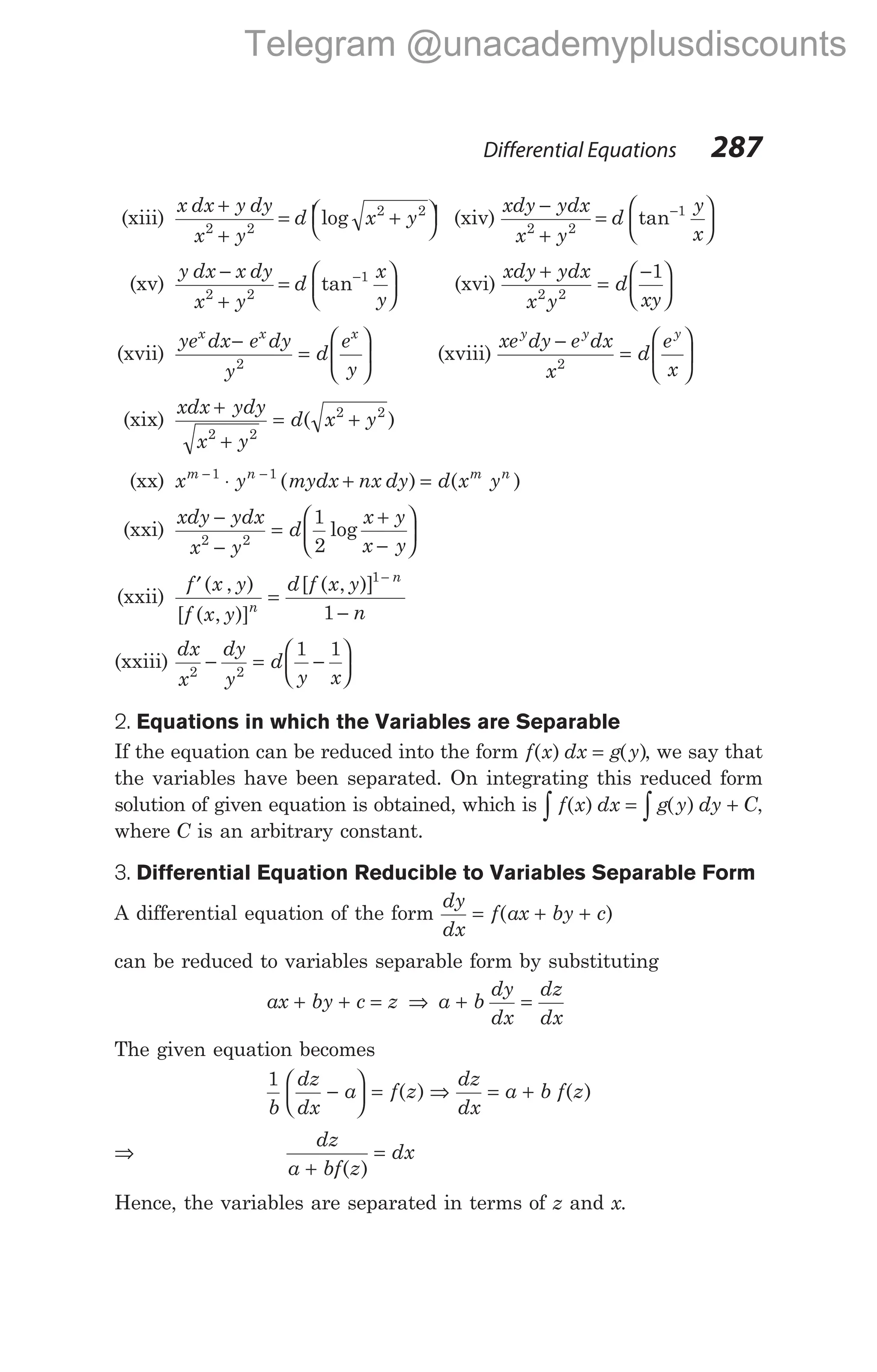 (xiii)
x dx y dy
x y
d x y
+
+
= +


 


2 2
2 2
log (xiv)
xdy ydx
x y
d
y
x
−
+
=






−
2 2
1
tan
(xv)
y dx x dy
x y
d
x
y
−
+
=






−
2 2
1
tan (xvi)
xdy ydx
x y
d
xy
+
=
−






2 2
1
(xvii)
ye dx e dy
y
d
e
y
x x x
−
=






2
(xviii)
xe dy e dx
x
d
e
x
y y y
−
=






2
(xix)
xdx ydy
x y
d x y
+
+
= +
2 2
2 2
( )
(xx) x y mydx nx dy d x y
m n m n
− −
⋅ + =
1 1
( ) ( )
(xxi)
xdy ydx
x y
d
x y
x y
−
−
=
+
−






2 2
1
2
log
(xxii)
′
=
−
−
f x y
f x y
d f x y
n
n
n
( , )
[ ( , )]
[ ( , )]1
1
(xxiii)
dx
x
dy
y
d
y x
2 2
1 1
− = −






2. Equations in which the Variables are Separable
If the equation can be reduced into the form f x dx g y
( ) ( )
= , we say that
the variables have been separated. On integrating this reduced form
solution of given equation is obtained, which is f x dx g y dy C
∫ ∫
= +
( ) ( ) ,
where C is an arbitrary constant.
3. Differential Equation Reducible to Variables Separable Form
A differential equation of the form
dy
dx
f ax by c
= + +
( )
can be reduced to variables separable form by substituting
ax by c z
+ + = ⇒ a b
dy
dx
dz
dx
+ =
The given equation becomes
1
b
dz
dx
a f z
−





 = ( ) ⇒
dz
dx
a b f z
= + ( )
⇒
dz
a bf z
dx
+
=
( )
Hence, the variables are separated in terms of z and x.
Differential Equations 287
Telegram @unacademyplusdiscounts
 