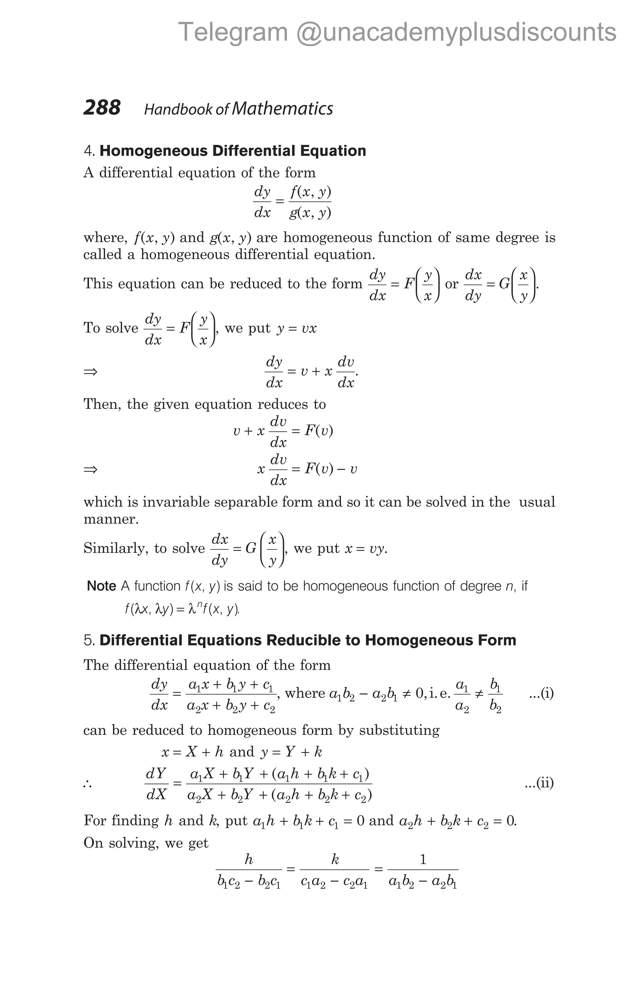 4. Homogeneous Differential Equation
A differential equation of the form
dy
dx
f x y
g x y
=
( , )
( , )
where, f x y
( , ) and g x y
( , ) are homogeneous function of same degree is
called a homogeneous differential equation.
This equation can be reduced to the form
dy
dx
F
y
x
=





 or
dx
dy
G
x
y
=





.
To solve
dy
dx
F
y
x
=





, we put y vx
=
⇒
dy
dx
v x
dv
dx
= + .
Then, the given equation reduces to
v x
dv
dx
F v
+ = ( )
⇒ x
dv
dx
F v v
= −
( )
which is invariable separable form and so it can be solved in the usual
manner.
Similarly, to solve
dx
dy
G
x
y
=





, we put x vy
= .
Note A function f x y
( , ) is said to be homogeneous function of degree n, if
f x y f x y
n
( , ) ( , )
λ λ = λ .
5. Differential Equations Reducible to Homogeneous Form
The differential equation of the form
dy
dx
a x b y c
a x b y c
=
+ +
+ +
1 1 1
2 2 2
, where a b a b
a
a
b
b
1 2 2 1
1
2
1
2
0
− ≠ ≠
,i.e. ...(i)
can be reduced to homogeneous form by substituting
x X h
= + and y Y k
= +
∴
dY
dX
a X bY a h b k c
a X b Y a h b k c
=
+ + + +
+ + + +
1 1 1 1 1
2 2 2 2 2
( )
( )
...(ii)
For finding h and k, put a h b k c
1 1 1 0
+ + = and a h b k c
2 2 2 0
+ + = .
On solving, we get
h
b c b c
k
c a c a
1 2 2 1 1 2 2 1
−
=
−
=
−
1
1 2 2 1
a b a b
288 Handbook of Mathematics
Telegram @unacademyplusdiscounts
 