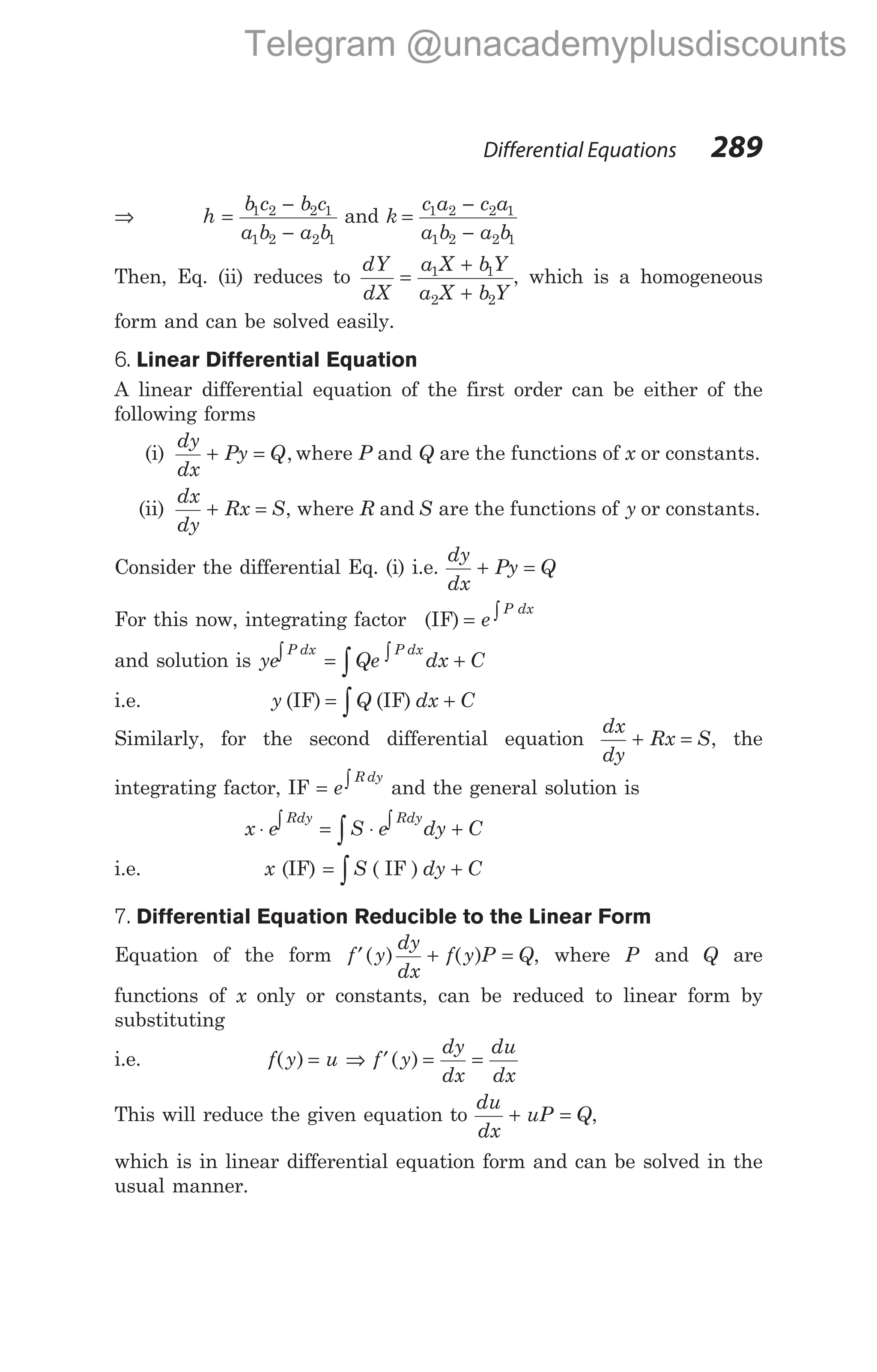 ⇒ h
b c b c
a b a b
=
−
−
1 2 2 1
1 2 2 1
and k
c a c a
a b a b
=
−
−
1 2 2 1
1 2 2 1
Then, Eq. (ii) reduces to
dY
dX
a X bY
a X b Y
=
+
+
1 1
2 2
, which is a homogeneous
form and can be solved easily.
6. Linear Differential Equation
A linear differential equation of the first order can be either of the
following forms
(i)
dy
dx
Py Q
+ = , where P and Q are the functions of x or constants.
(ii)
dx
dy
Rx S
+ = , where R and S are the functions of y or constants.
Consider the differential Eq. (i) i.e.
dy
dx
Py Q
+ =
For this now, integrating factor (IF) = ∫
e
P dx
and solution is ye Qe dx C
P dx P dx
∫ = ∫ +
∫
i.e. y Q dx C
(IF) (IF)
= +
∫
Similarly, for the second differential equation
dx
dy
Rx S
+ = , the
integrating factor, IF = ∫
e
R dy
and the general solution is
x e S e dy C
Rdy Rdy
⋅ ∫ = ⋅ ∫ +
∫
i.e. x (IF) = +
∫S dy C
( IF )
7. Differential Equation Reducible to the Linear Form
Equation of the form f y
dy
dx
f y P Q
′ + =
( ) ( ) , where P and Q are
functions of x only or constants, can be reduced to linear form by
substituting
i.e. f y u
( ) = ⇒ f y
dy
dx
du
dx
′ = =
( )
This will reduce the given equation to
du
dx
uP Q
+ = ,
which is in linear differential equation form and can be solved in the
usual manner.
Differential Equations 289
Telegram @unacademyplusdiscounts
 