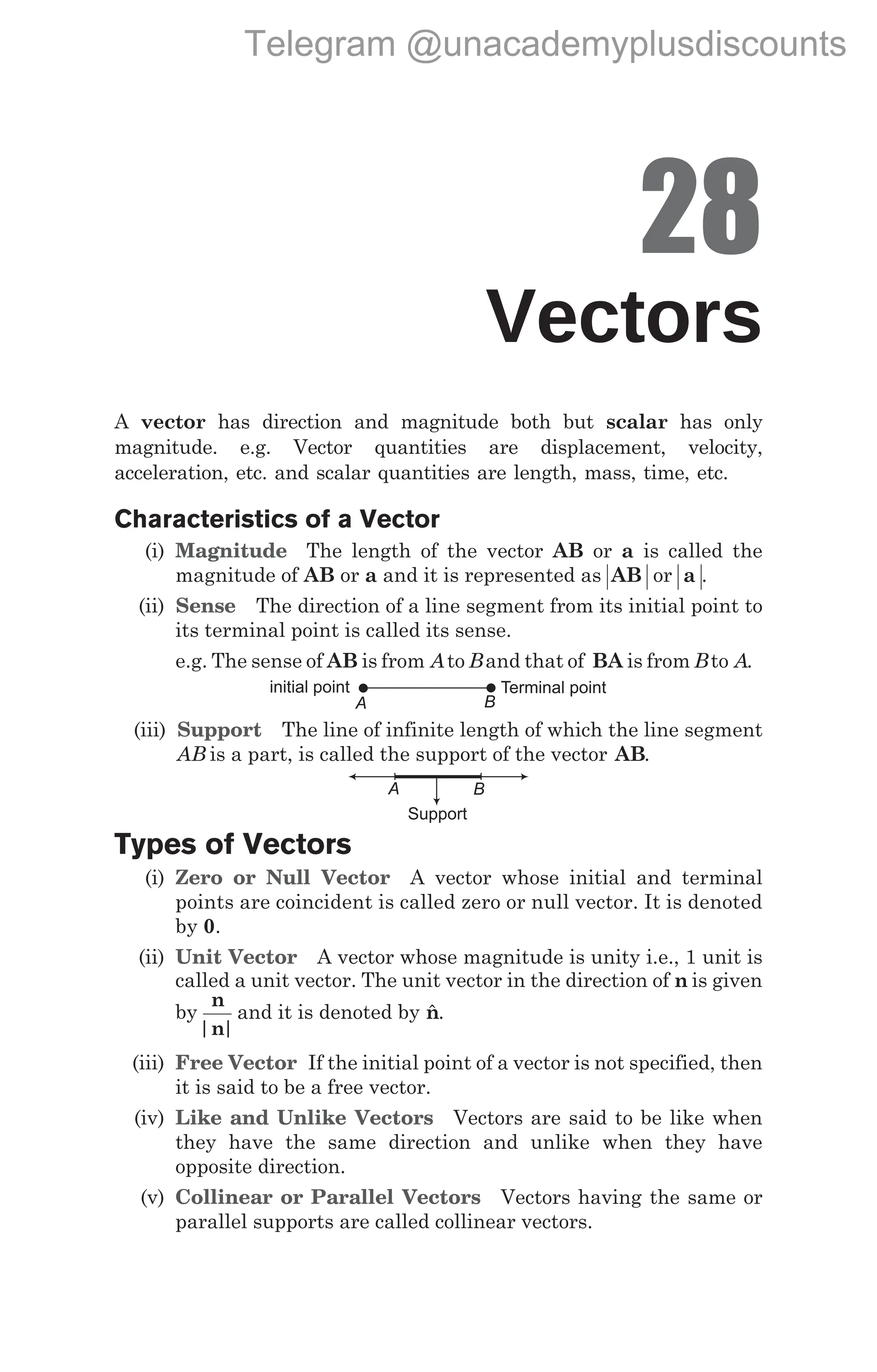 28
Vectors
A vector has direction and magnitude both but scalar has only
magnitude. e.g. Vector quantities are displacement, velocity,
acceleration, etc. and scalar quantities are length, mass, time, etc.
Characteristics of a Vector
(i) Magnitude The length of the vector AB or a is called the
magnitude of AB or a and it is represented as AB or a .
(ii) Sense The direction of a line segment from its initial point to
its terminal point is called its sense.
e.g. The sense of AB is from Ato Band that of BA is from Bto A.
(iii) Support The line of infinite length of which the line segment
AB is a part, is called the support of the vector AB.
Types of Vectors
(i) Zero or Null Vector A vector whose initial and terminal
points are coincident is called zero or null vector. It is denoted
by 0.
(ii) Unit Vector A vector whose magnitude is unity i.e., 1 unit is
called a unit vector. The unit vector in the direction of n is given
by
n
n
| |
and it is denoted by $
n.
(iii) Free Vector If the initial point of a vector is not specified, then
it is said to be a free vector.
(iv) Like and Unlike Vectors Vectors are said to be like when
they have the same direction and unlike when they have
opposite direction.
(v) Collinear or Parallel Vectors Vectors having the same or
parallel supports are called collinear vectors.
initial point Terminal point
A B
A B
Support
Telegram @unacademyplusdiscounts
 