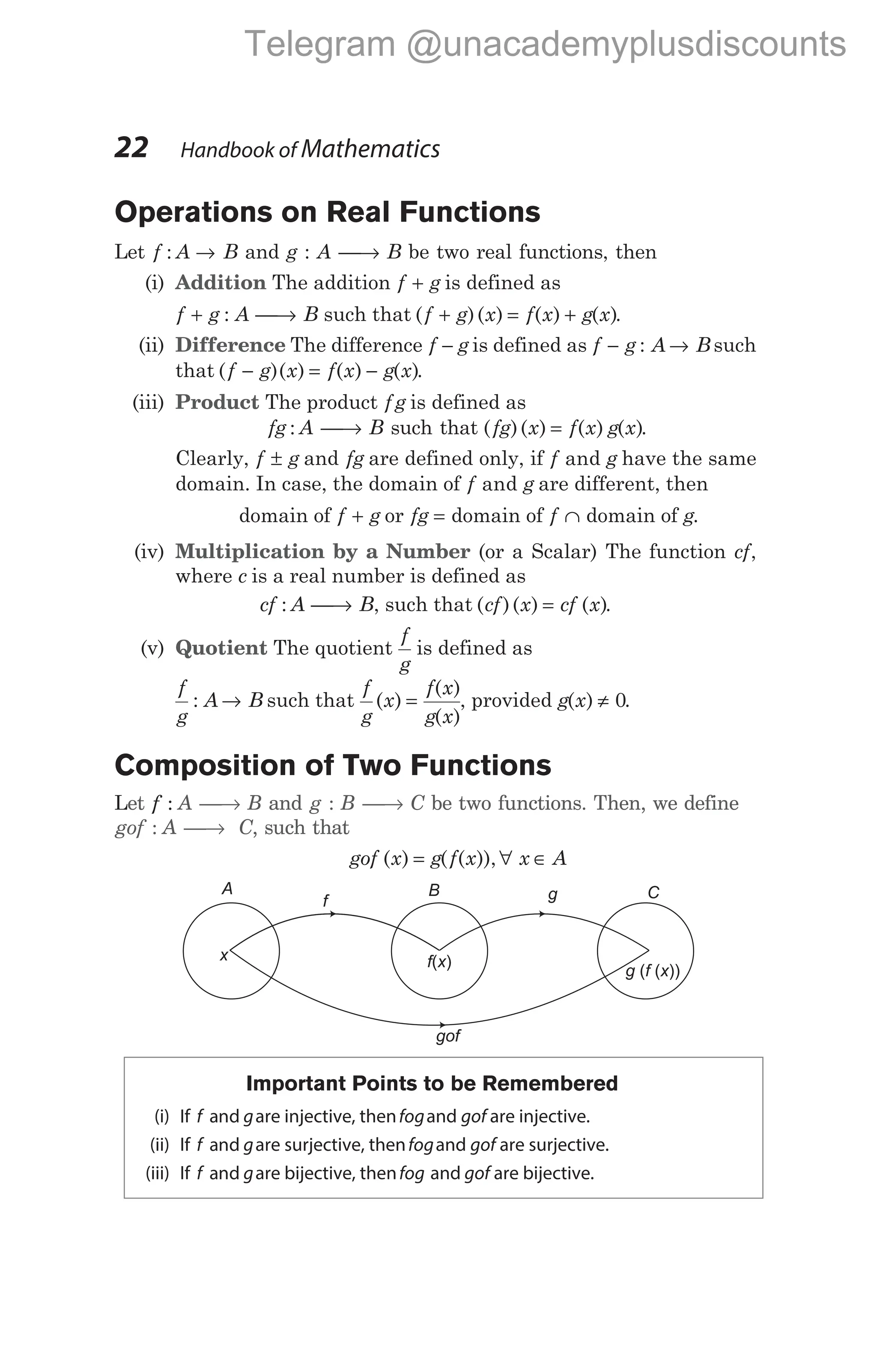 Operations on Real Functions
Let f : A → B and g : A → B be two real functions, then
(i) Addition The addition f g
+ is defined as
f g
+ : A → B such that ( )( ) ( ) ( )
f g x f x g x
+ = + .
(ii) Difference The difference f − g is defined as f g
− : A B
→ such
that ( )( ) ( ) ( )
f g x f x g x
− = − .
(iii) Product The product f g is defined as
fg : A → B such that ( )( ) ( ) ( )
fg x f x g x
= .
Clearly, f g
± and fg are defined only, if f g
and have the same
domain. In case, the domain of f g
and are different, then
domain of f g
+ or fg = domain of f ∩ domain of g.
(iv) Multiplication by a Number (or a Scalar) The function cf,
where c is a real number is defined as
cf : A → B, such that ( )( ) ( )
cf x cf x
= .
(v) Quotient The quotient
f
g
is defined as
f
g
A B
: → such that
f
g
x
f x
g x
( )
( )
( )
= , provided g x
( ) ≠ 0.
Composition of Two Functions
Let f : A → B and g : B → C be two functions. Then, we define
gof : A → C, such that
gof x g f x x A
( ) ( ( )),
= ∀ ∈
Important Points to be Remembered
(i) If f g
and are injective, thenfogand gof are injective.
(ii) If f g
and are surjective, thenfogand gof are surjective.
(iii) If f g
and are bijective, thenfog and gof are bijective.
22 Handbook of Mathematics
A B C
f
x f x
( )
g
g f x
( ( ))
gof
Telegram @unacademyplusdiscounts
 