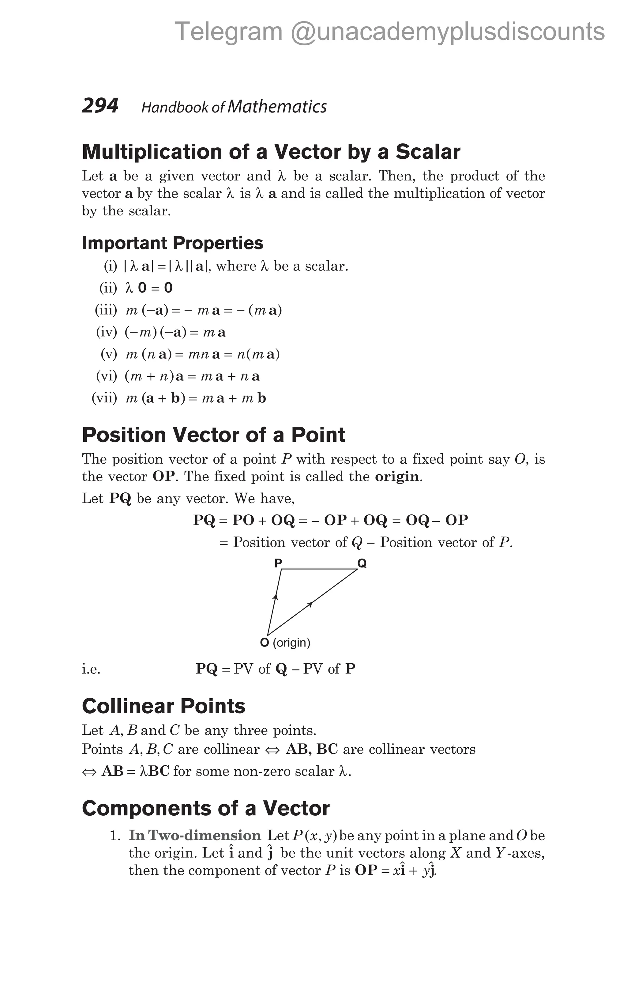 Multiplication of a Vector by a Scalar
Let a be a given vector and λ be a scalar. Then, the product of the
vector a by the scalar λ is λ a and is called the multiplication of vector
by the scalar.
Important Properties
(i) | |
λ a =| |
| |
λ a , where λ be a scalar.
(ii) λ 0 0
=
(iii) m m m
( ) ( )
− = − = −
a a a
(iv) ( )( )
− − =
m m
a a
(v) m n mn n m
( ) ( )
a a a
= =
(vi) ( )
m n m n
+ = +
a a a
(vii) m m m
( )
a b a b
+ = +
Position Vector of a Point
The position vector of a point P with respect to a fixed point say O, is
the vector OP. The fixed point is called the origin.
Let PQ be any vector. We have,
PQ PO OQ OP OQ
= + = − + = −
OQ OP
= Position vector of Q − Position vector of P.
i.e. PQ = PV of Q − PV of P
Collinear Points
Let A B C
, and be any three points.
Points A B C
, , are collinear ⇔ AB, BC are collinear vectors
⇔ AB BC
= λ for some non-zero scalar λ.
Components of a Vector
1. In Two-dimension Let P ( , )
x y be any point in a plane andO be
the origin. Let $
i and $
j be the unit vectors along X and Y -axes,
then the component of vector P is OP i j
= +
x y
$ $.
294 Handbook of Mathematics
O (origin)
Q
P
Telegram @unacademyplusdiscounts
 