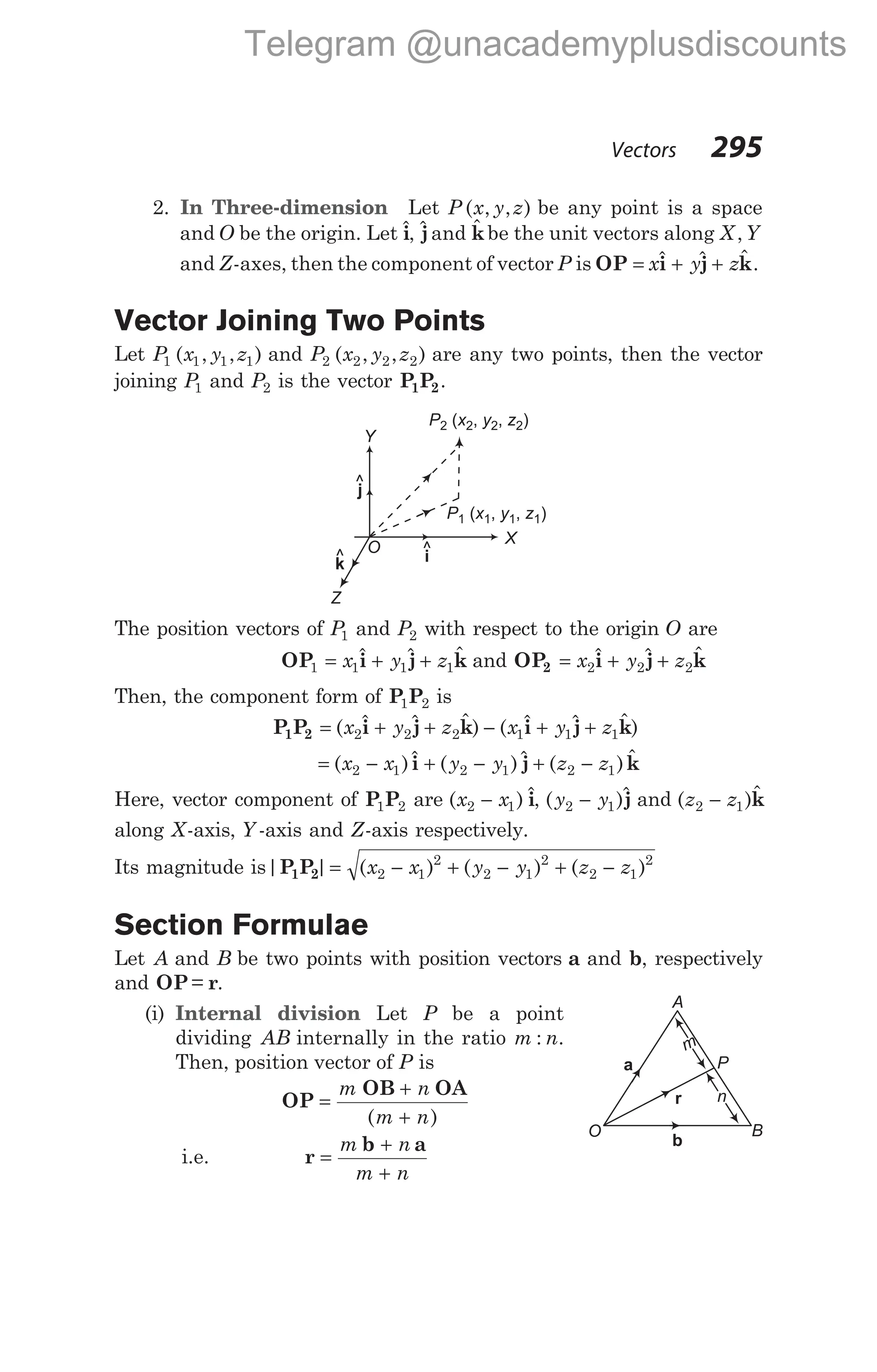 2. In Three-dimension Let P x y z
( , , ) be any point is a space
and O be the origin. Let $
i, $
jand $
kbe the unit vectors along X Y
,
and Z-axes, then the component of vector P is OP i j k
= + +
x y z
$ $ $ .
Vector Joining Two Points
Let P x y z
1 1 1 1
( , , ) and P x y z
2 2 2 2
( , , ) are any two points, then the vector
joining P1 and P2 is the vector P P
1 2.
The position vectors of P1 and P2 with respect to the origin O are
OP1 = + +
x y z
1 1 1
$ $ $
i j k and OP2 = + +
x y z
2 2 2
$ $ $
i j k
Then, the component form of P P
1 2 is
P P i j k i j k
1 2 = + + − + +
( $ $ $ ) ( $ $ $ )
x y z x y z
2 2 2 1 1 1
= − + − + −
( )$ ( )$ ( ) $
x x y y z z
2 1 2 1 2 1
i j k
Here, vector component of P P
1 2 are ( ) $
x x
2 1
− i, ( )$
y y
2 1
− j and ( )$
z z
2 1
− k
along X-axis, Y -axis and Z-axis respectively.
Its magnitude is| | ( ) ( ) ( )
P P
1 2 = − + − + −
x x y y z z
2 1
2
2 1
2
2 1
2
Section Formulae
Let A and B be two points with position vectors a and b, respectively
and OP r
= .
(i) Internal division Let P be a point
dividing AB internally in the ratio m n
: .
Then, position vector of P is
OP
OB OA
=
+
+
m n
m n
( )
i.e. r
b a
=
+
+
m n
m n
Vectors 295
Y
X
i
O
j
k
Z
P x y z
2 2 2 2
( , , )
P x y z
1 1 1 1
( , , )
^
^ ^
P
A
O B
a
r
b
m
n
Telegram @unacademyplusdiscounts
 