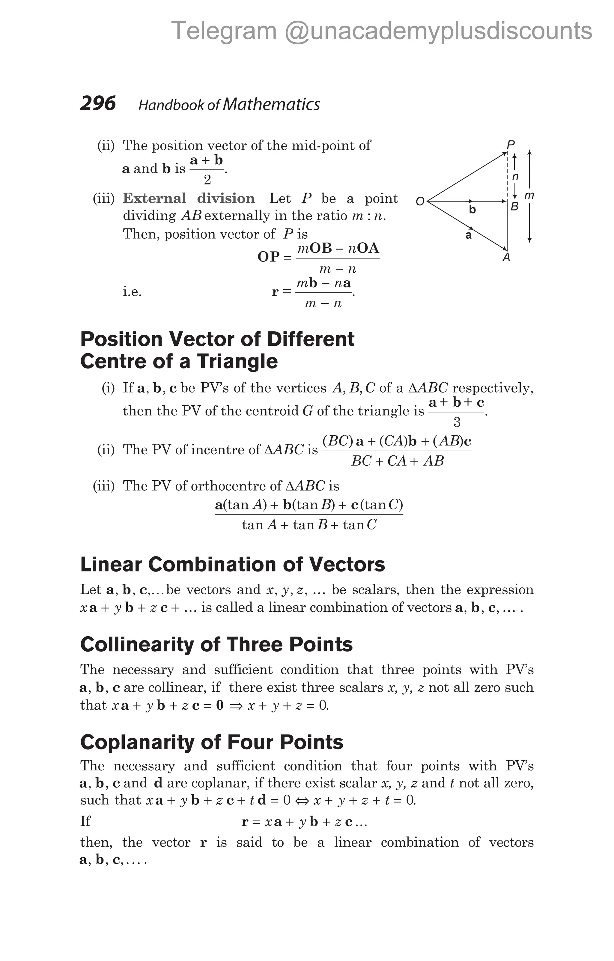 (ii) The position vector of the mid-point of
a and b is
a b
+
2
.
(iii) External division Let P be a point
dividing AB externally in the ratio m n
: .
Then, position vector of P is
OP
OB OA
=
−
−
m n
m n
i.e. r
b a
=
m n
m n
−
−
.
Position Vector of Different
Centre of a Triangle
(i) If a b c
, , be PV’s of the vertices A B C
, , of a ∆ABC respectively,
then the PV of the centroid G of the triangle is
a b c
+ +
3
.
(ii) The PV of incentre of ∆ABC is
( ) ( ) ( )
BC CA AB
BC CA AB
a b c
+ +
+ +
(iii) The PV of orthocentre of ∆ABC is
a b c
(tan ) (tan ) (tan )
tan tan tan
A B C
A B C
+ +
+ +
Linear Combination of Vectors
Let a b c
, , ,Kbe vectors and x y z
, , , … be scalars, then the expression
x y z
a b c
+ + + … is called a linear combination of vectors a b c
, , , … .
Collinearity of Three Points
The necessary and sufficient condition that three points with PV’s
a b c
, , are collinear, if there exist three scalars x, y, z not all zero such
that x y z
a b c
+ + = ⇒
0 x y z
+ + = 0.
Coplanarity of Four Points
The necessary and sufficient condition that four points with PV’s
a b c
, , and d are coplanar, if there exist scalar x, y, z and t not all zero,
such that x y z t
a b c d
+ + + = 0 ⇔ + + + =
x y z t 0.
If r a b c
= + +
x y z ...
then, the vector r is said to be a linear combination of vectors
a b c
, , ,... .
296 Handbook of Mathematics
A
m
n
B
a
b
O
P
Telegram @unacademyplusdiscounts
 
